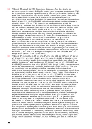 84 Vide art. 48, caput, do ECA. Importante destacar o fato de o direito ao
reconhecimento do estado de filiação (assim como os demais, previstos no ECA)
ter como titular a criança ou adolescente, e não sua genitora que, portanto, não
pode dele dispor ou abrir mão. Assim sendo, nos casos em que a criança não
tem a paternidade reconhecida, é fundamental que seja deflagrado o
procedimento de averiguação oficiosa de paternidade, nos moldes do previsto na
Lei nº 8.560/1992, de 29/12/1992 (valendo neste sentido também observar o
disposto no art. 102, do ECA), devendo ser a mãe orientada acerca da
importância - inclusive para a vida futura de seu filho - da indicação do nome de
seu pai biológico (devendo neste sentido ser orientada, na forma prevista pelos
arts. 8º, §4º, 100, par. único, incisos XI e XII e 129, inciso IV, do ECA). A
descoberta da paternidade biológica é um direito fundamental e natural da
criança, cabendo à autoridade judiciária o dever de apurá-la, na forma da lei.
Neste sentido: EXCEÇÃO DE SUSPEIÇÃO. ADOÇÃO. DESPACHO QUE INTIMA A
MÃE BIOLÓGICA A DECLINAR A IDENTIDADE DO PAI DA ADOTANDA.
PRESERVAÇÃO DOS INTERESSES DA INFANTE. INOCORRÊNCIA DE
PARCIALIDADE A ENSEJAR SUSPEIÇÃO DO JUÍZO. A jurisdição da infância e
juventude impõe uma efetiva parcialidade em favor dos superiores interesse da
criança, que se sobrepõe ao das partes. Não exorbita a atuação jurisdicional o
despacho que busca obter informações sobre a origem biológica da infante, na
estrita preservação dos seus interesses. Desacolheram a exceção de suspeição.
Unânime. (TJRS. 7ª C. Cív. Exceção de Suspeição nº 70011860244. Rel. Luiz
Felipe Brasil Santos. J. em 10/08/2005).
85 Vide art. 5º, inciso LX, da CF c/c arts. 5º, 17, 18 e 102, do ECA; art. 1º, da Lei
nº 8.560/1992; art. 1609, do CC; art. 155, inciso II, do CPC e Súmula 149 do
STF: “É imprescritível a ação de investigação de paternidade, mas não o é a de
petição de herança”. Vide também art. 3º, inciso VI, da Lei nº 1.060/1950, de
05/02/1950, acrescido pela Lei nº 10.317/2001, de 06/12/2001, que estabelece
serem as “despesas com a realização do exame de código genético - DNA que
for requisitado pela autoridade judiciária, nas ações de investigação de
paternidade ou maternidade”, isentas de pagamento, por parte dos beneficiários
da assistência judiciária. Assim sendo, cabe ao Estado (Poder Público Federal e
Estadual, ex vi do disposto no art. 1º, da Lei nº 1.060/1950), em tais ações,
providenciar a realização e o custeio de exames de DNA aos necessitados, de
modo que toda criança e/ou adolescente tenha sua paternidade (e/ou
maternidade) devidamente reconhecida. Ainda sobre a matéria, interessante
observar que, por força do art. 2º-A, da Lei nº 8.560/1992 (com a redação que
lhe deu a Lei nº 12.004/2009, de 29/07/2009), nas ações de investigação de
paternidade, a recusa do réu em se submeter ao exame de código genético -
DNA gera presunção de paternidade. Por fim, resta observar que o STJ já
reconheceu o direito do filho ingressar, a qualquer tempo, com ação de
investigação de paternidade contra seu suposto genitor, mesmo tendo sido já
registrado em nome de outrem. Neste sentido: AGRAVO REGIMENTAL NO
RECURSO ESPECIAL. FAMÍLIA. AÇÃO DE INVESTIGAÇÃO DE PATERNIDADE.
IMPRESCRITIBILIDADE. ALEGAÇÃO DE SUPRESSÃO DE INSTÂNCIA. NÃO
OCORRÊNCIA. SÚMULA 207 DO STJ. INAPLICABILIDADE. I. É imprescritível o
direito de o filho, mesmo havendo pai registral, mover ação de investigação de
paternidade contra suposto genitor e pleitear a alteração do registro existente,
não se aplicando o prazo prescricional de quatro anos, ainda que seu transcurso
tenha-se dado anteriormente à entrada do Estatuto da Criança e do Adolescente
em vigor. Precedentes. II. Na espécie, não houve supressão de instância, visto
que o Tribunal de origem julgou recurso de agravo de instrumento, reformando,
por maioria, decisão interlocutório, não sentença de mérito, como exigido pelo
artigo 530 do Código de Processo Civil, não incidindo, por isso, a Súmula 207
28
 