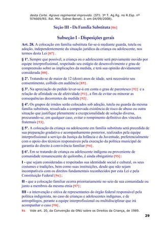 desta Corte. Agravo regimental improvido. (STJ. 3ª T. Ag.Rg. no R.Esp. nº
974669/RS. Rel. Min. Sidnei Beneti. J. em 04/09/2008).
Seção III - Da Família Substituta [86]
Subseção I - Disposições gerais
Art. 28. A colocação em família substituta far-se-á mediante guarda, tutela ou
adoção, independentemente da situação jurídica da criança ou adolescente, nos
termos desta Lei [87] .
§ 1º. Sempre que possível, a criança ou o adolescente será previamente ouvido por
equipe interprofissional, respeitado seu estágio de desenvolvimento e grau de
compreensão sobre as implicações da medida, e terá sua opinião devidamente
considerada [88] .
§ 2º. Tratando-se de maior de 12 (doze) anos de idade, será necessário seu
consentimento, colhido em audiência [89] .
§ 3º. Na apreciação do pedido levar-se-á em conta o grau de parentesco [90] e a
relação de afinidade ou de afetividade [91] , a fim de evitar ou minorar as
consequências decorrentes da medida [92] .
§ 4º. Os grupos de irmãos serão colocados sob adoção, tutela ou guarda da mesma
família substituta, ressalvada a comprovada existência de risco de abuso ou outra
situação que justifique plenamente a excepcionalidade de solução diversa,
procurando-se, em qualquer caso, evitar o rompimento definitivo dos vínculos
fraternais [93] .
§ 5º. A colocação da criança ou adolescente em família substituta será precedida de
sua preparação gradativa e acompanhamento posterior, realizados pela equipe
interprofissional a serviço da Justiça da Infância e da Juventude, preferencialmente
com o apoio dos técnicos responsáveis pela execução da política municipal de
garantia do direito à convivência familiar [94] .
§ 6º. Em se tratando de criança ou adolescente indígena ou proveniente de
comunidade remanescente de quilombo, é ainda obrigatório [95] :
I - que sejam consideradas e respeitadas sua identidade social e cultural, os seus
costumes e tradições, bem como suas instituições, desde que não sejam
incompatíveis com os direitos fundamentais reconhecidos por esta Lei e pela
Constituição Federal [96] ;
II - que a colocação familiar ocorra prioritariamente no seio de sua comunidade ou
junto a membros da mesma etnia [97] ;
III - a intervenção e oitiva de representantes do órgão federal responsável pela
política indigenista, no caso de crianças e adolescentes indígenas, e de
antropólogos, perante a equipe interprofissional ou multidisciplinar que irá
acompanhar o caso [98] .
86 Vide art. 20, da Convenção da ONU sobre os Direitos da Criança, de 1989.
29
 