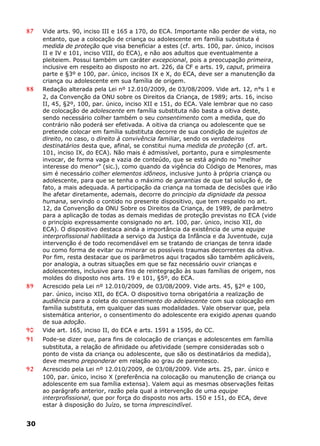 87 Vide arts. 90, inciso III e 165 a 170, do ECA. Importante não perder de vista, no
entanto, que a colocação de criança ou adolescente em família substituta é
medida de proteção que visa beneficiar a estes (cf. arts. 100, par. único, incisos
II e IV e 101, inciso VIII, do ECA), e não aos adultos que eventualmente a
pleiteiem. Possui também um caráter excepcional, pois a preocupação primeira,
inclusive em respeito ao disposto no art. 226, da CF e arts. 19, caput, primeira
parte e §3º e 100, par. único, incisos IX e X, do ECA, deve ser a manutenção da
criança ou adolescente em sua família de origem.
88 Redação alterada pela Lei nº 12.010/2009, de 03/08/2009. Vide art. 12, n°s 1 e
2, da Convenção da ONU sobre os Direitos da Criança, de 1989; arts. 16, inciso
II, 45, §2º, 100, par. único, inciso XII e 151, do ECA. Vale lembrar que no caso
de colocação de adolescente em família substituta não basta a oitiva deste,
sendo necessário colher também o seu consentimento com a medida, que do
contrário não poderá ser efetivada. A oitiva da criança ou adolescente que se
pretende colocar em família substituta decorre de sua condição de sujeitos de
direito, no caso, o direito à convivência familiar, sendo os verdadeiros
destinatários desta que, afinal, se constitui numa medida de proteção (cf. art.
101, inciso IX, do ECA). Não mais é admissível, portanto, pura e simplesmente
invocar, de forma vaga e vazia de conteúdo, que se está agindo no “melhor
interesse do menor” (sic.), como quando da vigência do Código de Menores, mas
sim é necessário colher elementos idôneos, inclusive junto à própria criança ou
adolescente, para que se tenha o máximo de garantias de que tal solução é, de
fato, a mais adequada. A participação da criança na tomada de decisões que irão
lhe afetar diretamente, ademais, decorre do principio da dignidade da pessoa
humana, servindo o contido no presente dispositivo, que tem respaldo no art.
12, da Convenção da ONU Sobre os Direitos da Criança, de 1989, de parâmetro
para a aplicação de todas as demais medidas de proteção previstas no ECA (vide
o princípio expressamente consignado no art. 100, par. único, inciso XII, do
ECA). O dispositivo destaca ainda a importância da existência de uma equipe
interprofissional habilitada a serviço da Justiça da Infância e da Juventude, cuja
intervenção é de todo recomendável em se tratando de crianças de tenra idade
ou como forma de evitar ou minorar os possíveis traumas decorrentes da oitiva.
Por fim, resta destacar que os parâmetros aqui traçados são também aplicáveis,
por analogia, a outras situações em que se faz necessário ouvir crianças e
adolescentes, inclusive para fins de reintegração às suas famílias de origem, nos
moldes do disposto nos arts. 19 e 101, §5º, do ECA.
89 Acrescido pela Lei nº 12.010/2009, de 03/08/2009. Vide arts. 45, §2º e 100,
par. único, inciso XII, do ECA. O dispositivo torna obrigatória a realização de
audiência para a coleta do consentimento do adolescente com sua colocação em
família substituta, em qualquer das suas modalidades. Vale observar que, pela
sistemática anterior, o consentimento do adolescente era exigido apenas quando
de sua adoção.
90 Vide art. 165, inciso II, do ECA e arts. 1591 a 1595, do CC.
91 Pode-se dizer que, para fins de colocação de crianças e adolescentes em família
substituta, a relação de afinidade ou afetividade (sempre consideradas sob o
ponto de vista da criança ou adolescente, que são os destinatários da medida),
deve mesmo preponderar em relação ao grau de parentesco.
92 Acrescido pela Lei nº 12.010/2009, de 03/08/2009. Vide arts. 25, par. único e
100, par. único, inciso X (preferência na colocação ou manutenção de criança ou
adolescente em sua família extensa). Valem aqui as mesmas observações feitas
ao parágrafo anterior, razão pela qual a intervenção de uma equipe
interprofissional, que por força do disposto nos arts. 150 e 151, do ECA, deve
estar à disposição do Juízo, se torna imprescindível.
30
 