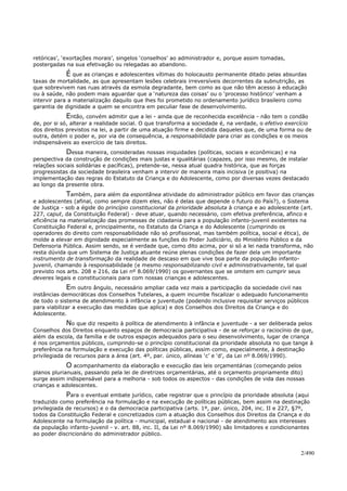 retóricas’, ‘exortações morais’, singelos ‘conselhos’ ao administrador e, porque assim tomadas,
postergadas na sua efetivação ou relegadas ao abandono.
É que as crianças e adolescentes vítimas do holocausto permanente ditado pelas absurdas
taxas de mortalidade, as que apresentam lesões celebrais irreversíveis decorrentes da subnutrição, as
que sobrevivem nas ruas através da esmola degradante, bem como as que não têm acesso à educação
ou à saúde, não podem mais aguardar que a ‘natureza das coisas’ ou o ‘processo histórico’ venham a
intervir para a materialização daquilo que lhes foi prometido no ordenamento jurídico brasileiro como
garantia de dignidade a quem se encontra em peculiar fase de desenvolvimento.
Então, convém admitir que a lei - ainda que de reconhecida excelência - não tem o condão
de, por si só, alterar a realidade social. O que transforma a sociedade é, na verdade, o efetivo exercício
dos direitos previstos na lei, a partir de uma atuação firme e decidida daqueles que, de uma forma ou de
outra, detém o poder e, por via de consequência, a responsabilidade para criar as condições e os meios
indispensáveis ao exercício de tais direitos.
Dessa maneira, consideradas nossas iniquidades (políticas, sociais e econômicas) e na
perspectiva da construção de condições mais justas e igualitárias (capazes, por isso mesmo, de instalar
relações sociais solidárias e pacíficas), pretende-se, nessa atual quadra histórica, que as forças
progressistas da sociedade brasileira venham a intervir de maneira mais incisiva (e positiva) na
implementação das regras do Estatuto da Criança e do Adolescente, como por diversas vezes destacado
ao longo da presente obra.
Também, para além da espontânea atividade do administrador público em favor das crianças
e adolescentes (afinal, como sempre dizem eles, não é delas que depende o futuro do País?), o Sistema
de Justiça - sob a égide do princípio constitucional da prioridade absoluta à criança e ao adolescente (art.
227, caput, da Constituição Federal) - deve atuar, quando necessário, com efetiva preferência, afinco e
eficiência na materialização das promessas de cidadania para a população infanto-juvenil existentes na
Constituição Federal e, principalmente, no Estatuto da Criança e do Adolescente (cumprindo os
operadores do direito com responsabilidade não só profissional, mas também política, social e ética), de
molde a elevar em dignidade especialmente as funções do Poder Judiciário, do Ministério Público e da
Defensoria Pública. Assim sendo, se é verdade que, como dito acima, por si só a lei nada transforma, não
resta dúvida que um Sistema de Justiça atuante reúne plenas condições de fazer dela um importante
instrumento de transformação da realidade de descaso em que vive boa parte da população infanto-
juvenil, chamando à responsabilidade (e mesmo responsabilizando civil e administrativamente, tal qual
previsto nos arts. 208 e 216, da Lei nº 8.069/1990) os governantes que se omitem em cumprir seus
deveres legais e constitucionais para com nossas crianças e adolescentes.
Em outro ângulo, necessário ampliar cada vez mais a participação da sociedade civil nas
instâncias democráticas dos Conselhos Tutelares, a quem incumbe fiscalizar o adequado funcionamento
de todo o sistema de atendimento à infância e juventude (podendo inclusive requisitar serviços públicos
para viabilizar a execução das medidas que aplica) e dos Conselhos dos Direitos da Criança e do
Adolescente.
No que diz respeito à política de atendimento à infância e juventude - a ser deliberada pelos
Conselhos dos Direitos enquanto espaços de democracia participativa - de se reforçar o raciocínio de que,
além da escola, da família e de outros espaços adequados para o seu desenvolvimento, lugar de criança
é nos orçamentos públicos, cumprindo-se o princípio constitucional da prioridade absoluta no que tange à
preferência na formulação e execução das políticas públicas, assim como, especialmente, à destinação
privilegiada de recursos para a área (art. 4º, par. único, alíneas ‘c’ e ‘d’, da Lei nº 8.069/1990).
O acompanhamento da elaboração e execução das leis orçamentárias (começando pelos
planos plurianuais, passando pela lei de diretrizes orçamentárias, até o orçamento propriamente dito)
surge assim indispensável para a melhoria - sob todos os aspectos - das condições de vida das nossas
crianças e adolescentes.
Para o eventual embate jurídico, cabe registrar que o princípio da prioridade absoluta (aqui
traduzido como preferência na formulação e na execução de políticas públicas, bem assim na destinação
privilegiada de recursos) e o da democracia participativa (arts. 1º, par. único, 204, inc. II e 227, §7º,
todos da Constituição Federal e concretizados com a atuação dos Conselhos dos Direitos da Criança e do
Adolescente na formulação da política - municipal, estadual e nacional - de atendimento aos interesses
da população infanto-juvenil - v. art. 88, inc. II, da Lei nº 8.069/1990) são limitadores e condicionantes
ao poder discricionário do administrador público.
2/490
 