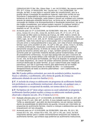 (2004/0141342-7) Rel. Min. Gilson Dipp. J. em 14/12/2004). No mesmo sentido:
STJ. 5ª T. R.Esp. nº 642915/RS. Min. Laurita Vaz. J. em 22/08/2006. Tal
solução, de fato, é mais lógica e racional (além de constitucional), pois se a
guarda obriga a prestação de assistência material, nada mais correto do que
reconhecer a dependência econômica para fins previdenciários, e se houver
tentativas de burla à legislação, estas podem e devem ser evitadas e/ou coibidas
através da adequada avaliação técnica que, na forma da lei, deve preceder a
concessão da medida e do acompanhamento e fiscalização posteriores, por parte
dos órgãos competentes, que sempre podem requerer (a qualquer tempo) a
revogação da guarda que tiver sido irregularmente concedida, observado o
disposto no art. 35, do ECA.
111 Acrescido pela Lei nº 12.010/2009, de 03/08/2009. Vide arts. 19 e 100, par.
único, incisos IX e X e 201, inciso III, do ECA e arts. 9º, nº 3 e 27, nº 4, da
Convenção da ONU sobre os Direitos da Criança, de 1989. Sobre o direito de
visitas, vide arts. 1589 e 1632, do CC (analogia) e sobre os alimentos, vide art.
1694 e sgts. do CC e art. 229, da CF. Sendo a guarda um medida temporária por
excelência, nada mais natural que a preocupação com a manutenção dos
vínculos entre a criança/adolescente e seus pais, com vista à futura reintegração
familiar (que como prevêem os arts. 19, §3º e 100, par. único, inciso X, do ECA,
é medida preferencial), ressalvada a existência de situação que justifique
plenamente solução diversa. O direito de visitas aos filhos colocados sob a
guarda de terceiros (direito este que, a rigor, também pertence aos filhos)
somente pode ser suprimido mediante decisão judicial fundamentada, em sede
de procedimento contencioso, no qual seja assegurado aos pais o exercício do
contraditório e da ampla defesa (vide restrição ao uso do procedimento previsto
no art. 153, do ECA para tal finalidade, por força do disposto no parágrafo único
do citado dispositivo). Já o dever de prestar alimentos persiste mesmo após
eventual destituição do poder familiar, já que é determinado pela relação de
parentesco, que não é suprimida mesmo pelo deferimento de tal medida
extrema (apenas haverá perda da condição de filho - e o subsequente
desaparecimento de todos os deveres paternofiliais - com o deferimento de
eventual adoção).
Art. 34. O poder público estimulará, por meio de assistência jurídica, incentivos
fiscais e subsídios, o acolhimento, sob a forma de guarda, de criança ou
adolescente afastado do convívio familiar [112] .
§ 1º. A inclusão da criança ou adolescente em programas de acolhimento familiar
terá preferência a seu acolhimento institucional, observado, em qualquer caso, o
caráter temporário e excepcional da medida, nos termos desta Lei [113] .
§ 2º. Na hipótese do §1º deste artigo a pessoa ou casal cadastrado no programa de
acolhimento familiar poderá receber a criança ou adolescente mediante guarda,
observado o disposto nos arts. 28 a 33 desta Lei [114] .
112 Redação alterada pela Lei nº 12.010/2009, de 03/08/2009. Vide art. 227, §3º,
inciso VI da CF e art. 260, §2º, do ECA. A nova redação suprimiu a expressão
“órfão ou abandonado”, que além de discriminatória, era por demais restritiva,
diante da possibilidade do deferimento da guarda, inclusive por intermédio de
programas de acolhimento familiar, mesmo a crianças e adolescentes que não se
enquadravam em tais situações.
113 Acrescido pela Lei nº 12.010/2009, de 03/08/2009. Vide arts. 50, §11; 90,
incisos III e IV, 101, incisos VII e VIII, 101, §1º e 170, par. único, do ECA.
Importante atentar para o caráter eminentemente temporário da medida de
acolhimento familiar, que embora seja preferível ao acolhimento institucional,
37
 