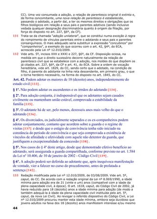 CC). Uma vez consumada a adoção, a relação de parentesco original é extinta e,
de forma concomitante, uma nova relação de parentesco é estabelecida,
passando o adotado, a partir daí, a ter os mesmos direitos e obrigações que os
filhos biológicos em relação a seus pais e parentes adotivos (sendo inclusive
vedada qualquer designação discriminatória quanto à origem da filiação, por
força do disposto no art. 227, §6º, da CF).
131 Trata-se da chamada “adoção unilateral”, que se constitui numa exceção à regra
do rompimento de vínculos parentais entre o adotando e seus pais e parentes
consanguíneos. O mais adequado seria substituir a expressão “concubinos” por
“companheiros”, a exemplo do que ocorreu com o art. 42, §4º, do ECA,
acrescido pela Lei nº 12.010/2009.
132 Vide arts. 5º, incisos XXX e XXXI e 227, §6º, da CF. Disposição ociosa, na
medida em que o direito sucessório decorre naturalmente da relação de
parentesco civil que se estabelece com a adoção, nos moldes do que dispõem os
já citados art. 227, §6º, da CF e art. 41, do ECA. Sobre a ordem de vocação
hereditária, vide art. 1829, do CC, sendo certo que o adotado, na condição de
filho, é parente do adotante na linha reta descendente, em primeiro grau, o que
o torna herdeiro necessário, na forma do disposto no art. 1845, do CC.
Art. 42. Podem adotar os maiores de 18 (dezoito) anos, independentemente do
estado civil [133] .
§ 1º. Não podem adotar os ascendentes e os irmãos do adotando [134] .
§ 2º. Para adoção conjunta, é indispensável que os adotantes sejam casados
civilmente ou mantenham união estável, comprovada a estabilidade da
família [135] .
§ 3º. O adotante há de ser, pelo menos, dezesseis anos mais velho do que o
adotando [136] .
§ 4º. Os divorciados, os judicialmente separados e os ex-companheiros podem
adotar conjuntamente, contanto que acordem sobre a guarda e o regime de
visitas [137] e desde que o estágio de convivência tenha sido iniciado na
constância do período de convivência e que seja comprovada a existência de
vínculos de afinidade e afetividade com aquele não detentor da guarda, que
justifiquem a excepcionalidade da concessão [138] .
§ 5º. Nos casos do § 4º deste artigo, desde que demonstrado efetivo benefício ao
adotando, será assegurada a guarda compartilhada, conforme previsto no art. 1.584
da Lei nº 10.406, de 10 de janeiro de 2002 - Código Civil [139] .
§ 6º. A adoção poderá ser deferida ao adotante que, após inequívoca manifestação
de vontade, vier a falecer no curso do procedimento, antes de prolatada a
sentença [140] .
133 Redação modificada pela Lei nº 12.010/2009, de 03/08/2009. Vide art. 5º,
caput, do CC. De acordo com a redação original da Lei nº 8.069/1990, a idade
mínima para adoção era de 21 (vinte e um) anos (compatível com a idade da
plena capacidade civil, à época). O art. 1618, caput, do Código Civil de 2002, já
havia reduzido para 18 (dezoito) anos a idade mínima para adoção (de modo a
também adequá-la à idade da plena capacidade civil instituída pelo art. 5º,
caput, da nova Lei Civil). Ao revogar o referido dispositivo do Código Civil, a Lei
nº 12.010/2009 procurou manter esta idade mínima, embora seja duvidoso que
jovens adultos na faixa dos 18 (dezoito) anos manifestem interesse e/ou mesmo
44
 