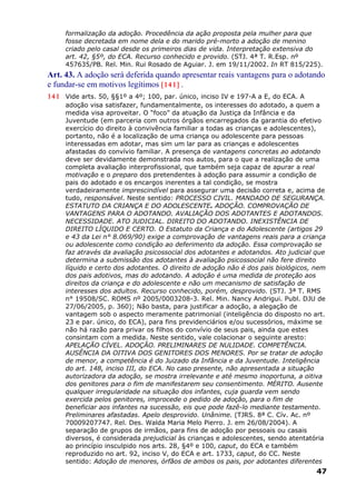 formalização da adoção. Procedência da ação proposta pela mulher para que
fosse decretada em nome dela e do marido pré-morto a adoção de menino
criado pelo casal desde os primeiros dias de vida. Interpretação extensiva do
art. 42, §5º, do ECA. Recurso conhecido e provido. (STJ. 4ª T. R.Esp. nº
457635/PB. Rel. Min. Rui Rosado de Aguiar. J. em 19/11/2002. In RT 815/225).
Art. 43. A adoção será deferida quando apresentar reais vantagens para o adotando
e fundar-se em motivos legítimos [141] .
141 Vide arts. 50, §§1º a 4º; 100, par. único, inciso IV e 197-A a E, do ECA. A
adoção visa satisfazer, fundamentalmente, os interesses do adotado, a quem a
medida visa aproveitar. O “foco” da atuação da Justiça da Infância e da
Juventude (em parceria com outros órgãos encarregados da garantia do efetivo
exercício do direito à convivência familiar a todas as crianças e adolescentes),
portanto, não é a localização de uma criança ou adolescente para pessoas
interessadas em adotar, mas sim um lar para as crianças e adolescentes
afastadas do convívio familiar. A presença de vantagens concretas ao adotando
deve ser devidamente demonstrada nos autos, para o que a realização de uma
completa avaliação interprofissional, que também seja capaz de apurar a real
motivação e o preparo dos pretendentes à adoção para assumir a condição de
pais do adotado e os encargos inerentes a tal condição, se mostra
verdadeiramente imprescindível para assegurar uma decisão correta e, acima de
tudo, responsável. Neste sentido: PROCESSO CIVIL. MANDADO DE SEGURANÇA.
ESTATUTO DA CRIANÇA E DO ADOLESCENTE. ADOÇÃO. COMPROVAÇÃO DE
VANTAGENS PARA O ADOTANDO. AVALIAÇÃO DOS ADOTANTES E ADOTANDOS.
NECESSIDADE. ATO JUDICIAL. DIREITO DO ADOTANDO. INEXISTÊNCIA DE
DIREITO LÍQUIDO E CERTO. O Estatuto da Criança e do Adolescente (artigos 29
e 43 da Lei n° 8.069/90) exige a comprovação de vantagens reais para a criança
ou adolescente como condição ao deferimento da adoção. Essa comprovação se
faz através da avaliação psicossocial dos adotantes e adotandos. Ato judicial que
determina a submissão dos adotantes à avaliação psicossocial não fere direito
líquido e certo dos adotantes. O direito de adoção não é dos pais biológicos, nem
dos pais adotivos, mas do adotando. A adoção é uma medida de proteção aos
direitos da criança e do adolescente e não um mecanismo de satisfação de
interesses dos adultos. Recurso conhecido, porém, desprovido. (STJ. 3ª T. RMS
n° 19508/SC. ROMS nº 2005/0003208-3. Rel. Min. Nancy Andrigui. Publ. DJU de
27/06/2005, p. 360); Não basta, para justificar a adoção, a alegação de
vantagem sob o aspecto meramente patrimonial (inteligência do disposto no art.
23 e par. único, do ECA), para fins previdenciários e/ou sucessórios, máxime se
não há razão para privar os filhos do convívio de seus pais, ainda que estes
consintam com a medida. Neste sentido, vale colacionar o seguinte aresto:
APELAÇÃO CÍVEL. ADOÇÃO. PRELIMINARES DE NULIDADE. COMPETÊNCIA.
AUSÊNCIA DA OITIVA DOS GENITORES DOS MENORES. Por se tratar de adoção
de menor, a competência é do Juizado da Infância e da Juventude. Inteligência
do art. 148, inciso III, do ECA. No caso presente, não apresentada a situação
autorizadora da adoção, se mostra irrelevante e até mesmo inoportuna, a oitiva
dos genitores para o fim de manifestarem seu consentimento. MÉRITO. Ausente
qualquer irregularidade na situação dos infantes, cuja guarda vem sendo
exercida pelos genitores, improcede o pedido de adoção, para o fim de
beneficiar aos infantes na sucessão, eis que pode fazê-lo mediante testamento.
Preliminares afastadas. Apelo desprovido. Unânime. (TJRS. 8ª C. Cív. Ac. nº
70009207747. Rel. Des. Walda Maria Melo Pierro. J. em 26/08/2004). A
separação de grupos de irmãos, para fins de adoção por pessoais ou casais
diversos, é considerada prejudicial às crianças e adolescentes, sendo atentatória
ao princípio insculpido nos arts. 28, §4º e 100, caput, do ECA e também
reproduzido no art. 92, inciso V, do ECA e art. 1733, caput, do CC. Neste
sentido: Adoção de menores, órfãos de ambos os pais, por adotantes diferentes
47
 