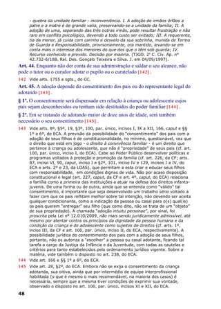 - quebra da unidade familiar - inconveniência. I. A adoção de irmãos órfãos a
patre e a matre é de grande valia, preservando-se a unidade da família; II. A
adoção de uma, separando das três outras irmãs, pode resultar frustração e não
raro em conflito psicológico, devendo a todo custo ser evitado; III. A requerente,
tia da menor, já cuida com carinho e desvelo da sua sobrinha, munida de Termo
de Guarda e Responsabilidade, provisoriamente, ora mantido, levando-se em
conta mais o interesse dos menores do que dos que o têm sob guarda; IV.
Recurso conhecido e provido. Decisão por maioria. (TJGO. 2a
C. Cív. Ap. n°
42.732-6/188. Rel. Des. Gonçalo Teixeira e Silva. J. em 04/09/1997).
Art. 44. Enquanto não der conta de sua administração e saldar o seu alcance, não
pode o tutor ou o curador adotar o pupilo ou o curatelado [142] .
142 Vide arts. 1755 e sgts., do CC.
Art. 45. A adoção depende do consentimento dos pais ou do representante legal do
adotando [143] .
§ 1º. O consentimento será dispensado em relação à criança ou adolescente cujos
pais sejam desconhecidos ou tenham sido destituídos do poder familiar [144] .
§ 2º. Em se tratando de adotando maior de doze anos de idade, será também
necessário o seu consentimento [145] .
143 Vide arts. 8º, §5º, 19, §3º, 100, par. único, incisos I, IX a XII, 166, caput e §§
1º a 6º, do ECA. A previsão da possibilidade do “consentimento” dos pais com a
adoção de seus filhos é de constitucionalidade, no mínimo, questionável, vez que
o direito que está em jogo - o direito à convivência familiar - é um direito que
pertence à criança ou adolescente, que não é “propriedade” de seus pais (cf. art.
100, par. único, inciso I, do ECA). Cabe ao Poder Público desenvolver políticas e
programas voltados à proteção e promoção da família (cf. art. 226, da CF; arts.
87, inciso VI, 90, caput, inciso I e §2º, 101, inciso IV e 129, incisos I a IV, do
ECA e arts. 2º e 23, da LOAS), que permitam a esta criar e educar seus filhos
com responsabilidade, em condições dignas de vida. Não por acaso disposição
constitucional e legal (art. 227, caput, da CF e art. 4º, caput, do ECA) relaciona
a família como a primeira das instituições a atuar na defesa dos direitos infanto-
juvenis. De uma forma ou de outra, ainda que se entenda como “válido” tal
consentimento, é importante que seja desenvolvido um trabalho sério voltado a
fazer com que os pais reflitam melhor sobre tal intenção, não devendo ser aceita
qualquer condicionante, como a indicação da pessoa ou casal para o(s) qual(is)
os pais querem “entregar” seu filho (que como dito, não se trata de um “objeto”
de sua propriedade). A chamada “adoção intuitu personae”, por sinal, foi
proscrita pela Lei nº 12.010/2009, não mais sendo juridicamente admissível, até
mesmo por atentar contra os princípios da dignidade da pessoa humana e da
condição da criança e do adolescente como sujeitos de direitos (cf. arts. 1º,
inciso III, da CF e art. 100, par. único, inciso II, do ECA, respectivamente). A
possibilidade jurídica do consentimento dos pais com a adoção de seus filhos,
portanto, não os autoriza a “escolher” a pessoa ou casal adotante, ficando tal
tarefa a cargo da Justiça da Infância e da Juventude, com todas as cautelas e
critérios para tanto estabelecidos pelo ordenamento jurídico vigente. Sobre a
matéria, vide também o disposto no art. 238, do ECA.
144 Vide art. 166 e §§ 1º a 6º, do ECA.
145 Vide art. 28, §2º, do ECA. Embora não se exija o consentimento da criança
adotanda, sua oitiva, ainda que por intermédio de equipe interprofissional
habilitada (o que é mesmo o mais recomendável, na maioria dos casos) é
necessária, sempre que a mesma tiver condições de exprimir sua vontade,
observado o disposto no art. 100, par. único, incisos XI e XII, do ECA.
48
 