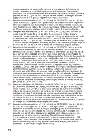 mesmo necessária da substituição parental provocada pelo deferimento da
adoção, sob pena de duplicidade do registro de nascimento. Desnecessário
mencionar que o dispositivo não se aplica no caso da chamada adoção unilateral,
prevista no art. 41, §1º, do ECA, na qual haverá apenas a averbação do nome
do(a) adotante e seus pais ao registro civil original do adotado.
155 Redação modificada pela Lei nº 12.010/2009, de 03/08/2009. Vide art. 50, da
Lei nº 6.015/1973. A previsão da possibilidade de lavratura de novo registro no
cartório do registro civil do município de residência dos adotantes constitui-se
num desdobramento natural do verdadeiro princípio instituído pelo art. 227, §6,
da CF, que visa evitar qualquer discriminação relativa à origem da filiação.
156 Parágrafo renumerado pela Lei nº 12.010/2009, de 03/08/2009. Vide art. 5º,
inciso X, da CF e arts. 17 e 18, do ECA. O ordenamento jurídico procura
resguardar, o quanto possível, a intimidade da criança ou adolescente, de modo
a evitar qualquer tratamento discriminatório relativo à filiação (consoante
previsto no art. 227, §6º, da CF). Tais restrições, no entanto, não podem atingir
o próprio interessado (pessoa adotada), seja qual for sua idade, que por força do
disposto no art. 48, do ECA tem o direito de conhecer sua origem biológica.
157 Redação modificada pela Lei nº 12.010/2009, de 03/08/2009. A incorporação
dos apelidos de família do adotante ao nome do adotado constitui-se numa
consequência natural do contido nos parágrafos anteriores e do disposto no art.
227, §6º, da CF. A redação anterior do dispositivo permitia a modificação do
prenome do adotado apenas a pedido do(s) adotante(s). Agora, tanto o adotante
quanto o adotando podem requerer tal modificação, realçando a condição do
adotado como sujeito de direitos (cf. art. 100, par. único, inciso I, do ECA). Em
qualquer caso, a modificação do prenome deve ser vista como medida
excepcional (valendo neste sentido observar o disposto no art. 58, da Lei nº
6.015/1973), haja vista que o mesmo identifica a criança ou adolescente tanto
perante terceiros quanto perante ela própria, e alijar uma pessoa de um
elemento que a identificou ao longo de toda sua vida pode trazer prejuízos de
ordem psicológica que não podem ser ignorados. De outra banda, é possível que
a própria criança ou adolescente queira modificar o prenome para romper
definitivamente com seu passado, ou mesmo porque este lhe expõe ao ridículo
ou lhe causa vergonha ou embaraço, sendo digno de nota o contido no art. 55,
par. único, da Lei nº 6.015/1973.
158 Acrescido pela Lei nº 12.010/2009, de 03/08/2009. Vide art. 12, da Convenção
da ONU sobre os Direitos da Criança, de 1989 e arts. 28, §§1º e 2º e 100, par.
único, incisos I e XII, do ECA. O dispositivo constitui-se num desdobramento
natural do parágrafo anterior e da condição da criança e do adolescente como
sujeitos de direitos. A participação da criança ou adolescente na definição da
medida de proteção que lhe será aplicada, respeitada sua maturidade e estágio
de desenvolvimento, constitui-se num verdadeiro princípio, que deve ser
observado em qualquer ocasião. Evidente que, no caso de divergência, a opinião
da criança ou adolescente deve sempre prevalecer.
159 Redação modificada pela Lei nº 12.010/2009, de 03/08/2009. Vide art. 42, §6º,
do ECA; art. 467 e sgts. do CPC e art. 1784 e sgts., do CC. O dispositivo
estabelece o momento no qual a adoção, em regra, passa a produzir efeitos (o
momento do trânsito em julgado da sentença constitutiva). A exceção nele
prevista tem por objetivo assegurar ao adotado os direitos sucessórios, em
igualdade de condições com os eventuais filhos biológicos do falecido
(constituindo-se em mais uma consequência lógica e necessária do art. 227,
§6º, da CF). Deixa também clara a natureza jurídica da sentença que defere o
pedido de adoção (constitutiva), pois cria uma nova relação jurídica entre
adotante(s) e adotado (a relação paternofilial).
52
 