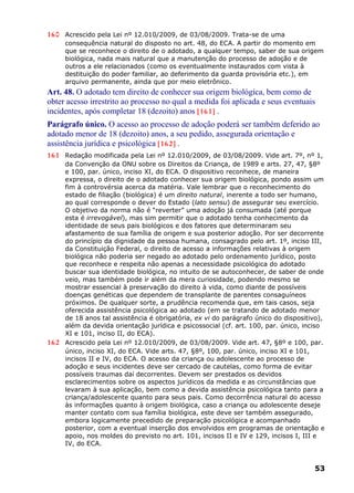 160 Acrescido pela Lei nº 12.010/2009, de 03/08/2009. Trata-se de uma
consequência natural do disposto no art. 48, do ECA. A partir do momento em
que se reconhece o direito de o adotado, a qualquer tempo, saber de sua origem
biológica, nada mais natural que a manutenção do processo de adoção e de
outros a ele relacionados (como os eventualmente instaurados com vista à
destituição do poder familiar, ao deferimento da guarda provisória etc.), em
arquivo permanente, ainda que por meio eletrônico.
Art. 48. O adotado tem direito de conhecer sua origem biológica, bem como de
obter acesso irrestrito ao processo no qual a medida foi aplicada e seus eventuais
incidentes, após completar 18 (dezoito) anos [161] .
Parágrafo único. O acesso ao processo de adoção poderá ser também deferido ao
adotado menor de 18 (dezoito) anos, a seu pedido, assegurada orientação e
assistência jurídica e psicológica [162] .
161 Redação modificada pela Lei nº 12.010/2009, de 03/08/2009. Vide art. 7º, nº 1,
da Convenção da ONU sobre os Direitos da Criança, de 1989 e arts. 27, 47, §8º
e 100, par. único, inciso XI, do ECA. O dispositivo reconhece, de maneira
expressa, o direito de o adotado conhecer sua origem biológica, pondo assim um
fim à controvérsia acerca da matéria. Vale lembrar que o reconhecimento do
estado de filiação (biológica) é um direito natural, inerente a todo ser humano,
ao qual corresponde o dever do Estado (lato sensu) de assegurar seu exercício.
O objetivo da norma não é “reverter” uma adoção já consumada (até porque
esta é irrevogável), mas sim permitir que o adotado tenha conhecimento da
identidade de seus pais biológicos e dos fatores que determinaram seu
afastamento de sua família de origem e sua posterior adoção. Por ser decorrente
do princípio da dignidade da pessoa humana, consagrado pelo art. 1º, inciso III,
da Constituição Federal, o direito de acesso a informações relativas à origem
biológica não poderia ser negado ao adotado pelo ordenamento jurídico, posto
que reconhece e respeita não apenas a necessidade psicológica do adotado
buscar sua identidade biológica, no intuito de se autoconhecer, de saber de onde
veio, mas também pode ir além da mera curiosidade, podendo mesmo se
mostrar essencial à preservação do direito à vida, como diante de possíveis
doenças genéticas que dependem de transplante de parentes consaguíneos
próximos. De qualquer sorte, a prudência recomenda que, em tais casos, seja
oferecida assistência psicológica ao adotado (em se tratando de adotado menor
de 18 anos tal assistência é obrigatória, ex vi do parágrafo único do dispositivo),
além da devida orientação jurídica e psicossocial (cf. art. 100, par. único, inciso
XI e 101, inciso II, do ECA).
162 Acrescido pela Lei nº 12.010/2009, de 03/08/2009. Vide art. 47, §8º e 100, par.
único, inciso XI, do ECA. Vide arts. 47, §8º, 100, par. único, inciso XI e 101,
incisos II e IV, do ECA. O acesso da criança ou adolescente ao processo de
adoção e seus incidentes deve ser cercado de cautelas, como forma de evitar
possíveis traumas daí decorrentes. Devem ser prestados os devidos
esclarecimentos sobre os aspectos jurídicos da medida e as circunstâncias que
levaram à sua aplicação, bem como a devida assistência psicológica tanto para a
criança/adolescente quanto para seus pais. Como decorrência natural do acesso
às informações quanto à origem biológica, caso a criança ou adolescente deseje
manter contato com sua família biológica, este deve ser também assegurado,
embora logicamente precedido de preparação psicológica e acompanhado
posterior, com a eventual inserção dos envolvidos em programas de orientação e
apoio, nos moldes do previsto no art. 101, incisos II e IV e 129, incisos I, III e
IV, do ECA.
53
 