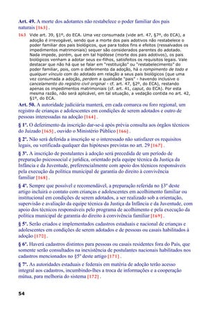 Art. 49. A morte dos adotantes não restabelece o poder familiar dos pais
naturais [163] .
163 Vide art. 39, §1º, do ECA. Uma vez consumada (vide art. 47, §7º, do ECA), a
adoção é irrevogável, sendo que a morte dos pais adotivos não restabelece o
poder familiar dos pais biológicos, que para todos fins e efeitos (ressalvados os
impedimentos matrimoniais) sequer são considerados parentes do adotado.
Nada impede, porém, que em tal hipótese (morte dos pais adotivos), os pais
biológicos venham a adotar seus ex-filhos, satisfeitos os requisitos legais. Vale
destacar que não há que se falar em “restituição” ou “restabelecimento” do
poder familiar, pois, com o deferimento da adoção, há o rompimento de todo e
qualquer vínculo com do adotado em relação a seus pais biológicos (que uma
vez consumada a adoção, perdem a qualidade “pais” - havendo inclusive o
cancelamento do registro civil original - cf. art. 47, §2º, do ECA), restando
apenas os impedimentos matrimoniais (cf. art. 41, caput, do ECA). Por esta
mesma razão, não será aplicável, em tal situação, a vedação contida no art. 42,
§1º, do ECA.
Art. 50. A autoridade judiciária manterá, em cada comarca ou foro regional, um
registro de crianças e adolescentes em condições de serem adotados e outro de
pessoas interessadas na adoção [164] .
§ 1º. O deferimento da inscrição dar-se-á após prévia consulta aos órgãos técnicos
do Juizado [165] , ouvido o Ministério Público [166] .
§ 2º. Não será deferida a inscrição se o interessado não satisfazer os requisitos
legais, ou verificada qualquer das hipóteses previstas no art. 29 [167] .
§ 3º. A inscrição de postulantes à adoção será precedida de um período de
preparação psicossocial e jurídica, orientado pela equipe técnica da Justiça da
Infância e da Juventude, preferencialmente com apoio dos técnicos responsáveis
pela execução da política municipal de garantia do direito à convivência
familiar [168] .
§ 4º. Sempre que possível e recomendável, a preparação referida no §3º deste
artigo incluirá o contato com crianças e adolescentes em acolhimento familiar ou
institucional em condições de serem adotados, a ser realizado sob a orientação,
supervisão e avaliação da equipe técnica da Justiça da Infância e da Juventude, com
apoio dos técnicos responsáveis pelo programa de acolhimento e pela execução da
política municipal de garantia do direito à convivência familiar [169] .
§ 5º. Serão criados e implementados cadastros estaduais e nacional de crianças e
adolescentes em condições de serem adotados e de pessoas ou casais habilitados à
adoção [170] .
§ 6º. Haverá cadastros distintos para pessoas ou casais residentes fora do País, que
somente serão consultados na inexistência de postulantes nacionais habilitados nos
cadastros mencionados no §5º deste artigo [171] .
§ 7º. As autoridades estaduais e federais em matéria de adoção terão acesso
integral aos cadastros, incumbindo-lhes a troca de informações e a cooperação
mútua, para melhoria do sistema [172] .
54
 