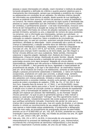 pessoas e casais interessados em adoção, visam moralizar o instituto da adoção,
tornando obrigatória a definição de critérios o quanto possível objetivos para o
chamamento dos interessados, sempre que constatada a existência de crianças
ou adolescentes em condições de ser adotados. Os referidos critérios deverão
ser informados aos pretendentes à adoção, desde quando de sua habilitação, o
mesmo se podendo dizer acerca do número de pessoas ou casais já habilitados
na Comarca. No mesmo diapasão, sem prejuízo do sigilo quanto à identidade das
pessoas ou casais cadastrados que são chamados à adotar (cujos nomes podem
ser omitidos), é perfeitamente possível - e de todo recomendável, inclusive como
forma de dar transparência à atuação da Justiça da Infância e da Juventude -
que todos sejam informados do número de adoções realizadas num determinado
período (trimestre, semestre ou ano, a depender do número de casos existentes
na comarca), com a informação aos interessados, sempre que solicitado - e
mediante certidão (cf. art. 5º, incisos XXXIII e XXXIV, da CF) - de sua ordem de
colocação no cadastro respectivo. Salvo a existência de circunstâncias
excepcionais que, no caso em concreto, autorizem solução diversa (relação de
parentesco, afinidade ou afetividade - assim considerada sob o ponto de vista da
criança ou adolescente), a adoção somente deve ser deferida a pessoas
previamente habilitadas e cadastradas, respeitada a ordem de antiguidade da
inscrição (cf. arts. 50, §13 e 197-E, §1º do ECA), orientação que é válida em
especial para crianças recém-nascidas ou de tenra idade, que não chegam a
formar vínculos afetivos com seus cuidadores. Neste sentido, interessante
colacionar o seguinte julgado: Apelação cível. Estatuto da Criança e do
Adolescente. Criança em abrigo. Destituição do poder familiar. Adoção. Contatos
mantidos com a criança durante a realização de serviços voluntários. Visitas
autorizadas durante curto lapso temporal. Alegação de vínculo afetivo.
Improcedência. Hipótese que não autoriza a inobservância do disposto no artigo
50 da Lei 8.069/90. 1. Para garantia da lisura, legalidade e imparcialidade do
procedimento de adoção, é de rigor a fiel observância da sistemática imposta
pelo art. 50 do Estatuto da Criança e do Adolescente, somente se deferindo a
adoção a pessoas previamente cadastradas e habilitadas. 2. Salvo em hipóteses
excepcionais, analisáveis em cada caso concreto, a adoção exige, também,
obediência à cronologia na ordem do cadastro dos adotantes. 3. A convivência
dos adotantes com criança adotanda, limitada a visitas autorizadas e
acompanhamento a consultas médicas, durante curto período, não autoriza a
quebra da ordem cronológica do cadastro. (TJPR. Ap. Cív. nº 161.291-5. Rel.
Juiz Conv. Espedito Reis do Amaral. Ac. nº 3943. J. em 05/04/2005). Assim
sendo, deve-se estar atento para evitar a “burla” do procedimento de habilitação
à adoção e/ou à ordem de inscrição contida no cadastro através de expedientes
escusos, como a formalização de pedidos de “guarda” nitidamente com vista à
adoção (em especial por pessoas não habilitadas), ou da chamada “adoção
intuiutu personae”, na qual os pais (e geralmente apenas a mãe) indicam a
pessoa ou casal para qual desejam “entregar” seu filho (geralmente recém-
nascido) em adoção, notadamente quando não existe qualquer vínculo entre eles
que justifique semelhante indicação. Importante não perder de vista que a
criança não é propriedade de seus pais, mas sim sujeito de direitos, e um desses
direitos é o direito ao reconhecimento de seu estado de filiação. Assim sendo,
caso apenas a maternidade esteja estabelecida, é fundamental a deflagração,
antes de mais nada, do procedimento de averiguação oficiosa de paternidade,
previsto na Lei nº 8.560/1992 (cf. art. 102, §3º, do ECA), prestando-se a devida
orientação e apoio psicossocial à mãe, nos moldes do previsto nos arts. 8º, §§4º
e 5º; 13, par. único e 166, §2º, do ECA.
165 Vide arts. 150, 151 e 197-C, do ECA. A intervenção de uma equipe técnica
interprofissional no processo de habilitação à adoção é, pois, imprescindível,
incumbindo-lhe o fornecimento de elementos indispensáveis a uma decisão
correta e responsável. É preciso acabar, de uma vez por todas, com a
56
 