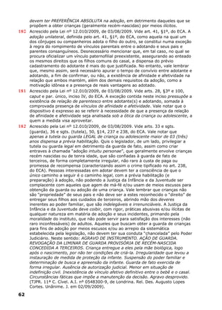 devem ter PREFERÊNCIA ABSOLUTA na adoção, em detrimento daqueles que se
propõem a obter crianças (geralmente recém-nascidas) por meios ilícitos.
180 Acrescido pela Lei nº 12.010/2009, de 03/08/2009. Vide art. 41, §1º, do ECA. A
adoção unilateral, definida pelo art. 41, §1º, do ECA, como aquela na qual um
dos cônjuges ou companheiros adota o filho do outro, se constitui numa exceção
à regra do rompimento de vínculos parentais entre o adotando e seus pais e
parentes consanguíneos. Desnecessário mencionar que, em tal caso, no qual se
procura oficializar um vínculo paternofilial preexistente, assegurando ao enteado
os mesmos direitos que os filhos comuns do casal, a dispensa do prévio
cadastramento do adotante é mais do que justificada. No entanto, vale lembrar
que, mesmo assim, será necessário apurar o tempo de convívio entre adotante e
adotando, a fim de confirmar, ou não, a existência de afinidade e afetividade na
relação que ambos mantém, além dos demais requisitos da adoção, como a
motivação idônea e a presença de reais vantagens ao adotado.
181 Acrescido pela Lei nº 12.010/2009, de 03/08/2009. Vide arts. 28, §3º e 100,
caput e par. único, inciso IV, do ECA. A exceção contida neste inciso pressupõe a
existência de relação de parentesco entre adotante(s) e adotando, somada à
comprovada presença de vínculos de afinidade e afetividade. Vale notar que o
dispositivo é expresso ao se referir à necessidade de que a presença da relação
de afinidade e afetividade seja analisada sob a ótica da criança ou adolescente, a
quem a medida visa aproveitar.
182 Acrescido pela Lei nº 12.010/2009, de 03/08/2009. Vide arts. 33 e sgts.
(guarda), 36 e sgts. (tutela), 50, §14, 237 e 238, do ECA. Vale notar que
apenas a tutela ou guarda LEGAL de criança ou adolescente maior de 03 (três)
anos dispensa a prévia habilitação. Quis o legislador, de um lado, privilegiar a
tutela ou guarda legal em detrimento da guarda de fato, assim como criar
entraves à chamada “adoção intuitu personae”, que geralmente envolve crianças
recém nascidas ou de tenra idade, que são confiadas à guarda de fato de
terceiros, de forma completamente irregular, não raro à custa de paga ou
promessa de recompensa (caracterizando assim o crime tipificado no art. 238,
do ECA). Pessoas interessadas em adotar devem ter a consciência de que o
único caminho a seguir é o caminho legal, com a prévia habilitação (e
preparação) à adoção, não podendo a Justiça da Infância e da Juventude ser
complacente com aqueles que agem de má-fé e/ou usam de meios escusos para
obtenção da guarda ou adoção de uma criança. Vale lembrar que crianças não
são “propriedade” de seus pais e não deve ser a estes reconhecido o “direito” de
entregar seus filhos aos cuidados de terceiros, abrindo mão dos deveres
inerentes ao poder familiar, que são indelegáveis e irrenunciáveis. A Justiça da
Infância e da Juventude deve coibir, com rigor, práticas abusivas e/ou ilícitas de
qualquer natureza em matéria de adoção e seus incidentes, primando pela
moralidade do instituto, que não pode servir para satisfação dos interesses (não
raro inconfessáveis) de adultos. Aqueles que buscam obter a guarda de crianças
para fins de adoção por meios escusos e/ou ao arrepio da sistemática
estabelecida pela legislação, não devem ter sua conduta “chancelada” pelo Poder
Judiciário. Neste sentido: AGRAVO DE INSTRUMENTO. AÇÃO DE GUARDA.
REVOGAÇÃO DA LIMINAR DE GUARDA PROVISÓRIA DE RECÉM-NASCIDA
CONCEDIDA A TERCEIROS. Criança entregue a eles pela mãe biológica, logo
após o nascimento, por não ter condições de criá-la. Irregularidade que levou a
instauração de medida de proteção da infante. Suspensão do poder familiar e
determinação de busca e apreensão da infante. Guarda de fato exercida de
forma irregular. Ausência de autorização judicial. Menor em situação de
indefinição civil. Inexistência de vínculo afetivo definitivo entre o bebê e o casal.
Circunstâncias fáticas que impõe a manutenção da decisão. Agravo desprovido.
(TJPR. 11ª C. Cível. A.I. nº 0548300-9, de Londrina. Rel. Des. Augusto Lopes
Cortes. Unânime. J. em 02/09/2009).
62
 