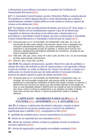 e determinará as providências necessárias à expedição do Certificado de
Naturalização Provisório [225] .
§ 1º. A Autoridade Central Estadual, ouvido o Ministério Público, somente deixará
de reconhecer os efeitos daquela decisão se restar demonstrado que a adoção é
manifestamente contrária à ordem pública ou não atende ao interesse superior da
criança ou do adolescente [226] .
§ 2º. Na hipótese de não reconhecimento da adoção, prevista no §1º deste artigo, o
Ministério Público deverá imediatamente requerer o que for de direito para
resguardar os interesses da criança ou do adolescente, comunicando-se as
providências à Autoridade Central Estadual, que fará a comunicação à Autoridade
Central Federal Brasileira e à Autoridade Central do país de origem [227] .
225 Acrescido pela Lei nº 12.010/2009, de 03/08/2009. Vide arts. 23 e 26, da
Convenção de Haia sobre adoção internacional. Assim como é desejável que
crianças e adolescentes brasileiras, aos serem adotadas por estrangeiros,
obtenham a nacionalidade do país de acolhida, o mesmo deve ocorrer com
crianças e adolescentes estrangeiras adotadas por brasileiros, situação de que
trata o presente dispositivo.
226 Vide arts. 100, par. único, inciso IV e 202 a 205, do ECA e art. 24, da Convenção
de Haia sobre adoção internacional.
227 Vide art. 201, inciso VIII, do ECA.
Art. 52-D. Nas adoções internacionais, quando o Brasil for o país de acolhida e a
adoção não tenha sido deferida no país de origem porque a sua legislação a delega
ao país de acolhida, ou, ainda, na hipótese de, mesmo com decisão, a criança ou o
adolescente ser oriundo de país que não tenha aderido à Convenção referida, o
processo de adoção seguirá as regras da adoção nacional [228] .
228 Acrescido pela Lei nº 12.010/2009, de 03/08/2009. O dispositivo trata, na
verdade, de uma situação excepcional, pois poucos serão os casos em que
brasileiros ou estrangeiros residentes no Brasil irão adotar crianças no exterior, e
dificilmente isto ocorrerá em países que não tenham aderido à Convenção de
Haia ou cuja legislação delega o deferimento da medida ao país de acolhida. Em
tais casos, como a criança ou adolescente a ser adotado irá residir no Brasil,
nada mais correto que utilizar o mesmo procedimento relativo à adoção
nacional.
CAPÍTULOIV - DODIREITOÀ EDUCAÇÃO[229] , À
CULTURA[230] , AOESPORTE [231] E AOLAZER [232]
Art. 53. A criança e o adolescente têm direito à educação, visando ao pleno
desenvolvimento de sua pessoa, preparo para o exercício da cidadania e
qualificação para o trabalho [233] , assegurando-se-lhes [234] :
I - igualdade de condições para o acesso e permanência na escola [235] ;
II - direito de ser respeitado por seus educadores [236] ;
III - direito de contestar critérios avaliativos, podendo recorrer às instâncias
escolares superiores [237] ;
IV - direito de organização e participação em entidades estudantis [238] ;
70
 
