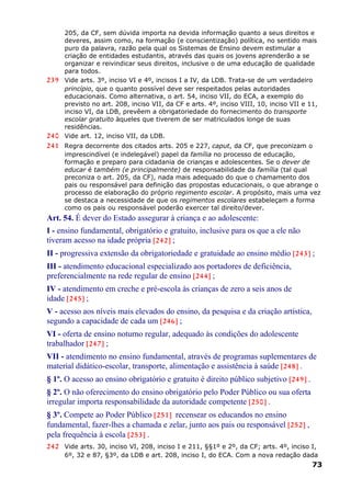 205, da CF, sem dúvida importa na devida informação quanto a seus direitos e
deveres, assim como, na formação (e conscientização) política, no sentido mais
puro da palavra, razão pela qual os Sistemas de Ensino devem estimular a
criação de entidades estudantis, através das quais os jovens aprenderão a se
organizar e reivindicar seus direitos, inclusive o de uma educação de qualidade
para todos.
239 Vide arts. 3º, inciso VI e 4º, incisos I a IV, da LDB. Trata-se de um verdadeiro
princípio, que o quanto possível deve ser respeitados pelas autoridades
educacionais. Como alternativa, o art. 54, inciso VII, do ECA, a exemplo do
previsto no art. 208, inciso VII, da CF e arts. 4º, inciso VIII, 10, inciso VII e 11,
inciso VI, da LDB, prevêem a obrigatoriedade do fornecimento do transporte
escolar gratuito àqueles que tiverem de ser matriculados longe de suas
residências.
240 Vide art. 12, inciso VII, da LDB.
241 Regra decorrente dos citados arts. 205 e 227, caput, da CF, que preconizam o
imprescindível (e indelegável) papel da família no processo de educação,
formação e preparo para cidadania de crianças e adolescentes. Se o dever de
educar é também (e principalmente) de responsabilidade da família (tal qual
preconiza o art. 205, da CF), nada mais adequado do que o chamamento dos
pais ou responsável para definição das propostas educacionais, o que abrange o
processo de elaboração do próprio regimento escolar. A propósito, mais uma vez
se destaca a necessidade de que os regimentos escolares estabeleçam a forma
como os pais ou responsável poderão exercer tal direito/dever.
Art. 54. É dever do Estado assegurar à criança e ao adolescente:
I - ensino fundamental, obrigatório e gratuito, inclusive para os que a ele não
tiveram acesso na idade própria [242] ;
II - progressiva extensão da obrigatoriedade e gratuidade ao ensino médio [243] ;
III - atendimento educacional especializado aos portadores de deficiência,
preferencialmente na rede regular de ensino [244] ;
IV - atendimento em creche e pré-escola às crianças de zero a seis anos de
idade [245] ;
V - acesso aos níveis mais elevados do ensino, da pesquisa e da criação artística,
segundo a capacidade de cada um [246] ;
VI - oferta de ensino noturno regular, adequado às condições do adolescente
trabalhador [247] ;
VII - atendimento no ensino fundamental, através de programas suplementares de
material didático-escolar, transporte, alimentação e assistência à saúde [248] .
§ 1º. O acesso ao ensino obrigatório e gratuito é direito público subjetivo [249] .
§ 2º. O não oferecimento do ensino obrigatório pelo Poder Público ou sua oferta
irregular importa responsabilidade da autoridade competente [250] .
§ 3º. Compete ao Poder Público [251] recensear os educandos no ensino
fundamental, fazer-lhes a chamada e zelar, junto aos pais ou responsável [252] ,
pela frequência à escola [253] .
242 Vide arts. 30, inciso VI, 208, inciso I e 211, §§1º e 2º, da CF; arts. 4º, inciso I,
6º, 32 e 87, §3º, da LDB e art. 208, inciso I, do ECA. Com a nova redação dada
73
 