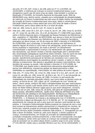aos arts. 6º e 87, §3º, inciso I, da LDB, pela Lei nº 11.114/2005, de
16/05/2005, a matrícula de crianças no ensino fundamental passou a ser
obrigatória a partir dos 06 (seis) anos de idade. Vide também o contido na
Resolução nº 03/2005, do Conselho Nacional de Educação (publ. DOU de
08/08/2005) que, dentre outras, ressalta que a antecipação da obrigatoriedade
de matrícula no Ensino Fundamental aos seis anos de idade implica na ampliação
da duração do Ensino Fundamental para nove anos, adota a nomenclatura
Educação Infantil para a faixa etária até cinco (05) anos de idade e Ensino
Fundamental, para a faixa etária de 06 a 14 anos de idade.
243 Vide art. 208, inciso II, da CF e art. 4º, inciso II, da LDB.
244 Vide arts. 208, inciso III e 227, §1º, inciso II, da CF; art. 208, inciso II, do ECA;
art. 4º, inciso III, da LDB, arts. 24 a 29, do Decreto nº 3.298/1999 (que dispõe
sobre a Política Nacional para a Integração da Pessoa Portadora de Deficiência) e
Dec. Legislativo nº 186/2008, de 09/07/2008, que aprova o texto da Convenção
sobre os Direitos das Pessoas com Deficiência e de seu Protocolo Facultativo,
assinados em Nova Iorque, em 30 de março de 2007 e Decreto nº 6.949/2009,
de 25/08/2009, que a promulga. A inclusão da pessoa com deficiência no
sistema regular de ensino é uma meta a ser perseguida, porém deve ocorrer de
forma cautelosa e responsável, de modo a permitir um atendimento
individualizado e especializado à criança e ao adolescente não apenas por parte
dos educadores, que devem receber a devida capacitação para o atendimento
das necessidades pedagógicas específicas desta clientela, mas por parte de todo
o Sistema de Ensino que, quando necessário, deverá proporcionar reforço
escolar, atendimento psicossocial às famílias (se necessário com o apoio dos
órgãos públicos encarregados da assistência social e saúde), e todos os meios
idôneos a proporcionar não apenas a igualdade de acesso e permanência, mas
também de sucesso na escola. Vide também o Decreto nº 6.571/2008, de
17/09/2008, que dispõe sobre o atendimento educacional especializado aos
alunos com deficiência, transtornos globais do desenvolvimento e altas
habilidades ou superdotação, matriculados na rede pública de ensino regular.
245 Vide arts. 7º, inciso XXV, 30, inciso VI, 208, inciso IV e 211, §2º, da CF; art. 4º,
inciso IV, da LDB; art. 208, inciso III, do ECA e art. 18, nº 3, da Convenção da
ONU sobre os Direitos da Criança, de 1989. A creche e a pré-escola são
modalidades da chamada educação infantil, que como todos os demais níveis de
ensino, na forma do art. 205, caput, da CF, constituem-se num “direito de
todos”. Assim sendo, embora não haja a obrigatoriedade dos pais matricularem
seus filhos em creche e pré-escola (como ocorre com o ensino fundamental), é
dever do Poder Público oferecer vagas para os que assim desejarem, inclusive,
na forma da Lei (art. 208, inciso III, do ECA), sob pena de responsabilidade.
Neste sentido: RECURSO ESPECIAL. AÇÃO CIVIL PÚBLICA ARTIGOS 54 E 208
DO ESTATUTO DA CRIANÇA E DO ADOLESCENTE. MATRÍCULA E FREQUÊNCIA
DE MENORES DE ZERO A SEIS ANOS EM CRECHE DA REDE PÚBLICA
MUNICIPAL. 1. O Estatuto da Criança e do Adolescente (Lei nº 8.069/90) e a Lei
de Diretrizes e Bases da Educação (Lei nº 9.394/96, art. 4º, IV) asseguram o
atendimento de crianças de zero a seis anos em creches e pré-escolas da rede
pública. 2. Compete à Administração Pública propiciar às crianças de zero a seis
anos acesso ao atendimento público educacional e a frequência em creches, de
forma que, estando jungida ao princípio da legalidade, é seu dever assegurar
que tais serviços sejam prestados mediante rede própria. 3. ‘Consagrado por um
lado o dever do Estado, revela-se, pelo outro ângulo, o direito subjetivo da
criança. Consectariamente, em função do princípio da inafastabilidade da
jurisdição consagrado constitucionalmente, a todo direito corresponde uma ação
que o assegura, sendo certo que todas as crianças nas condições estipuladas
pela lei encartam-se na esfera desse direito e podem exigi-lo em juízo’ (R.Esp.
nº 575.280-SP, relator para o acórdão Ministro Luiz Fux, DJ de 25/10/2004). 4.
74
 