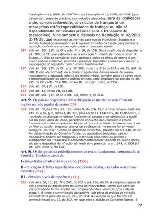 Resolução nº 82/1998, do CONTRAN c/c Resolução nº 10/2008, do FNDE (que
tratam do transporte precário, com veículos adaptados, para as localidades
onde, comprovadamente, os veículos de transporte de
passageiros estão impossibilitados de trafegar ou não há
disponibilidade de veículos próprios para o transporte de
passageiros). Vide também o disposto na Resolução nº 02/2009,
do FNDE, que estabelece as normas para que os Municípios, Estados e o
Distrito Federal possam aderir ao Programa Caminho da Escola para pleitear a
aquisição de ônibus e embarcações para o transporte escolar.
249 Vide art. 208, §1º, da CF e arts. 4º e 10, da LDB. Dada amplitude do disposto no
art. 205, da CF, que estabelece ser a educação “...direito de todos e dever do
Estado...”, é de se considerar que o acesso a todos os níveis de ensino é um
direito público subjetivo, servindo o presente dispositivo apenas para realçar a
preocupação do legislador com o ensino fundamental.
250 Vide art. 208, §2º, da CF; arts. 5º, 208, inciso I e 216, do ECA e art. 5º, §4º, da
LDB. O não oferecimento ou a oferta irregular dos demais níveis de ensino,
notadamente a educação infantil e o ensino médio, também pode (e deve) gerar
a responsabilidade do agente público omisso, dada amplitude do contido no art.
205, da CF e arts. 5º e 208, incisos III, IV e par. único, do ECA.
251 Vide art. 5º, §1º, da LDB.
252 Vide art. 12, inciso VII, da LDB.
253 Vide art. 208, §3º, da CF e art. 129, inciso V, do ECA.
Art. 55. Os pais ou responsável têm a obrigação de matricular seus filhos ou
pupilos na rede regular de ensino [254] .
254 Vide art. 6º, da LDB e art. 129, inciso V, do ECA. Com a nova redação dada aos
arts. 6º e 87, §3º, inciso I, da LDB, pela Lei nº 11.114/2005, de 16/05/2005, a
matrícula de crianças no ensino fundamental passou a ser obrigatória a partir
dos 06 (seis) anos de idade, persistindo enquanto não concluído o ensino
fundamental e não atingidos os 18 (dezoito) anos de idade. A falta de matrícula
do filho ou pupilo, enquanto criança ou adolescente, no ensino fundamental
configura, em tese, o crime de abandono intelectual, previsto no art. 246, do CP.
Por determinação do Conselho Tutelar ou autoridade judiciária, pais ou
responsável podem ser obrigados a matricular seus filhos ou pupilos e
acompanhar sua frequência e aproveitamento escolar também no ensino médio,
sob pena da prática da infração administrativa prevista no art. 249, do ECA (cf.
art. 129, inciso V, do ECA).
Art. 56. Os dirigentes de estabelecimentos de ensino fundamental comunicarão ao
Conselho Tutelar os casos de:
I - maus-tratos envolvendo seus alunos [255] ;
II - reiteração de faltas injustificadas e de evasão escolar, esgotados os recursos
escolares [256] ;
III - elevados níveis de repetência [257] .
255 Vide arts. 5º, 13, 18, 70 e 245, do ECA e art. 136, do CP. A simples suspeita de
que a criança ou adolescente foi vítima de maus-tratos (termo que deve ser
interpretado de forma ampliativa, compreendendo a violência e/ou o abuso
sexual), já torna a comunicação obrigatória, sob pena da prática da infração
administrativa prevista no art. 245, do ECA. A exemplo do que foi dito em
comentários ao art. 13, do ECA, em que pese a alusão ao Conselho Tutelar, é
77
 