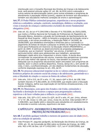 interlocução com o Conselho Municipal dos Direitos da Criança e do Adolescente
local, será possível articular ações (cf. art. 86, do ECA) entre a educação e
outros setores da administração (assim como outras entidades e programas de
atendimento à população infanto-juvenil), capazes de fornecer aos educandos e
também aos educadores melhores condições de ensino e aprendizagem.
Art. 57. O Poder Público estimulará pesquisas, experiências e novas propostas
relativas a calendário, seriação, currículo, metodologia, didática e avaliação, com
vistas à inserção de crianças e adolescentes excluídos do ensino fundamental
obrigatório [258] .
258 Vide art. 62, da Lei nº 9.394/1996 e Decreto nº 6.755/2009, de 29/01/2009,
que institui a Política Nacional de Formação de Profissionais do Magistério da
Educação Básica, disciplina a atuação da Coordenação de Aperfeiçoamento de
Pessoal de Nível Superior - APES no fomento a programas de formação inicial e
continuada, e dá outras providências, e Resolução FNDE nº 34/2009, de
30/06/2009, que estabelece orientações e diretrizes para a concessão e o
pagamento de bolsas de estudo e pesquisa no âmbito do Programa de Formação
Inicial para Professores em Exercício na Educação Infantil (PROINFANTIL), a
partir de 2009. O estímulo ao desenvolvimento de propostas pedagógicas
inovadoras, que se mostrem “atraentes” aos alunos, é também (e
particularmente) válido para adolescentes que trabalham, apresentam
defasagem idade-série e/ou frequentam o ensino médio. A escola deve
corresponder às expectativas dos alunos, trazendo-lhes perspectivas concretas
de uma vida melhor não apenas no futuro, mas também no presente. É
adequado que os programas educacionais sejam articulados com programas de
esporte, lazer e cultura (prática desportiva, música, dança etc.), sem perder de
vista, é claro, a profissionalização, um dos objetivos fundamentais da educação,
conforme disposição expressa no art. 205, da CF.
Art. 58. No processo educacional respeitar-se-ão os valores culturais, artísticos e
históricos próprios do contexto social da criança e do adolescente, garantindo-se a
estes a liberdade de criação e o acesso às fontes de cultura [259] .
259 Vide arts. 210 e 215, da CF e arts. 1º, 26, caput e §4º e 26-A, da LDB. Vide
também Decreto nº 6.861/2009, de 27/05/2009, que dispõe sobre a Educação
Escolar Indígena, define sua organização em territórios etnoeducacionais, e dá
outras providências.
Art. 59. Os Municípios, com apoio dos Estados e da União, estimularão e
facilitarão a destinação de recursos e espaços para programações culturais,
esportivas e de lazer voltadas para a infância e a juventude [260] .
260 Vide arts. 216, §3º e 217, inciso II e §3º, da CF e arts. 4º, par. único, alíneas
“c” e “d”, 88, inciso I e 100, par. único, inciso III, do ECA. Vide também MP nº
2.208/2001, que dispõe sobre o desconto para estudantes em estabelecimento
de diversão e eventos culturais, esportivos e de lazer.
CAPÍTULOV - DODIREITOÀ PROFISSIONALIZAÇÃOE À
PROTEÇÃONOTRABALHO[261]
Art. 60. É proibido qualquer trabalho a menores de quatorze anos de idade [262] ,
salvo na condição de aprendiz.
261 Vide Princípio 9°, segundo parágrafo, da Declaração dos Direitos da Criança, de
1959; art. 32, da Convenção da ONU sobre os Direitos da Criança, de 1989;
arts. 402 a 441 do Dec. Lei nº 5.452/1943 - CLT; Lei nº 10.097/2000, que
79
 