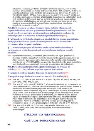 estudando. É vedado, portanto, o trabalho em locais isolados, sem escolas
próximas e/ou acesso aos meios de transporte. O art. 407, inciso VI, da CLT, no
entanto, estabelece como condição para expedição da Carteira de Trabalho e
Previdência Social - CTPS, a “prova de saber ler, escrever e contar”, sendo que
de modo a estimular ao menos a alfabetização do adolescente trabalhador, o art.
419, também da CLT, prevê que “se o menor for analfabeto ou não estiver
devidamente alfabetizado, a carteira só será emitida pelo prazo de um ano,
mediante a apresentação de um certificado ou atestado de matrícula e
frequência em escola primária”.
Art. 68. O programa social que tenha por base o trabalho educativo, sob
responsabilidade de entidade governamental ou não-governamental sem fins
lucrativos, deverá assegurar ao adolescente que dele participe condições de
capacitação para o exercício de atividade regular remunerada [277] .
§ 1º. Entende-se por trabalho educativo a atividade laboral em que as exigências
pedagógicas relativas ao desenvolvimento pessoal e social do educando
prevalecem sobre o aspecto produtivo.
§ 2º. A remuneração que o adolescente recebe pelo trabalho efetuado ou a
participação na venda dos produtos de seu trabalho não desfigura o caráter
educativo.
277 O presente dispositivo, na verdade, jamais entrou em vigor, posto que o
chamado “trabalho educativo” nunca foi devidamente regulamentado. Pode-se
dizer, contudo, que grande parte desta lacuna foi sanada pelas disposições
contidas na Lei nº 10.097/2000, que permitiu às entidades não governamentais,
sem fins lucrativos, o desenvolvimento de programas de aprendizagem.
Art. 69. O adolescente tem direito à profissionalização e à proteção no
trabalho [278] , observados os seguintes aspectos, entre outros:
I - respeito à condição peculiar de pessoa em desenvolvimento [279] ;
II - capacitação profissional adequada ao mercado de trabalho [280] .
278 Vide art. 227, caput e §3º, incisos I, II e III da CF; arts. 4º, caput, 61 e 65, do
ECA e arts. 402 a 441, da CLT.
279 Vide arts. 6º e 63, inciso II, do ECA. O adolescente não pode ser considerado um
“adulto em miniatura”. Estudos científicos demonstram que o trabalho precoce e
inadequado é extremamente prejudicial à formação física e mental do
adolescente, além de também prejudicar sua formação escolar e acarretar danos
à sua saúde, tanto a curto quanto a médio/longo prazos. O adolescente é mais
vulnerável a doenças profissionais e do trabalho, por não ter muitos de seus
órgãos e defesas imunológicas completamente formados, havendo também
maior risco de ser vítima de acidentes do trabalho, por diversos fatores bio-
psicológicos. Assim, o combate ao trabalho precoce e/ou inadequado de
adolescentes deve ser uma preocupação de todos (cf. arts. 18 e 70, do ECA).
280 Vide arts. 428 a 433, da CLT (com a nova redação dada pela Lei nº
10.097/2000), bem como demais disposições acima referidas sobre a
aprendizagem.
TÍTULOIII - DAPREVENÇÃO[281]
CAPÍTULOI - DISPOSIÇÕES GERAIS
84
 