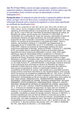 Art. 74. O Poder Público, através do órgão competente, regulará as diversões e
espetáculos públicos, informando sobre a natureza deles, as faixas etárias a que não
se recomendem, locais e horários em que sua apresentação se mostre
inadequada [287] .
Parágrafo único. Os responsáveis pelas diversões e espetáculos públicos deverão
afixar, em lugar visível e de fácil acesso, à entrada do local de exibição,
informação destacada sobre a natureza do espetáculo e a faixa etária especificada
no certificado de classificação [288] .
287 Vide arts. 21, inciso XVI c/c 220, §3º, da CF; arts. 253 e 254, do ECA e art.
1634, inciso I, do CC. Compete à União “exercer a classificação, para efeito
indicativo, de diversões públicas e de programas de rádio e televisão” (art. 220,
§3º, da CF), o que é feito por intermédio da Secretaria Nacional de Justiça, do
Ministério da Justiça, que de acordo com o Decreto nº 4.991/2004, de
18/02/2004, tem a atribuição de “tratar dos assuntos relacionados à escala de
classificação indicativa de jogos eletrônicos, das diversões públicas e dos
programas de rádio e televisão e recomendar a correspondência com as faixas
etárias e os horários de funcionamento e veiculação permitidos”. Sobre a
matéria, vide também a Portaria n° 1.220/2007, que Regulamenta as
disposições da Lei nº 8.069/1990, da Lei nº 10.359/2001, e do Decreto nº
6.061/2007, relativas ao processo de classificação indicativa de obras
audiovisuais destinadas à televisão, ambas do MJ/SNJ; a Portaria nº 1.100/2006,
do MJ, que dispõe sobre a classificação indicativa de diversões públicas,
especialmente obras audiovisuais destinadas a cinema, vídeo, DVD, jogos
eletrônicos, jogos de interpretação (RPG) e congêneres e a Portaria nº
1.549/2002, do MJ, que institui o “Comitê Interinstitucional para Classificação
Indicativa de Filmes, Programas Televisivos, Espetáculos Públicos e Jogos
Eletrônicos e de RPG”, vinculado à SNJ, com função opinativa e consultiva sobre
a classificação etária respectiva. Vale ainda mencionar que, de acordo com o art.
23, da citada Portaria nº 1.220/2007/MJ/SNJ, a classificação indicativa atribuída
à obra audiovisual será informada por Portaria do Ministério da Justiça e
publicada no Diário Oficial da União, além de veiculada pelo sítio eletrônico:
www.mj.gov.br/classificacao. Embora a classificação indicativa seja de
competência do Ministério da Justiça, nada impede que a autoridade judiciária
expeça portaria meramente informativa (e não regulamentadora, como quando
ocorre do exercício da competência estabelecida pelo art. 149, inciso I, do ECA)
quanto às restrições existentes, de modo a assegurar que nenhuma criança ou
adolescente, acompanhada ou não de seus pais ou responsável, tenha acesso ao
local. Neste sentido: PROCESSO CIVIL. ADMINISTRATIVO. MANDADO DE
SEGURANÇA. CONCESSÃO DE LIMINAR. SENTENÇA DENEGATÓRIA. RECURSO
ORDINÁRIO. EFEITO SUSPENSIVO. IMPOSSIBILIDADE. SÚMULA N. 405/STF.
PORTARIA. PROIBIÇÃO DE ENTRADA DE MENORES NO CINEMA. LEGALIDADE.
ARTS. 74, 80 E 179, I, DO ECA. CONSTITUCIONALIDADE. ARTS. 227 E 229 DA
CF. 1. O recurso em mandado de segurança, de regra, deve ser recebido no
efeito meramente devolutivo. 2. ‘Denegado o mandado de segurança pela
sentença, ou no julgamento do agravo dela interposto, fica sem efeito a liminar
concedida, retroagindo os efeitos da decisão contrária’ (Súmula nº 405/STF). 3.
Portaria expedida pelo Juízo da Vara da Infância e Juventude que proíbe a
entrada e permanência nas salas de cinema de menores, acompanhados ou não
de seus pais, com idade incompatível com a faixa etária recomendada, não se
incompatibiliza com os preceitos inscritos no art. 149, I, do ECA e nos arts. 227
e 229 da CF. 4. Recurso ordinário não provido. (STJ. 2ª T. RMS nº 20446/MS.
Rel. Min. João Otávio de Noronha. J. em 02/02/2006).
86
 
