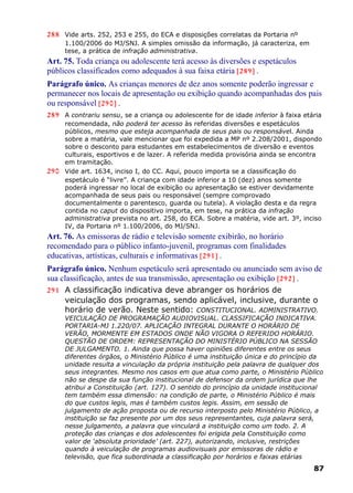 288 Vide arts. 252, 253 e 255, do ECA e disposições correlatas da Portaria nº
1.100/2006 do MJ/SNJ. A simples omissão da informação, já caracteriza, em
tese, a prática de infração administrativa.
Art. 75. Toda criança ou adolescente terá acesso às diversões e espetáculos
públicos classificados como adequados à sua faixa etária [289] .
Parágrafo único. As crianças menores de dez anos somente poderão ingressar e
permanecer nos locais de apresentação ou exibição quando acompanhadas dos pais
ou responsável [290] .
289 A contrariu sensu, se a criança ou adolescente for de idade inferior à faixa etária
recomendada, não poderá ter acesso às referidas diversões e espetáculos
públicos, mesmo que esteja acompanhada de seus pais ou responsável. Ainda
sobre a matéria, vale mencionar que foi expedida a MP nº 2.208/2001, dispondo
sobre o desconto para estudantes em estabelecimentos de diversão e eventos
culturais, esportivos e de lazer. A referida medida provisória ainda se encontra
em tramitação.
290 Vide art. 1634, inciso I, do CC. Aqui, pouco importa se a classificação do
espetáculo é “livre”. A criança com idade inferior a 10 (dez) anos somente
poderá ingressar no local de exibição ou apresentação se estiver devidamente
acompanhada de seus pais ou responsável (sempre comprovado
documentalmente o parentesco, guarda ou tutela). A violação desta e da regra
contida no caput do dispositivo importa, em tese, na prática da infração
administrativa prevista no art. 258, do ECA. Sobre a matéria, vide art. 3º, inciso
IV, da Portaria nº 1.100/2006, do MJ/SNJ.
Art. 76. As emissoras de rádio e televisão somente exibirão, no horário
recomendado para o público infanto-juvenil, programas com finalidades
educativas, artísticas, culturais e informativas [291] .
Parágrafo único. Nenhum espetáculo será apresentado ou anunciado sem aviso de
sua classificação, antes de sua transmissão, apresentação ou exibição [292] .
291 A classificação indicativa deve abranger os horários de
veiculação dos programas, sendo aplicável, inclusive, durante o
horário de verão. Neste sentido: CONSTITUCIONAL. ADMINISTRATIVO.
VEICULAÇÃO DE PROGRAMAÇÃO AUDIOVISUAL. CLASSIFICAÇÃO INDICATIVA.
PORTARIA-MJ 1.220/07. APLICAÇÃO INTEGRAL DURANTE O HORÁRIO DE
VERÃO, MORMENTE EM ESTADOS ONDE NÃO VIGORA O REFERIDO HORÁRIO.
QUESTÃO DE ORDEM: REPRESENTAÇÃO DO MINISTÉRIO PÚBLICO NA SESSÃO
DE JULGAMENTO. 1. Ainda que possa haver opiniões diferentes entre os seus
diferentes órgãos, o Ministério Público é uma instituição única e do princípio da
unidade resulta a vinculação da própria instituição pela palavra de qualquer dos
seus integrantes. Mesmo nos casos em que atua como parte, o Ministério Público
não se despe da sua função institucional de defensor da ordem jurídica que lhe
atribui a Constituição (art. 127). O sentido do princípio da unidade institucional
tem também essa dimensão: na condição de parte, o Ministério Público é mais
do que custos legis, mas é também custos legis. Assim, em sessão de
julgamento de ação proposta ou de recurso interposto pelo Ministério Público, a
instituição se faz presente por um dos seus representantes, cuja palavra será,
nesse julgamento, a palavra que vinculará a instituição como um todo. 2. A
proteção das crianças e dos adolescentes foi erigida pela Constituição como
valor de ‘absoluta prioridade’ (art. 227), autorizando, inclusive, restrições
quando à veiculação de programas audiovisuais por emissoras de rádio e
televisão, que fica subordinada a classificação por horários e faixas etárias
87
 