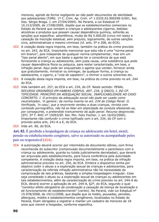 menores, agindo de forma negligente ao não pedir documentos de identidade
aos adolescentes (TJMG. 1ª C. Crim. Ap. Crim. n° 1.0335.03.900298-5/001. Rel.
Des. Sérgio Braga. J. em 27/04/2004). No Paraná, a Lei Estadual nº
16.212/2009, de 17/08/2009, dispõe que os estabelecimentos comerciais no
Estado do Paraná que vendam a crianças e adolescentes cigarros, bebidas
alcoólicas e produtos que possam causar dependência química, sofrerão as
sanções que especifica: advertência, multa de R$ 5.000,00 (cinco mil reais) e
cassação da inscrição estadual, sem prejuízo, logicamente, de outras sanções
civis, administrativas e mesmo criminais (cf. arts. 5º e 208, do ECA).
300 A violação desta regra importa, em tese, também na prática do crime previsto
no art. 243, do ECA. Importante mencionar que esta não é uma “norma penal
em branco”, pois independe de qualquer norma complementar, mas sim um
“tipo penal aberto”, em que basta o agente ter a consciência de que está
fornecendo a criança ou adolescente, sem justa causa, uma substância que pode
causar dependência física ou psíquica, para restar caracterizada, em tese, a
infração penal. Aqui pode ser enquadrado o agente que vender, fornecer ainda
que gratuitamente, ministrar ou entregar, de qualquer forma, a criança ou
adolescente, o cigarro, a “cola de sapateiro”, o thinner e outros solventes etc.
301 A violação desta regra importa, em tese, na prática do crime previsto no art. 244
do ECA.
302 Vide também art. 257, do ECA e art. 234, do CP. Neste sentido: PENAL.
RECURSO ORDINÁRIO EM HABEAS CORPUS. ART. 234, § ÚNICO, I, DO CP.
TIPICIDADE. PRINCÍPIO DA ADEQUAÇÃO SOCIAL. INAPLICABILIDADE AO CASO
CONCRETO. I. O princípio da adequação social não pode ser usado como
neutralizador, ‘in genere’, da norma inserta no art. 234 do Código Penal. II.
Verificado, ‘in casu’, que a recorrente vendeu a duas crianças, revista com
conteúdo pornográfico, não há se falar em atipicidade da conduta afastando-se,
por conseguinte, o pretendido trancamento da ação penal. Recurso desprovido.
(STJ. 5ª T. RHC nº 15093/SP. Rel. Min. Felix Fischer. J. em 16/03/2006).
Importante não confundir o crime tipificado com o art. 234, do CP com o
previsto pelos arts. 241-A a E, do ECA.
303 Vide art. 80, do ECA.
Art. 82. É proibida a hospedagem de criança ou adolescente em hotel, motel,
pensão ou estabelecimento congênere, salvo se autorizado ou acompanhado pelos
pais ou responsável [304] .
304 A autorização deverá ocorrer por intermédio de documento idôneo, com firma
reconhecida do subscritor (comprovado documentalmente o parentesco com a
criança ou adolescente, guarda ou tutela judicialmente decretadas), que deverá
ser arquivada pelo estabelecimento, para futura conferência pela autoridade
competente. A violação desta regra importa, em tese, na prática da infração
administrativa prevista no art. 250, do ECA. Embora o dispositivo tenha por
objetivo coibir o abuso e a exploração sexual de crianças e adolescentes, para
caracterização da referida infração administrativa não há necessidade da
comprovação de tais práticas, bastando a simples hospedagem irregular. Caso
seja constatado o abuso ou a exploração sexual de crianças ou adolescentes em
tais estabelecimentos, além da caracterização do crime previsto no art. 244-A do
ECA, deverá ocorrer a aplicação do art. 244-A, §2º, do ECA, segundo o qual
“constitui efeito obrigatório da condenação a cassação da licença de localização e
de funcionamento do estabelecimento” (verbis). No Paraná, vide Lei Estadual nº
15.978/2008, de 19/11/2008, que dispõe que os hotéis, pousadas, pensões,
albergues, motéis e estabelecimentos congêneres, localizados no Estado do
Paraná, ficam obrigados a registrar e manter um cadastro de menores de 18
anos que vierem a hospedar, conforme especifica.
90
 