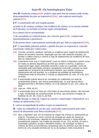 Seção III - Da Autorização para Viajar
Art. 83. Nenhuma criança [305] poderá viajar para fora da comarca onde reside,
desacompanhada dos pais ou responsável [306] , sem expressa autorização
judicial [307] .
§ 1º. A autorização não será exigida quando:
a) tratar-se de comarca contígua à da residência da criança, se na mesma unidade
da Federação, ou incluída na mesma região metropolitana;
b) a criança estiver acompanhada:
1) de ascendente ou colateral maior, até o terceiro grau [308] , comprovado
documentalmente o parentesco;
2) de pessoa maior, expressamente autorizada pelo pai, mãe ou responsável [309] .
§ 2º. A autoridade judiciária poderá, a pedido dos pais ou responsável, conceder
autorização válida por 2 (dois) anos.
305 Inexiste, portanto, qualquer restrição ou exigência para viagem de adolescente
dentro do território nacional, disposição que tem sido bastante criticada, por
facilitar o tráfico interno e mesmo a fuga de adolescentes da residência de seus
pais ou responsável.
306 Importante frisar que o “responsável” a que se refere o dispositivo (assim como
em todos os demais dispositivos do ECA que contém o termo), é apenas o
responsável legal, assim entendido somente o tutor ou o guardião, como tal
nomeados pela autoridade judiciária competente (incluindo a pessoa ou casal
cadastrado em programa de acolhimento familiar, que receber criança ou
adolescente sob sua guarda), ou o dirigente da entidade de acolhimento
institucional onde se encontrar a criança ou adolescente (cf. arts. 32 e 92, §1º,
do ECA).
307 A autorização judicial deverá ser concedida (ou indeferida) em sede de
procedimento próprio, sem forma preestabelecida, no qual deverá oficiar
obrigatoriamente o Ministério Público, ex vi do disposto no art. 153, caput, do
ECA.
308 Vide art. 1594, do CC.
309 A autorização deve ser feita por intermédio de documento idôneo, não havendo
a rigor necessidade do reconhecimento de firma, que somente é exigido na
hipótese do art. 84, inciso II, do ECA.
Art. 84. Quando se tratar de viagem ao exterior, a autorização é dispensável, se a
criança ou adolescente [310] :
I - estiver acompanhado de ambos os pais ou responsável;
II - viajar na companhia de um dos pais, autorizado expressamente pelo outro
através de documento com firma reconhecida [311] .
310 Quis o legislador que, em se tratando de viagem de criança ou adolescente ao
exterior, houvesse um maior controle da situação por parte da Justiça da
Infância e da Juventude, cabendo ao interessado provocar a instauração de
procedimento especial, nos moldes do previsto no art. 153, do ECA, no qual a
autoridade judiciária, ouvido o Ministério Público, irá investigar os fatos e
ordenar de ofício as providências necessárias para se certificar que não se está
diante de uma situação proibida por lei ou de qualquer modo prejudicial à
91
 