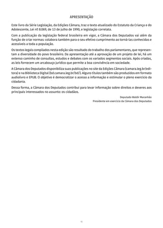 10
APRESENTAÇÃO
Este livro da Série Legislação, da Edições Câmara, traz o texto atualizado do Estatuto da Criança e do
Adolescente, Lei nº 8.069, de 13 de julho de 1990, e legislação correlata.
Com a publicação da legislação federal brasileira em vigor, a Câmara dos Deputados vai além da
função de criar normas: colabora também para o seu efetivo cumprimento ao torná-las conhecidas e
acessíveis a toda a população.
Os textos legais compilados nesta edição são resultado do trabalho dos parlamentares, que represen-
tam a diversidade do povo brasileiro. Da apresentação até a aprovação de um projeto de lei, há um
extenso caminho de consultas, estudos e debates com os variados segmentos sociais. Após criadas,
as leis fornecem um arcabouço jurídico que permite a boa convivência em sociedade.
A Câmara dos Deputados disponibiliza suas publicações no site da Edições Câmara (camara.leg.br/edi-
tora) e na Biblioteca Digital (bd.camara.leg.br/bd/). Alguns títulos também são produzidos em formato
audiolivro e EPUB. O objetivo é democratizar o acesso a informação e estimular o pleno exercício da
cidadania.
Dessa forma, a Câmara dos Deputados contribui para levar informação sobre direitos e deveres aos
principais interessados no assunto: os cidadãos.
Deputado Waldir Maranhão
Presidente em exercício da Câmara dos Deputados
 