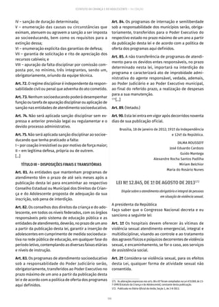 100
ESTATUTO DA CRIANÇA E DO ADOLESCENTE – 14ª EDIÇÃO
IV – sanção de duração determinada;
V – enumeração das causas ou circunstâncias que
eximam, atenuem ou agravem a sanção a ser imposta
ao socioeducando, bem como os requisitos para a
extinção dessa;
VI – enumeração explícita das garantias de defesa;
VII – garantia de solicitação e rito de apreciação dos
recursos cabíveis; e
VIII – apuração da falta disciplinar por comissão com-
posta por, no mínimo, três integrantes, sendo um,
obrigatoriamente, oriundo da equipe técnica.
Art. 72. O regime disciplinar é independente da respon-
sabilidade civil ou penal que advenha do ato cometido.
Art. 73. Nenhum socioeducando poderá desempenhar
funçãooutarefadeapuraçãodisciplinarouaplicaçãode
sanção nas entidades de atendimento socioeducativo.
Art. 74. Não será aplicada sanção disciplinar sem ex-
pressa e anterior previsão legal ou regulamentar e o
devido processo administrativo.
Art. 75. Não será aplicada sanção disciplinar ao socioe-
ducando que tenha praticado a falta:
I – por coação irresistível ou por motivo de força maior;
II – em legítima defesa, própria ou de outrem.
[...]
TÍTULO III – DISPOSIÇÕES FINAIS E TRANSITÓRIAS
Art. 81. As entidades que mantenham programas de
atendimento têm o prazo de até seis meses após a
publicação desta lei para encaminhar ao respectivo
Conselho Estadual ou Municipal dos Direitos da Crian-
ça e do Adolescente proposta de adequação da sua
inscrição, sob pena de interdição.
Art. 82. Os conselhos dos direitos da criança e do ado-
lescente, em todos os níveis federados, com os órgãos
responsáveis pelo sistema de educação pública e as
entidadesdeatendimento,deverão,noprazodeumano
a partir da publicação desta lei, garantir a inserção de
adolescentes em cumprimento de medida socioeduca-
tiva na rede pública de educação, em qualquer fase do
período letivo, contemplando as diversas faixas etárias
e níveis de instrução.
Art. 83. Os programas de atendimento socioeducativo
sob a responsabilidade do Poder Judiciário serão,
obrigatoriamente, transferidos ao Poder Executivo no
prazo máximo de um ano a partir da publicação desta
lei e de acordo com a política de oferta dos programas
aqui definidos.
Art. 84. Os programas de internação e semiliberdade
sob a responsabilidade dos municípios serão, obriga-
toriamente, transferidos para o Poder Executivo do
respectivo estado no prazo máximo de um ano a partir
da publicação desta lei e de acordo com a política de
oferta dos programas aqui definidos.
Art. 85. A não transferência de programas de atendi-
mento para os devidos entes responsáveis, no prazo
determinado nesta lei, importará na interdição do
programa e caracterizará ato de improbidade admi-
nistrativa do agente responsável, vedada, ademais,
ao Poder Judiciário e ao Poder Executivo municipal,
ao final do referido prazo, a realização de despesas
para a sua manutenção.
171
[...]
Art. 89. (Vetado.)
Art. 90. Esta lei entra em vigor após decorridos noventa
dias de sua publicação oficial.
Brasília, 18 de janeiro de 2012; 191º da Independência
e 124º da República.
DILMA ROUSSEFF
José Eduardo Cardozo
Guido Mantega
Alexandre Rocha Santos Padilha
Miriam Belchior
Maria do Rosário Nunes
LEI Nº 12.845, DE 1º DE AGOSTO DE 2013172
Dispõe sobre o atendimento obrigatório e integral de pessoas
em situação de violência sexual.
A presidenta da República
Faço saber que o Congresso Nacional decreta e eu
sanciono a seguinte lei:
Art. 1º Os hospitais devem oferecer às vítimas de
violência sexual atendimento emergencial, integral e
multidisciplinar, visando ao controle e ao tratamento
dos agravos físicos e psíquicos decorrentes de violência
sexual, e encaminhamento, se for o caso, aos serviços
de assistência social.
Art. 2º Considera-se violência sexual, para os efeitos
desta Lei, qualquer forma de atividade sexual não
consentida.
171.  As alterações expressas nos arts. 86 e 87 foram compiladas na Lei nº 8.069, de 13-
7-1990 (Estatuto da Criança e do Adolescente), constante desta publicação.
172.  Publicada no Diário Oficial da União, Seção 1, de 2-8-2013.
 
