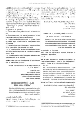 101
ESTATUTO DA CRIANÇA E DO ADOLESCENTE – 14ª EDIÇÃO
Art. 3º O atendimento imediato, obrigatório em todos
os hospitais integrantes da rede do SUS, compreende
os seguintes serviços:
I – diagnóstico e tratamento das lesões físicas no apa-
relho genital e nas demais áreas afetadas;
II – amparo médico, psicológico e social imediatos;
III – facilitação do registro da ocorrência e encami-
nhamento ao órgão de medicina legal e às delegacias
especializadas com informações que possam ser úteis
à identificação do agressor e à comprovação da vio-
lência sexual;
IV – profilaxia da gravidez;
V – profilaxia das Doenças Sexualmente Transmissíveis
(DST);
VI – coleta de material para realização do exame de HIV
para posterior acompanhamento e terapia;
VII – fornecimento de informações às vítimas sobre
os direitos legais e sobre todos os serviços sanitários
disponíveis.
§ 1º Os serviços de que trata esta lei são prestados de
forma gratuita aos que deles necessitarem.
§ 2º No tratamento das lesões, caberá ao médico pre-
servar materiais que possam ser coletados no exame
médico legal.
§ 3º Cabe ao órgão de medicina legal o exame de DNA
para identificação do agressor.
Art. 4º Esta lei entra em vigor após decorridos noventa
dias de sua publicação oficial.
Brasília, 1º de agosto de 2013; 192º da Independência
e 125º da República.
DILMA ROUSSEFF
José Eduardo Cardozo
Alexandre Rocha Santos Padilha
Eleonora Menicucci de Oliveira
Maria do Rosário Nunes
LEI COMPLEMENTAR Nº 146, DE
25 DE JUNHO DE 2014173
Estendeaestabilidadeprovisóriaprevistanaalíneabdoinciso
IIdoart. 10doAtodasDisposiçõesConstitucionaisTransitórias
à trabalhadora gestante, nos casos de morte desta, a quem
detiver a guarda de seu filho.
A presidenta da República
Faço saber que o Congresso Nacional decreta e eu
sanciono a seguinte lei complementar:
173.  Publicada no Diário Oficial da União, Seção 1, Ed. extra, de 26-6-2014.
Art.1ºOdireitoprescritonaalíneabdoincisoIIdoart. 10
do Ato das Disposições Constitucionais Transitórias,
nos casos em que ocorrer o falecimento da genitora,
será assegurado a quem detiver a guarda do seu filho.
Art. 2º Esta lei complementar entra em vigor na data
de sua publicação.
Brasília, 25 de junho de 2014; 193º da Independência e
126º da República.
DILMA ROUSSEFF
José Eduardo Cardozo
LEI Nº 13.010, DE 26 DE JUNHO DE 2014174
(Lei Menino Bernardo – Lei da Palmada)
AlteraaLeinº 8.069,de13dejulhode1990(EstatutodaCriança
e do Adolescente), para estabelecer o direito da criança e do
adolescentedeseremeducadosecuidadossemousodecastigos
físicos ou de tratamento cruel ou degradante, e altera a Lei nº
9.394, de 20 de dezembro de 1996.
A presidenta da República
Faço saber que o Congresso Nacional decreta e eu
sanciono a seguinte lei:
175
[...]
Art. 3º O art. 26 da Lei nº 9.394, de 20 de dezembro de
1996 (Lei de Diretrizes e Bases da Educação Nacional),
passa a vigorar acrescido do seguinte § 9º:
Art. 26. [...]
§ 9º Conteúdos relativos aos direitos humanos e à pre-
venção de todas as formas de violência contra a criança e
o adolescente serão incluídos, como temas transversais,
nos currículos escolares de que trata o caput deste arti-
go, tendo como diretriz a Lei nº 8.069, de 13 de julho de
1990 (Estatuto da Criança e do Adolescente), observada
a produção e distribuição de material didático adequado.
Art.4ºEsta lei entra em vigor na data de sua publicação.
Brasília, 26 de junho de 2014; 193º da Independência e
126º da República.
DILMA ROUSSEFF
José Eduardo Cardozo
Ideli Salvatti
Luís Inácio Lucena Adams
174.  PublicadanoDiárioOficialdaUnião,Seção1,de27-6-2014,eretificadanode1-7-2014.
175.  As alterações expressas nos arts. 1o
e 2o
foram compiladas na Lei nº 8.069, de 13-7-
1990 (Estatuto da Criança e do Adolescente), constante desta publicação.
 