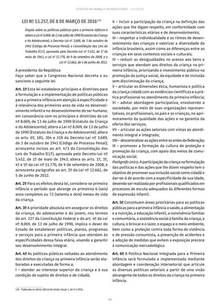 102
ESTATUTO DA CRIANÇA E DO ADOLESCENTE – 14ª EDIÇÃO
LEI Nº 13.257, DE 8 DE MARÇO DE 2016176
Dispõe sobre as políticas públicas para a primeira infância e
alteraaLeinº 8.069,de13dejulhode1990(EstatutodaCriança
e do Adolescente), o Decreto-Lei nº 3.689, de 3 de outubro de
1941 (Código de Processo Penal), a Consolidação das Leis do
Trabalho (CLT), aprovada pelo Decreto-Lei nº 5.452, de 1º de
maio de 1943, a Lei nº 11.770, de 9 de setembro de 2008, e a
Lei nº 12.662, de 5 de junho de 2012.
A presidenta da República
Faço saber que o Congresso Nacional decreta e eu
sanciono a seguinte lei:
Art. 1º Esta lei estabelece princípios e diretrizes para
a formulação e a implementação de políticas públicas
para a primeira infância em atenção à especificidade e
à relevância dos primeiros anos de vida no desenvol-
vimento infantil e no desenvolvimento do ser humano,
em consonância com os princípios e diretrizes da Lei
nº 8.069, de 13 de julho de 1990 (Estatuto da Criança
e do Adolescente); altera a Lei nº 8.069, de 13 de julho
de 1990 (Estatuto da Criança e do Adolescente); altera
os arts. 6º, 185, 304 e 318 do Decreto-Lei nº 3.689,
de 3 de outubro de 1941 (Código de Processo Penal);
acrescenta incisos ao art. 473 da Consolidação das
Leis do Trabalho (CLT), aprovada pelo Decreto-Lei nº
5.452, de 1º de maio de 1943; altera os arts. 1º, 3º,
4º e 5º da Lei nº 11.770, de 9 de setembro de 2008; e
acrescenta parágrafos ao art. 5º da Lei nº 12.662, de
5 de junho de 2012.
Art. 2º Para os efeitos desta lei, considera-se primeira
infância o período que abrange os primeiros 6 (seis)
anos completos ou 72 (setenta e dois) meses de vida
da criança.
Art. 3º A prioridade absoluta em assegurar os direitos
da criança, do adolescente e do jovem, nos termos
do art. 227 da Constituição Federal e do art. 4º da Lei
nº 8.069, de 13 de julho de 1990, implica o dever do
Estado de estabelecer políticas, planos, programas
e serviços para a primeira infância que atendam às
especificidades dessa faixa etária, visando a garantir
seu desenvolvimento integral.
Art. 4º As políticas públicas voltadas ao atendimento
dos direitos da criança na primeira infância serão ela-
boradas e executadas de forma a:
I – atender ao interesse superior da criança e à sua
condição de sujeito de direitos e de cidadã;
176.  Publicada no Diário Oficial da União, Seção 1, de 9-3-2016.
II – incluir a participação da criança na definição das
ações que lhe digam respeito, em conformidade com
suas características etárias e de desenvolvimento;
III – respeitar a individualidade e os ritmos de desen-
volvimento das crianças e valorizar a diversidade da
infância brasileira, assim como as diferenças entre as
crianças em seus contextos sociais e culturais;
IV – reduzir as desigualdades no acesso aos bens e
serviços que atendam aos direitos da criança na pri-
meira infância, priorizando o investimento público na
promoção da justiça social, da equidade e da inclusão
sem discriminação da criança;
V – articular as dimensões ética, humanista e política
da criança cidadã com as evidências científicas e a prá-
tica profissional no atendimento da primeira infância;
VI – adotar abordagem participativa, envolvendo a
sociedade, por meio de suas organizações represen-
tativas, os profissionais, os pais e as crianças, no apri-
moramento da qualidade das ações e na garantia da
oferta dos serviços;
VII – articular as ações setoriais com vistas ao atendi-
mento integral e integrado;
VIII–descentralizarasaçõesentreosentesdafederação;
IX – promover a formação da cultura de proteção e
promoção da criança, com apoio dos meios de comu-
nicação social.
Parágrafoúnico.Aparticipaçãodacriançanaformulação
das políticas e das ações que lhe dizem respeito tem o
objetivo de promover sua inclusão social como cidadã e
dar-se-á de acordo com a especificidade de sua idade,
devendo ser realizada por profissionais qualificados em
processos de escuta adequados às diferentes formas
de expressão infantil.
Art. 5º Constituem áreas prioritárias para as políticas
públicas para a primeira infância a saúde, a alimentação
e a nutrição, a educação infantil, a convivência familiar
e comunitária, a assistência social à família da criança, a
cultura, o brincar e o lazer, o espaço e o meio ambiente,
bem como a proteção contra toda forma de violência
e de pressão consumista, a prevenção de acidentes e
a adoção de medidas que evitem a exposição precoce
à comunicação mercadológica.
Art. 6º A Política Nacional Integrada para a Primeira
Infância será formulada e implementada mediante
abordagem e coordenação intersetorial que articule
as diversas políticas setoriais a partir de uma visão
abrangente de todos os direitos da criança na primeira
infância.
 