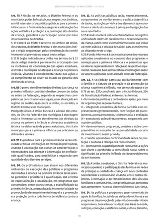 103
ESTATUTO DA CRIANÇA E DO ADOLESCENTE – 14ª EDIÇÃO
Art. 7º A União, os estados, o Distrito Federal e os
municípios poderão instituir, nos respectivos âmbitos,
comitêintersetorialdepolíticaspúblicasparaaprimeira
infância com a finalidade de assegurar a articulação das
ações voltadas à proteção e à promoção dos direitos
da criança, garantida a participação social por meio
dos conselhos de direitos.
§ 1º Caberá ao Poder Executivo no âmbito da União,
dos estados, do Distrito Federal e dos municípios indi-
car o órgão responsável pela coordenação do comitê
intersetorial previsto no caput deste artigo.
§ 2º O órgão indicado pela União nos termos do § 1º
deste artigo manterá permanente articulação com
as instâncias de coordenação das ações estaduais,
distrital e municipais de atenção à criança na primeira
infância, visando à complementaridade das ações e
ao cumprimento do dever do Estado na garantia dos
direitos da criança.
Art. 8º O pleno atendimento dos direitos da criança na
primeira infância constitui objetivo comum de todos
os entes da federação, segundo as respectivas com-
petências constitucionais e legais, a ser alcançado em
regime de colaboração entre a União, os estados, o
Distrito Federal e os municípios.
Parágrafo único. A União buscará a adesão dos esta-
dos, do Distrito Federal e dos municípios à abordagem
multi e intersetorial no atendimento dos direitos da
criança na primeira infância e oferecerá assistência
técnica na elaboração de planos estaduais, distrital e
municipais para a primeira infância que articulem os
diferentes setores.
Art. 9º As políticas para a primeira infância serão arti-
culadas com as instituições de formação profissional,
visando à adequação dos cursos às características e
necessidades das crianças e à formação de profissio-
nais qualificados, para possibilitar a expansão com
qualidade dos diversos serviços.
Art. 10. Os profissionais que atuam nos diferentes
ambientes de execução das políticas e programas
destinados à criança na primeira infância terão aces-
so garantido e prioritário à qualificação, sob a forma
de especialização e atualização, em programas que
contemplem, entre outros temas, a especificidade da
primeira infância, a estratégia da intersetorialidade na
promoção do desenvolvimento integral e a prevenção
e a proteção contra toda forma de violência contra a
criança.
Art. 11. As políticas públicas terão, necessariamente,
componentes de monitoramento e coleta sistemática
de dados, avaliação periódica dos elementos que cons-
tituem a oferta dos serviços à criança e divulgação dos
seus resultados.
§ 1º A União manterá instrumento individual de registro
unificado de dados do crescimento e desenvolvimento
dacriança,assimcomosistemainformatizado,queinclua
as redes pública e privada de saúde, para atendimento
ao disposto neste artigo.
§ 2º A União informará à sociedade a soma dos recursos
aplicados anualmente no conjunto dos programas e
serviços para a primeira infância e o percentual que
os valores representam em relação ao respectivo orça-
mento realizado, bem como colherá informações sobre
os valores aplicados pelos demais entes da federação.
Art. 12. A sociedade participa solidariamente com
a família e o Estado da proteção e da promoção da
criança na primeira infância, nos termos do caput e do
§ 7º do art. 227, combinado com o inciso II do art. 204
da Constituição Federal, entre outras formas:
I – formulando políticas e controlando ações, por meio
de organizações representativas;
II – integrando conselhos, de forma paritária com re-
presentantes governamentais, com funções de plane-
jamento, acompanhamento, controle social e avaliação;
III – executando ações diretamente ou em parceria com
o poder público;
IV – desenvolvendo programas, projetos e ações com-
preendidos no conceito de responsabilidade social e
de investimento social privado;
V – criando, apoiando e participando de redes de pro-
teção e cuidado à criança nas comunidades;
VI–promovendoouparticipandodecampanhaseações
que visem a aprofundar a consciência social sobre o
significado da primeira infância no desenvolvimento
do ser humano.
Art. 13. A União, os estados, o Distrito Federal e os mu-
nicípios apoiarão a participação das famílias em redes
de proteção e cuidado da criança em seus contextos
sociofamiliar e comunitário visando, entre outros ob-
jetivos, à formação e ao fortalecimento dos vínculos
familiares e comunitários, com prioridade aos contextos
que apresentem riscos ao desenvolvimento da criança.
Art. 14. As políticas e programas governamentais de
apoio às famílias, incluindo as visitas domiciliares e os
programas de promoção da paternidade e maternidade
responsáveis,buscarãoaarticulaçãodasáreasdesaúde,
nutrição, educação, assistência social, cultura, trabalho,
 