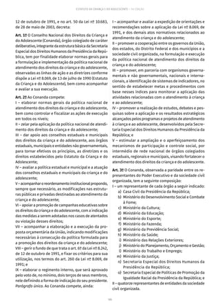 105
ESTATUTO DA CRIANÇA E DO ADOLESCENTE – 14ª EDIÇÃO
12 de outubro de 1991, e no art. 50 da Lei nº 10.683,
de 28 de maio de 2003, decreta:
Art. 1º O Conselho Nacional dos Direitos da Criança e
do Adolescente (Conanda), órgão colegiado de caráter
deliberativo,integrantedaestruturabásicadaSecretaria
Especial dos Direitos Humanos da Presidência da Repú-
blica, tem por finalidade elaborar normas gerais para
a formulação e implementação da política nacional de
atendimento dos direitos da criança e do adolescente,
observadas as linhas de ação e as diretrizes conforme
dispõe a Lei nº 8.069, de 13 de julho de 1990 (Estatuto
da Criança e do Adolescente), bem como acompanhar
e avaliar a sua execução.
Art. 2º Ao Conanda compete:
I – elaborar normas gerais da política nacional de
atendimento dos direitos da criança e do adolescente,
bem como controlar e fiscalizar as ações de execução
em todos os níveis;
II – zelar pela aplicação da política nacional de atendi-
mento dos direitos da criança e do adolescente;
III – dar apoio aos conselhos estaduais e municipais
dos direitos da criança e do adolescente, aos órgãos
estaduais, municipais e entidades não governamentais,
para tornar efetivos os princípios, as diretrizes e os
direitos estabelecidos pelo Estatuto da Criança e do
Adolescente;
IV – avaliar a política estadual e municipal e a atuação
dos conselhos estaduais e municipais da criança e do
adolescente;
V–acompanharoreordenamentoinstitucionalpropondo,
sempre que necessário, as modificações nas estrutu-
ras públicas e privadas destinadas ao atendimento da
criança e do adolescente;
VI – apoiar a promoção de campanhas educativas sobre
os direitos da criança e do adolescente, com a indicação
das medidas a serem adotadas nos casos de atentados
ou violação desses direitos;
VII – acompanhar a elaboração e a execução da pro-
posta orçamentária da União, indicando modificações
necessárias à consecução da política formulada para
a promoção dos direitos da criança e do adolescente;
VIII – gerir o fundo de que trata o art. 6º da Lei nº 8.242,
de 12 de outubro de 1991, e fixar os critérios para sua
utilização, nos termos do art. 260 da Lei nº 8.069, de
1991; e
IX – elaborar o regimento interno, que será aprovado
pelo voto de, no mínimo, dois terços de seus membros,
nele definindo a forma de indicação do seu presidente.
Parágrafo único. Ao Conanda compete, ainda:
I – acompanhar e avaliar a expedição de orientações e
recomendações sobre a aplicação da Lei nº 8.069, de
1991, e dos demais atos normativos relacionados ao
atendimento da criança e do adolescente;
II – promover a cooperação entre os governos da União,
dos estados, do Distrito Federal e dos municípios e a
sociedade civil organizada, na formulação e execução
da política nacional de atendimento dos direitos da
criança e do adolescente;
III – promover, em parceria com organismos governa-
mentais e não governamentais, nacionais e interna-
cionais, a identificação de sistemas de indicadores, no
sentido de estabelecer metas e procedimentos com
base nesses índices para monitorar a aplicação das
atividades relacionadas com o atendimento à criança
e ao adolescente;
IV – promover a realização de estudos, debates e pes-
quisas sobre a aplicação e os resultados estratégicos
alcançados pelos programas e projetos de atendimento
à criança e ao adolescente, desenvolvidos pela Secre-
taria Especial dos Direitos Humanos da Presidência da
República; e
V – estimular a ampliação e o aperfeiçoamento dos
mecanismos de participação e controle social, por
intermédio de rede nacional de órgãos colegiados
estaduais, regionais e municipais, visando fortalecer o
atendimento dos direitos da criança e do adolescente.
Art. 3º O Conanda, observada a paridade entre os re-
presentantes do Poder Executivo e da sociedade civil
organizada, tem a seguinte composição:
I – um representante de cada órgão a seguir indicado:
	 a)	 Casa Civil da Presidência da República;
	 b)	 Ministério do Desenvolvimento Social e Combate
à Fome;
	 c)	 Ministério da Cultura;
	 d)	 Ministério da Educação;
	 e)	 Ministério do Esporte;
	 f)	 Ministério da Fazenda;
	 g)	 Ministério da Previdência Social;
	 h)	 Ministério da Saúde;
	 i)	 Ministério das Relações Exteriores;
	 j)	 Ministério do Planejamento, Orçamento e Gestão;
	 l)	 Ministério do Trabalho e Emprego;
	 m)	 Ministério da Justiça;
	 n)	 Secretaria Especial dos Direitos Humanos da
Presidência da República;
	 o)	 Secretaria Especial de Políticas de Promoção da
Igualdade Racial da Presidência da República; e
II – quatorze representantes de entidades da sociedade
civil organizada.
 