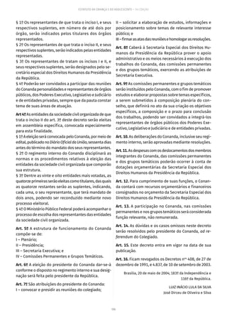 106
ESTATUTO DA CRIANÇA E DO ADOLESCENTE – 14ª EDIÇÃO
§ 1º Os representantes de que trata o inciso I, e seus
respectivos suplentes, em número de até dois por
órgão, serão indicados pelos titulares dos órgãos
representados.
§ 2º Os representantes de que trata o inciso II, e seus
respectivos suplentes, serão indicados pelas entidades
representadas.
§ 3º Os representantes de tratam os incisos I e II, e
seus respectivos suplentes, serão designados pelo se-
cretário especial dos Direitos Humanos da Presidência
da República.
§ 4º Poderão ser convidados a participar das reuniões
do Conanda personalidades e representantes de órgãos
públicos, dos Poderes Executivo, Legislativo e Judiciário
e de entidades privadas, sempre que da pauta constar
tema de suas áreas de atuação.
Art4ºAsentidadesdasociedadecivilorganizadadeque
trata o inciso II do art. 3º deste decreto serão eleitas
em assembleia específica, convocada especialmente
para esta finalidade.
§1ºAeleiçãoseráconvocadapeloConanda,pormeiode
edital,publicadonoDiárioOficialdaUnião,sessentadias
antes do término do mandato dos seus representantes.
§ 2º O regimento interno do Conanda disciplinará as
normas e os procedimentos relativos à eleição das
entidades da sociedade civil organizada que comporão
sua estrutura.
§ 3º Dentre as vinte e oito entidades mais votadas, as
quatorzeprimeirasserãoeleitascomotitulares,dasquais
as quatorze restantes serão as suplentes, indicando,
cada uma, o seu representante, que terá mandato de
dois anos, podendo ser reconduzido mediante novo
processo eleitoral.
§ 4º O Ministério Público Federal poderá acompanhar o
processo de escolha dos representantes das entidades
da sociedade civil organizada.
Art. 5º A estrutura de funcionamento do Conanda
compõe-se de:
I – Plenário;
II – Presidência;
III – Secretaria Executiva; e
IV – Comissões Permanentes e Grupos Temáticos.
Art. 6º A eleição do presidente do Conanda dar-se-á
conforme o disposto no regimento interno e sua desig-
nação será feita pelo presidente da República.
Art. 7º São atribuições do presidente do Conanda:
I – convocar e presidir as reuniões do colegiado;
II – solicitar a elaboração de estudos, informações e
posicionamento sobre temas de relevante interesse
público; e
III–firmarasatasdasreuniõesehomologarasresoluções.
Art. 8º Caberá à Secretaria Especial dos Direitos Hu-
manos da Presidência da República prover o apoio
administrativo e os meios necessários à execução dos
trabalhos do Conanda, das comissões permanentes
e dos grupos temáticos, exercendo as atribuições de
Secretaria Executiva.
Art. 9º As comissões permanentes e grupos temáticos
serão instituídos pelo Conanda, com o fim de promover
estudos e elaborar propostas sobre temas específicos,
a serem submetidos à composição plenária do con-
selho, que definirá no ato da sua criação os objetivos
específicos, a composição e o prazo para conclusão
dos trabalhos, podendo ser convidados a integrá-los
representantes de órgãos públicos dos Poderes Exe-
cutivo, Legislativo e Judiciário e de entidades privadas.
Art. 10. As deliberações do Conanda, inclusive seu regi-
mento interno, serão aprovadas mediante resoluções.
Art.11.Asdespesascomosdeslocamentosdosmembros
integrantes do Conanda, das comissões permanentes
e dos grupos temáticos poderão ocorrer à conta de
dotações orçamentárias da Secretaria Especial dos
Direitos Humanos da Presidência da República.
Art. 12. Para cumprimento de suas funções, o Conan-
da contará com recursos orçamentários e financeiros
consignados no orçamento da Secretaria Especial dos
Direitos Humanos da Presidência da República.
Art. 13. A participação no Conanda, nas comissões
permanentes e nos grupos temáticos será considerada
função relevante, não remunerada.
Art. 14. As dúvidas e os casos omissos neste decreto
serão resolvidos pelo presidente do Conanda, ad re-
ferendum do Colegiado.
Art. 15. Este decreto entra em vigor na data de sua
publicação.
Art. 16. Ficam revogados os Decretos nos
408, de 27 de
dezembro de 1991, e 4.837, de 10 de setembro de 2003.
Brasília, 20 de maio de 2004; 183º da Independência e
116º da República.
LUIZ INÁCIO LULA DA SILVA
José Dirceu de Oliveira e Silva
 