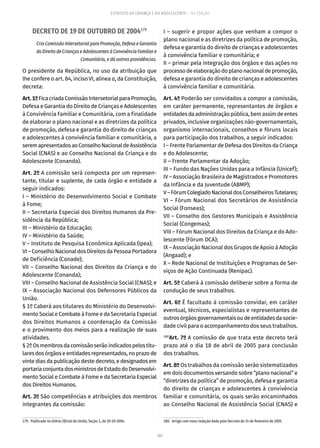 107
ESTATUTO DA CRIANÇA E DO ADOLESCENTE – 14ª EDIÇÃO
DECRETO DE 19 DE OUTUBRO DE 2004179
Cria Comissão Intersetorial para Promoção, Defesa e Garantia
do Direito de Crianças e Adolescentes à Convivência Familiar e
Comunitária, e dá outras providências.
O presidente da República, no uso da atribuição que
lhe confere o art. 84, inciso VI, alínea a, da Constituição,
decreta:
Art.1ºFicacriadaComissãoIntersetorialparaPromoção,
Defesa e Garantia do Direito de Crianças e Adolescentes
à Convivência Familiar e Comunitária, com a finalidade
de elaborar o plano nacional e as diretrizes da política
de promoção, defesa e garantia do direito de crianças
e adolescentes à convivência familiar e comunitária, a
seremapresentadosaoConselhoNacionaldeAssistência
Social (CNAS) e ao Conselho Nacional da Criança e do
Adolescente (Conanda).
Art. 2º A comissão será composta por um represen-
tante, titular e suplente, de cada órgão e entidade a
seguir indicados:
I – Ministério do Desenvolvimento Social e Combate
à Fome;
II – Secretaria Especial dos Direitos Humanos da Pre-
sidência da República;
III – Ministério da Educação;
IV – Ministério da Saúde;
V – Instituto de Pesquisa Econômica Aplicada (Ipea);
VI–ConselhoNacionaldosDireitosdaPessoaPortadora
de Deficiência (Conade);
VII – Conselho Nacional dos Direitos da Criança e do
Adolescente (Conanda);
VIII – Conselho Nacional de Assistência Social (CNAS); e
IX – Associação Nacional dos Defensores Públicos da
União.
§ 1º Caberá aos titulares do Ministério do Desenvolvi-
mento Social e Combate à Fome e da Secretaria Especial
dos Direitos Humanos a coordenação da Comissão
e o provimento dos meios para a realização de suas
atividades.
§2ºOsmembrosdacomissãoserãoindicadospelostitu-
laresdosórgãoseentidadesrepresentados,noprazode
vinte dias da publicação deste decreto, e designados em
portariaconjuntadosministrosdeEstadodoDesenvolvi-
mento Social e Combate à Fome e da Secretaria Especial
dos Direitos Humanos.
Art. 3º São competências e atribuições dos membros
integrantes da comissão:
179.  Publicado no Diário Oficial da União, Seção 1, de 20-10-2004.
I – sugerir e propor ações que venham a compor o
plano nacional e as diretrizes da política de promoção,
defesa e garantia do direito de crianças e adolescentes
à convivência familiar e comunitária; e
II – primar pela integração dos órgãos e das ações no
processodeelaboraçãodoplanonacionaldepromoção,
defesa e garantia do direito de crianças e adolescentes
à convivência familiar e comunitária.
Art. 4º Poderão ser convidados a compor a comissão,
em caráter permanente, representantes de órgãos e
entidadesdaadministraçãopública,bemassimdeentes
privados, inclusive organizações não-governamentais,
organismo internacionais, conselhos e fóruns locais
para participação dos trabalhos, a seguir indicados:
I – Frente Parlamentar de Defesa dos Direitos da Criança
e do Adolescente;
II – Frente Parlamentar da Adoção;
III – Fundo das Nações Unidas para a Infância (Unicef);
IV – Associação Brasileira de Magistrados e Promotores
da Infância e da Juventude (ABMP);
V–FórumColegiadoNacionaldosConselheirosTutelares;
VI – Fórum Nacional dos Secretários de Assistência
Social (Fonseas);
VII – Conselho dos Gestores Municipais e Assistência
Social (Congemas);
VIII – Fórum Nacional dos Direitos da Criança e do Ado-
lescente (Fórum DCA);
IX – Associação Nacional dos Grupos de Apoio à Adoção
(Angaad); e
X – Rede Nacional de Instituições e Programas de Ser-
viços de Ação Continuada (Renipac).
Art. 5º Caberá à comissão deliberar sobre a forma de
condução de seus trabalhos.
Art. 6º É facultado à comissão convidar, em caráter
eventual, técnicos, especialistas e representantes de
outrosórgãosgovernamentaisoudeentidadesdasocie-
dade civil para o acompanhamento dos seus trabalhos.
180
Art. 7º A comissão de que trata este decreto terá
prazo até o dia 18 de abril de 2005 para conclusão
dos trabalhos.
Art. 8º Os trabalhos da comissão serão sistematizados
em dois documentos versando sobre “plano nacional” e
“diretrizes da política” de promoção, defesa e garantia
do direito de crianças e adolescentes à convivência
familiar e comunitária, os quais serão encaminhados
ao Conselho Nacional de Assistência Social (CNAS) e
180.  Artigo com nova redação dada pelo Decreto de 24 de fevereiro de 2005.
 