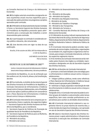 108
ESTATUTO DA CRIANÇA E DO ADOLESCENTE – 14ª EDIÇÃO
ao Conselho Nacional da Criança e do Adolescente
(Conanda).
Art. 9º Os órgãos setoriais envolvidos consignarão em
seus orçamentos anuais recursos específicos para a
execução das ações previstas nos programas e projetos
aprovados pela comissão.
Art.10.OMinistériodoDesenvolvimentoSocialeCombate
à Fome e a Secretaria Especial dos Direitos Humanos
da Presidência da República prestarão apoio admi-
nistrativo para a consecução dos trabalhos a serem
desenvolvidos pela comissão.
Art. 11. A participação na comissão é considerada ser-
viço público relevante, não remunerada.
Art. 12. Este decreto entra em vigor na data de sua
publicação.
Brasília, 19 de outubro de 2004; 183º da Independência
e 116º da República.
LUIZ INÁCIO LULA DA SILVA
Patrus Ananias
DECRETO DE 11 DE OUTUBRO DE 2007181
Institui a Comissão Intersetorial de Enfrentamento à Violência
SexualcontraCriançaseAdolescentes,edáoutrasprovidências.
O presidente da República, no uso da atribuição que
lhe confere o art. 84, inciso VI, alínea a, da Constituição,
decreta:
Art. 1º Fica instituída, no âmbito da Secretaria Especial
dos Direitos Humanos da Presidência da República, a
Comissão Intersetorial de Enfrentamento à Violência
Sexual contra Crianças e Adolescentes, com a finalidade
de articular ações e políticas públicas em consonância
com o Plano Nacional de Enfrentamento à Violência
Sexual contra Crianças e Adolescentes.
Art. 2º A Comissão Intersetorial será composta por re-
presentantes, titular e suplente, dos seguintes órgãos:
I – Secretaria Especial dos Direitos Humanos da Presi-
dência da República, que a coordenará;
II – Secretaria Especial de Políticas de Promoção da
Igualdade Racial da Presidência da República;
III – Secretaria Especial de Políticas para as Mulheres,
da Presidência da República;
IV – Ministério da Justiça;
V – Ministério da Cultura;
181.  Publicado no Diário Oficial da União, Seção 1, de 15-10-2007.
VI – Ministério do Desenvolvimento Social e Combate
à Fome;
VII – Ministério da Educação;
VIII – Ministério do Esporte;
IX – Ministério das Relações Exteriores;
X – Ministério da Saúde;
XI – Ministério do Trabalho e Emprego;
XII – Ministério dos Transportes;
XIII – Ministério do Turismo; e
XIV – Conselho Nacional dos Direitos da Criança e do
Adolescente (Conanda).
§ 1º O Ministério da Justiça indicará representantes da
Secretaria Nacional de Justiça, Secretaria de Segurança
Pública,DepartamentodaPolíciaFederal,Departamento
da Polícia Rodoviária Federal e Defensoria Pública da
União.
§ 2º A Comissão Intersetorial poderá convidar repre-
sentantes de outros órgãos, instituições, organizações
da sociedade civil, organizações e organismos interna-
cionais, para compor a Comissão Intersetorial, na forma
do respectivo regimento interno.
§ 3º Os membros da Comissão Intersetorial serão indi-
cados pelos titulares dos órgãos ou entidades repre-
sentados e designados em ato do Secretário Especial
dos Direitos Humanos.
Art. 3º São atribuições da Comissão Intersetorial:
I – promover a intersetorialidade como estratégia para
o enfrentamento à violência sexual contra crianças e
adolescentes;
II – integrar políticas públicas, tendo como referência
o Plano Nacional de Enfrentamento à Violência Sexual
Infanto-Juvenil aprovado pelo CONANDA; e
III–estimularacriação,expansãoemanutençãoderede
de enfrentamento à violência sexual contra crianças e
adolescentes.
Parágrafo único. A Comissão Intersetorial poderá cons-
tituir grupos de trabalho e subcomissões sobre temas
específicos, bem como convidar profissionais ou es-
pecialistas para auxiliar as atividades desenvolvidas.
Art. 4º A Comissão Intersetorial elaborará o seu re-
gimento interno no prazo máximo de noventa dias, a
contar da data da respectiva instalação, a ser aprovado
em ato do Secretário Especial dos Direitos Humanos.
Art. 5º Caberá à Secretaria Especial dos Direitos Hu-
manos prover o apoio administrativo e infraestrutura
necessária à execução das atividades da Comissão
Intersetorial.
 