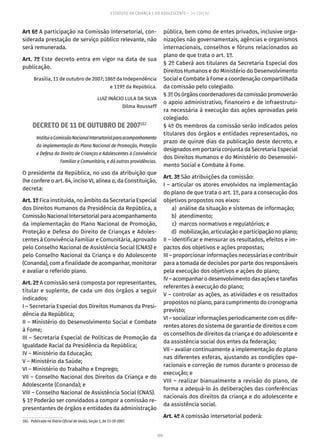 109
ESTATUTO DA CRIANÇA E DO ADOLESCENTE – 14ª EDIÇÃO
Art 6º A participação na Comissão Intersetorial, con-
siderada prestação de serviço público relevante, não
será remunerada.
Art. 7º Este decreto entra em vigor na data de sua
publicação.
Brasília, 11 de outubro de 2007; 186º da Independência
e 119º da República.
LUIZ INÁCIO LULA DA SILVA
Dilma Rousseff
DECRETO DE 11 DE OUTUBRO DE 2007182
InstituiaComissãoNacionalIntersetorialparaacompanhamento
da implementação do Plano Nacional de Promoção, Proteção
e Defesa do Direito de Crianças e Adolescentes à Convivência
Familiar e Comunitária, e dá outras providências.
O presidente da República, no uso da atribuição que
lhe confere o art. 84, inciso VI, alínea a, da Constituição,
decreta:
Art. 1º Fica instituída, no âmbito da Secretaria Especial
dos Direitos Humanos da Presidência da República, a
Comissão Nacional Intersetorial para acompanhamento
da implementação do Plano Nacional de Promoção,
Proteção e Defesa do Direito de Crianças e Adoles-
centes à Convivência Familiar e Comunitária, aprovado
pelo Conselho Nacional de Assistência Social (CNAS) e
pelo Conselho Nacional da Criança e do Adolescente
(Conanda), com a finalidade de acompanhar, monitorar
e avaliar o referido plano.
Art. 2º A comissão será composta por representantes,
titular e suplente, de cada um dos órgãos a seguir
indicados:
I – Secretaria Especial dos Direitos Humanos da Presi-
dência da República;
II – Ministério do Desenvolvimento Social e Combate
à Fome;
III – Secretaria Especial de Políticas de Promoção da
Igualdade Racial da Presidência da República;
IV – Ministério da Educação;
V – Ministério da Saúde;
VI – Ministério do Trabalho e Emprego;
VII – Conselho Nacional dos Direitos da Criança e do
Adolescente (Conanda); e
VIII – Conselho Nacional de Assistência Social (CNAS).
§ 1º Poderão ser convidados a compor a comissão re-
presentantes de órgãos e entidades da administração
182.  Publicado no Diário Oficial da União, Seção 1, de 15-10-2007.
pública, bem como de entes privados, inclusive orga-
nizações não governamentais, agências e organismos
internacionais, conselhos e fóruns relacionados ao
plano de que trata o art. 1º.
§ 2º Caberá aos titulares da Secretaria Especial dos
Direitos Humanos e do Ministério do Desenvolvimento
Social e Combate à Fome a coordenação compartilhada
da comissão pelo colegiado.
§ 3º Os órgãos coordenadores da comissão promoverão
o apoio administrativo, financeiro e de infraestrutu-
ra necessária à execução das ações aprovadas pelo
colegiado.
§ 4º Os membros da comissão serão indicados pelos
titulares dos órgãos e entidades representados, no
prazo de quinze dias da publicação deste decreto, e
designados em portaria conjunta da Secretaria Especial
dos Direitos Humanos e do Ministério do Desenvolvi-
mento Social e Combate à Fome.
Art. 3º São atribuições da comissão:
I – articular os atores envolvidos na implementação
do plano de que trata o art. 1º, para a consecução dos
objetivos propostos nos eixos:
	 a)	 análise da situação e sistemas de informação;
	 b)	atendimento;
	 c)	 marcos normativos e regulatórios; e
	 d)	 mobilização, articulação e participação no plano;
II – identificar e mensurar os resultados, efeitos e im-
pactos dos objetivos e ações propostas;
III – proporcionar informações necessárias e contribuir
para a tomada de decisões por parte dos responsáveis
pela execução dos objetivos e ações do plano;
IV – acompanhar o desenvolvimento das ações e tarefas
referentes à execução do plano;
V – controlar as ações, as atividades e os resultados
propostos no plano, para cumprimento do cronograma
previsto;
VI – socializar informações periodicamente com os dife-
rentes atores do sistema de garantia de direitos e com
os conselhos de direitos da criança e do adolescente e
da assistência social dos entes da federação;
VII – avaliar continuamente a implementação do plano
nas diferentes esferas, ajustando as condições ope-
racionais e correção de rumos durante o processo de
execução; e
VIII – realizar bianualmente a revisão do plano, de
forma a adequá-lo às deliberações das conferências
nacionais dos direitos da criança e do adolescente e
da assistência social.
Art. 4º A comissão intersetorial poderá:
 