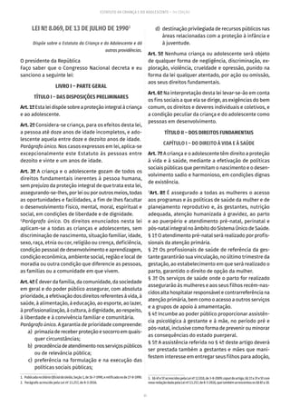 11
ESTATUTO DA CRIANÇA E DO ADOLESCENTE – 14ª EDIÇÃO
LEI Nº 8.069, DE 13 DE JULHO DE 19901
Dispõe sobre o Estatuto da Criança e do Adolescente e dá
outras providências.
O presidente da República
Faço saber que o Congresso Nacional decreta e eu
sanciono a seguinte lei:
LIVRO I – PARTE GERAL
TÍTULO I – DAS DISPOSIÇÕES PRELIMINARES
Art.1ºEstaleidispõesobreaproteçãointegralàcriança
e ao adolescente.
Art. 2º Considera-se criança, para os efeitos desta lei,
a pessoa até doze anos de idade incompletos, e ado-
lescente aquela entre doze e dezoito anos de idade.
Parágrafo único. Nos casos expressos em lei, aplica-se
excepcionalmente este Estatuto às pessoas entre
dezoito e vinte e um anos de idade.
Art. 3º A criança e o adolescente gozam de todos os
direitos fundamentais inerentes à pessoa humana,
sem prejuízo da proteção integral de que trata esta lei,
assegurando-se-lhes, por lei ou por outros meios, todas
as oportunidades e facilidades, a fim de lhes facultar
o desenvolvimento físico, mental, moral, espiritual e
social, em condições de liberdade e de dignidade.
2
Parágrafo único. Os direitos enunciados nesta lei
aplicam-se a todas as crianças e adolescentes, sem
discriminação de nascimento, situação familiar, idade,
sexo, raça, etnia ou cor, religião ou crença, deficiência,
condição pessoal de desenvolvimento e aprendizagem,
condição econômica, ambiente social, região e local de
moradia ou outra condição que diferencie as pessoas,
as famílias ou a comunidade em que vivem.
Art. 4º É dever da família, da comunidade, da sociedade
em geral e do poder público assegurar, com absoluta
prioridade, a efetivação dos direitos referentes à vida, à
saúde, à alimentação, à educação, ao esporte, ao lazer,
à profissionalização, à cultura, à dignidade, ao respeito,
à liberdade e à convivência familiar e comunitária.
Parágrafo único. A garantia de prioridade compreende:
	 a)	 primazia de receber proteção e socorro em quais-
quer circunstâncias;
	 b)	 precedênciadeatendimentonosserviçospúblicos
ou de relevância pública;
	 c)	preferência na formulação e na execução das
políticas sociais públicas;
1.  PublicadanoDiárioOficialdaUnião,Seção1,de16-7-1990,eretificadanode27-8-1990.
2.  Parágrafo acrescido pela Lei nº 13.257, de 8-3-2016.
	 d)	 destinação privilegiada de recursos públicos nas
áreas relacionadas com a proteção à infância e
à juventude.
Art. 5º Nenhuma criança ou adolescente será objeto
de qualquer forma de negligência, discriminação, ex-
ploração, violência, crueldade e opressão, punido na
forma da lei qualquer atentado, por ação ou omissão,
aos seus direitos fundamentais.
Art. 6º Na interpretação desta lei levar-se-ão em conta
os fins sociais a que ela se dirige, as exigências do bem
comum, os direitos e deveres individuais e coletivos, e
a condição peculiar da criança e do adolescente como
pessoas em desenvolvimento.
TÍTULO II – DOS DIREITOS FUNDAMENTAIS
CAPÍTULO I – DO DIREITO À VIDA E À SAÚDE
Art. 7º A criança e o adolescente têm direito a proteção
à vida e à saúde, mediante a efetivação de políticas
sociais públicas que permitam o nascimento e o desen-
volvimento sadio e harmonioso, em condições dignas
de existência.
3
Art. 8º É assegurado a todas as mulheres o acesso
aos programas e às políticas de saúde da mulher e de
planejamento reprodutivo e, às gestantes, nutrição
adequada, atenção humanizada à gravidez, ao parto
e ao puerpério e atendimento pré-natal, perinatal e
pós-natalintegralnoâmbitodoSistemaÚnicodeSaúde.
§ 1º O atendimento pré-natal será realizado por profis-
sionais da atenção primária.
§ 2º Os profissionais de saúde de referência da ges-
tante garantirão sua vinculação, no último trimestre da
gestação, ao estabelecimento em que será realizado o
parto, garantido o direito de opção da mulher.
§ 3º Os serviços de saúde onde o parto for realizado
assegurarão às mulheres e aos seus filhos recém-nas-
cidos alta hospitalar responsável e contrarreferência na
atenção primária, bem como o acesso a outros serviços
e a grupos de apoio à amamentação.
§ 4º Incumbe ao poder público proporcionar assistên-
cia psicológica à gestante e à mãe, no período pré e
pós-natal, inclusive como forma de prevenir ou minorar
as consequências do estado puerperal.
§ 5º A assistência referida no § 4º deste artigo deverá
ser prestada também a gestantes e mães que mani-
festem interesse em entregar seus filhos para adoção,
3.  §§4ºe5ºacrescidospelaLeinº12.010,de3-8-2009;caputdoartigo,§§1ºa3ºe5ºcom
novaredaçãodadapelaLeinº13.257,de8-3-2016,quetambémacrescentouos§§6ºa10.
 