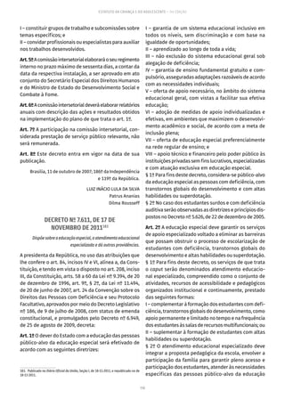 110
ESTATUTO DA CRIANÇA E DO ADOLESCENTE – 14ª EDIÇÃO
I – constituir grupos de trabalho e subcomissões sobre
temas específicos; e
II – convidar profissionais ou especialistas para auxiliar
nos trabalhos desenvolvidos.
Art.5ºAcomissãointersetorialelaboraráoseuregimento
interno no prazo máximo de sessenta dias, a contar da
data da respectiva instalação, a ser aprovado em ato
conjunto do Secretário Especial dos Direitos Humanos
e do Ministro de Estado do Desenvolvimento Social e
Combate à Fome.
Art.6ºAcomissãointersetorialdeveráelaborarrelatórios
anuais com descrição das ações e resultados obtidos
na implementação do plano de que trata o art. 1º.
Art. 7º A participação na comissão intersetorial, con-
siderada prestação de serviço público relevante, não
será remunerada.
Art. 8º Este decreto entra em vigor na data de sua
publicação.
Brasília, 11 de outubro de 2007; 186º da Independência
e 119º da República.
LUIZ INÁCIO LULA DA SILVA
Patrus Ananias
Dilma Rousseff
DECRETO Nº 7.611, DE 17 DE
NOVEMBRO DE 2011183
Dispõe sobre a educação especial, o atendimento educacional
especializado e dá outras providências.
A presidenta da República, no uso das atribuições que
lhe confere o art. 84, incisos IV e VI, alínea a, da Cons-
tituição, e tendo em vista o disposto no art. 208, inciso
III, da Constituição, arts. 58 a 60 da Lei nº 9.394, de 20
de dezembro de 1996, art. 9º, § 2º, da Lei nº 11.494,
de 20 de junho de 2007, art. 24 da Convenção sobre os
Direitos das Pessoas com Deficiência e seu Protocolo
Facultativo, aprovados por meio do Decreto Legislativo
nº 186, de 9 de julho de 2008, com status de emenda
constitucional, e promulgados pelo Decreto nº 6.949,
de 25 de agosto de 2009, decreta:
Art. 1º O dever do Estado com a educação das pessoas
público-alvo da educação especial será efetivado de
acordo com as seguintes diretrizes:
183.  Publicado no Diário Oficial da União, Seção I, de 18-11-2011, e republicado no de
18-11-2011.
I – garantia de um sistema educacional inclusivo em
todos os níveis, sem discriminação e com base na
igualdade de oportunidades;
II – aprendizado ao longo de toda a vida;
III – não exclusão do sistema educacional geral sob
alegação de deficiência;
IV – garantia de ensino fundamental gratuito e com-
pulsório, asseguradas adaptações razoáveis de acordo
com as necessidades individuais;
V – oferta de apoio necessário, no âmbito do sistema
educacional geral, com vistas a facilitar sua efetiva
educação;
VI – adoção de medidas de apoio individualizadas e
efetivas, em ambientes que maximizem o desenvolvi-
mento acadêmico e social, de acordo com a meta de
inclusão plena;
VII – oferta de educação especial preferencialmente
na rede regular de ensino; e
VIII – apoio técnico e financeiro pelo poder público às
instituições privadas sem fins lucrativos, especializadas
e com atuação exclusiva em educação especial.
§ 1º Para fins deste decreto, considera-se público-alvo
da educação especial as pessoas com deficiência, com
transtornos globais do desenvolvimento e com altas
habilidades ou superdotação.
§ 2º No caso dos estudantes surdos e com deficiência
auditiva serão observadas as diretrizes e princípios dis-
postos no Decreto nº 5.626, de 22 de dezembro de 2005.
Art. 2º A educação especial deve garantir os serviços
de apoio especializado voltado a eliminar as barreiras
que possam obstruir o processo de escolarização de
estudantes com deficiência, transtornos globais do
desenvolvimento e altas habilidades ou superdotação.
§ 1º Para fins deste decreto, os serviços de que trata
o caput serão denominados atendimento educacio-
nal especializado, compreendido como o conjunto de
atividades, recursos de acessibilidade e pedagógicos
organizados institucional e continuamente, prestado
das seguintes formas:
I – complementar à formação dos estudantes com defi-
ciência, transtornos globais do desenvolvimento, como
apoio permanente e limitado no tempo e na frequência
dos estudantes às salas de recursos multifuncionais; ou
II – suplementar à formação de estudantes com altas
habilidades ou superdotação.
§ 2º O atendimento educacional especializado deve
integrar a proposta pedagógica da escola, envolver a
participação da família para garantir pleno acesso e
participação dos estudantes, atender às necessidades
específicas das pessoas público-alvo da educação
 