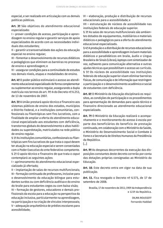 111
ESTATUTO DA CRIANÇA E DO ADOLESCENTE – 14ª EDIÇÃO
especial, e ser realizado em articulação com as demais
políticas públicas.
Art. 3º São objetivos do atendimento educacional
especializado:
I – prover condições de acesso, participação e apren-
dizagem no ensino regular e garantir serviços de apoio
especializados de acordo com as necessidades indivi-
duais dos estudantes;
II – garantir a transversalidade das ações da educação
especial no ensino regular;
III – fomentar o desenvolvimento de recursos didáticos
e pedagógicos que eliminem as barreiras no processo
de ensino e aprendizagem; e
IV–assegurarcondiçõesparaacontinuidadedeestudos
nos demais níveis, etapas e modalidades de ensino.
Art. 4º O poder público estimulará o acesso ao atendi-
mentoeducacionalespecializadodeformacomplementar
ou suplementar ao ensino regular, assegurando a dupla
matrícula nos termos do art. 9º-A do Decreto nº 6.253,
de 13 de novembro de 2007.
Art. 5º A União prestará apoio técnico e financeiro aos
sistemas públicos de ensino dos estados, municípios
e Distrito Federal, e a instituições comunitárias, con-
fessionais ou filantrópicas sem fins lucrativos, com a
finalidade de ampliar a oferta do atendimento educa-
cional especializado aos estudantes com deficiência,
transtornos globais do desenvolvimento e altas habili-
dades ou superdotação, matriculados na rede pública
de ensino regular.
§1ºAsinstituiçõescomunitárias,confessionaisoufilan-
trópicas sem fins lucrativos de que trata o caput devem
ter atuação na educação especial e serem conveniadas
com o Poder Executivo do ente federativo competente.
§ 2º O apoio técnico e financeiro de que trata o caput
contemplará as seguintes ações:
I – aprimoramento do atendimento educacional espe-
cializado já ofertado;
II – implantação de salas de recursos multifuncionais;
III – formação continuada de professores, inclusive para
o desenvolvimento da educação bilíngue para estu-
dantes surdos ou com deficiência auditiva e do ensino
do braile para estudantes cegos ou com baixa visão;
IV – formação de gestores, educadores e demais pro-
fissionais da escola para a educação na perspectiva da
educação inclusiva, particularmente na aprendizagem,
na participação e na criação de vínculos interpessoais;
V – adequação arquitetônica de prédios escolares para
acessibilidade;
VI – elaboração, produção e distribuição de recursos
educacionais para a acessibilidade; e
VII – estruturação de núcleos de acessibilidade nas
instituições federais de educação superior.
§ 3º As salas de recursos multifuncionais são ambien-
tes dotados de equipamentos, mobiliários e materiais
didáticos e pedagógicos para a oferta do atendimento
educacional especializado.
§4ºAproduçãoeadistribuiçãoderecursoseducacionais
para a acessibilidadeeaprendizagemincluemmateriais
didáticos e paradidáticos em braile, áudio e Língua
Brasileira de Sinais (Libras), laptops com sintetizador de
voz, softwares para comunicação alternativa e outras
ajudas técnicas que possibilitam o acesso ao currículo.
§ 5º Os núcleos de acessibilidade nas instituições
federais de educação superior visam eliminar barreiras
físicas,decomunicaçãoedeinformaçãoquerestringem
a participação e o desenvolvimento acadêmico e social
de estudantes com deficiência.
Art. 6º O Ministério da Educação disciplinará os requi-
sitos, as condições de participação e os procedimentos
para apresentação de demandas para apoio técnico e
financeiro direcionado ao atendimento educacional
especializado.
Art. 7º O Ministério da Educação realizará o acompa-
nhamento e o monitoramento do acesso à escola por
parte dos beneficiários do benefício de prestação
continuada, em colaboração com o Ministério da Saúde,
o Ministério do Desenvolvimento Social e Combate à
Fome e a Secretaria de Direitos Humanos da Presidência
da República.
[...]
Art. 9º As despesas decorrentes da execução das dis-
posições constantes deste decreto correrão por conta
das dotações próprias consignadas ao Ministério da
Educação.
Art. 10. Este decreto entra em vigor na data de sua
publicação.
Art. 11. Fica revogado o Decreto nº 6.571, de 17 de
setembro de 2008.
Brasília,17denovembrode2011;190ºdaIndependência
e 123º da República.
DILMA ROUSSEFF
Fernando Haddad
 