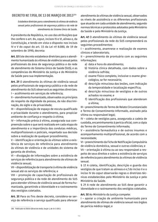 112
ESTATUTO DA CRIANÇA E DO ADOLESCENTE – 14ª EDIÇÃO
DECRETO Nº 7.958, DE 13 DE MARÇO DE 2013184
Estabelecediretrizesparaoatendimentoàsvítimasdeviolência
sexual pelos profissionais de segurança pública e da rede de
atendimento do Sistema Único de Saúde.
A presidenta da República, no uso das atribuições que
lhe confere o art. 84, caput, incisos IV e VI, alínea a, da
Constituição, e tendo em vista o disposto nos incisos
IV e V do caput do art. 15 da Lei nº 8.080, de 19 de
setembro de 1990, decreta:
Art.1ºEste decreto estabelece diretrizes para o atendi-
mento humanizado às vítimas de violência sexual pelos
profissionais da área de segurança pública e da rede
de atendimento do Sistema Único de Saúde (SUS), e as
competências do Ministério da Justiça e do Ministério
da Saúde para sua implementação.
Art. 2º O atendimento às vítimas de violência sexual
pelos profissionais de segurança pública e da rede de
atendimento do SUS observará as seguintes diretrizes:
I – acolhimento em serviços de referência;
II – atendimento humanizado, observados os princípios
do respeito da dignidade da pessoa, da não discrimi-
nação, do sigilo e da privacidade;
III – disponibilização de espaço de escuta qualificado
e privacidade durante o atendimento, para propiciar
ambiente de confiança e respeito à vítima;
IV – informação prévia à vítima, assegurada sua com-
preensão sobre o que será realizado em cada etapa do
atendimento e a importância das condutas médicas,
multiprofissionais e policiais, respeitada sua decisão
sobre a realização de qualquer procedimento;
V – identificação e orientação às vítimas sobre a exis-
tência de serviços de referência para atendimento
às vítimas de violência e de unidades do sistema de
garantia de direitos;
VI – divulgação de informações sobre a existência de
serviços de referência para atendimento de vítimas de
violência sexual;
VII – disponibilização de transporte à vítima de violência
sexual até os serviços de referência; e
VIII – promoção de capacitação de profissionais de
segurança pública e da rede de atendimento do SUS
para atender vítimas de violência sexual de forma hu-
manizada, garantindo a idoneidade e o rastreamento
dos vestígios coletados.
Art. 3º Para os fins deste decreto, considera-se ser-
viço de referência o serviço qualificado para oferecer
184.  Publicado no Diário Oficial da União, Seção 1, de 14-3-2013.
atendimento às vítimas de violência sexual, observados
os níveis de assistência e os diferentes profissionais
que atuarão em cada unidade de atendimento, segundo
normas técnicas e protocolos adotados pelo Ministério
da Saúde e pelo Ministério da Justiça.
Art. 4º O atendimento às vítimas de violência sexual
pelos profissionais da rede do SUS compreenderá os
seguintes procedimentos:
I – acolhimento, anamnese e realização de exames
clínicos e laboratoriais;
II – preenchimento de prontuário com as seguintes
informações:
	 a)	 data e hora do atendimento;
	 b)	história clínica detalhada, com dados sobre a
violência sofrida;
	 c)	 exame físico completo, inclusive o exame gine-
cológico, se for necessário;
	 d)	 descrição minuciosa das lesões, com indicação
da temporalidade e localização específica;
	 e)	descrição minuciosa de vestígios e de outros
achados no exame; e
	 f)	 identificação dos profissionais que atenderam
a vítima;
III – preenchimento do Termo de Relato Circunstanciado
e Termo de Consentimento Informado, assinado pela
vítima ou responsável legal;
IV – coleta de vestígios para, assegurada a cadeia de
custódia, encaminhamento à perícia oficial, com a cópia
do Termo de Consentimento Informado;
V – assistência farmacêutica e de outros insumos e
acompanhamento multiprofissional, de acordo com a
necessidade;
VI–preenchimentodaFichadeNotificaçãoCompulsória
de violência doméstica, sexual e outras violências; e
VII – orientação à vítima ou ao seu responsável a res-
peito de seus direitos e sobre a existência de serviços
de referência para atendimento às vítimas de violência
sexual.
§ 1º A coleta, identificação, descrição e guarda dos
vestígios de que tratam as alíneas e e f do inciso II e o
inciso IV do caput observarão regras e diretrizes téc-
nicas estabelecidas pelo Ministério da Justiça e pelo
Ministério da Saúde.
§ 2º A rede de atendimento ao SUS deve garantir a
idoneidade e o rastreamento dos vestígios coletados.
Art. 5º Ao Ministério da Justiça compete:
I – apoiar a criação de ambiente humanizado para
atendimento de vítimas de violência sexual nos órgãos
de perícia médico-legal; e
 