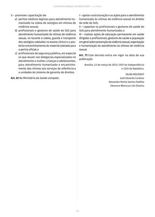 113
ESTATUTO DA CRIANÇA E DO ADOLESCENTE – 14ª EDIÇÃO
II – promover capacitação de:
	 a)	 peritos médicos-legistas para atendimento hu-
manizado na coleta de vestígios em vítimas de
violência sexual;
	 b)	profissionais e gestores de saúde do SUS para
atendimento humanizado de vítimas de violência
sexual, no tocante à coleta, guarda e transporte
dos vestígios coletados no exame clínico e o pos-
teriorencaminhamentodomaterialcoletadopara
a perícia oficial; e
	 c)	 profissionais de segurança pública, em especial
os que atuam nas delegacias especializadas no
atendimento a mulher, crianças e adolescentes,
para atendimento humanizado e encaminha-
mento das vítimas aos serviços de referência e
a unidades do sistema de garantia de direitos.
Art. 6º Ao Ministério da Saúde compete:
I – apoiar a estruturação e as ações para o atendimento
humanizado às vítimas de violência sexual no âmbito
da rede do SUS;
II – capacitar os profissionais e gestores de saúde do
SUS para atendimento humanizado; e
III – realizar ações de educação permanente em saúde
dirigidas a profissionais, gestores de saúde e população
emgeralsobreprevençãodaviolênciasexual,organização
e humanização do atendimento às vítimas de violência
sexual.
Art. 7º Este decreto entra em vigor na data de sua
publicação.
Brasília, 13 de março de 2013; 192º da Independência
e 125º da República.
DILMA ROUSSEFF
José Eduardo Cardozo
Alexandre Rocha Santos Padilha
Eleonora Menicucci de Oliveira
 