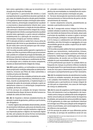 12
ESTATUTO DA CRIANÇA E DO ADOLESCENTE – 14ª EDIÇÃO
bem como a gestantes e mães que se encontrem em
situação de privação de liberdade.
§ 6º A gestante e a parturiente têm direito a 1 (um)
acompanhante de sua preferência durante o período do
pré-natal,dotrabalhodepartoedopós-partoimediato.
§ 7º A gestante deverá receber orientação sobre aleita-
mento materno, alimentação complementar saudável
e crescimento e desenvolvimento infantil, bem como
sobre formas de favorecer a criação de vínculos afetivos
e de estimular o desenvolvimento integral da criança.
§8ºAgestantetemdireitoaacompanhamentosaudável
durante toda a gestação e a parto natural cuidadoso,
estabelecendo-se a aplicação de cesariana e outras
intervenções cirúrgicas por motivos médicos.
§ 9º A atenção primária à saúde fará a busca ativa da
gestante que não iniciar ou que abandonar as consultas
de pré-natal, bem como da puérpera que não compa-
recer às consultas pós-parto.
§ 10. Incumbe ao poder público garantir, à gestante e à
mulher com filho na primeira infância que se encontrem
sob custódia em unidade de privação de liberdade, am-
biência que atenda às normas sanitárias e assistenciais
do Sistema Único de Saúde para o acolhimento do filho,
em articulação com o sistema de ensino competente,
visando ao desenvolvimento integral da criança.
4
Art. 9º O poder público, as instituições e os emprega-
dores propiciarão condições adequadas ao aleitamento
materno, inclusive aos filhos de mães submetidas a
medida privativa de liberdade.
§ 1º Os profissionais das unidades primárias de saúde
desenvolverão ações sistemáticas, individuais ou cole-
tivas, visando ao planejamento, à implementação e à
avaliação de ações de promoção, proteção e apoio ao
aleitamento materno e à alimentação complementar
saudável, de forma contínua.
§ 2º Os serviços de unidades de terapia intensiva
neonatal deverão dispor de banco de leite humano ou
unidade de coleta de leite humano.
Art. 10. Os hospitais e demais estabelecimentos de
atenção à saúde de gestantes, públicos e particulares,
são obrigados a:
I–manterregistrodasatividadesdesenvolvidas,através
de prontuários individuais, pelo prazo de dezoito anos;
II – identificar o recém-nascido mediante o registro de
sua impressão plantar e digital e da impressão digital
da mãe, sem prejuízo de outras formas normatizadas
pela autoridade administrativa competente;
4.  §§ 1º e 2º acrescidos pela Lei nº 13.257, de 8-3-2016.
III – proceder a exames visando ao diagnóstico e tera-
pêutica de anormalidades no metabolismo do recém-
-nascido, bem como prestar orientação aos pais;
IV – fornecer declaração de nascimento onde constem
necessariamente as intercorrências do parto e do de-
senvolvimento do neonato;
V – manter alojamento conjunto, possibilitando ao
neonato a permanência junto à mãe.
5
Art. 11. É assegurado acesso integral às linhas de
cuidado voltadas à saúde da criança e do adolescente,
por intermédio do Sistema Único de Saúde, observado
o princípio da equidade no acesso a ações e serviços
para promoção, proteção e recuperação da saúde.
§ 1º A criança e o adolescente com deficiência serão
atendidos, sem discriminação ou segregação, em suas
necessidades gerais de saúde e específicas de habili-
tação e reabilitação.
§ 2º Incumbe ao poder público fornecer gratuitamente,
àqueles que necessitarem, medicamentos, órteses,
próteses e outras tecnologias assistivas relativas ao
tratamento, habilitação ou reabilitação para crianças
e adolescentes, de acordo com as linhas de cuidado
voltadas às suas necessidades específicas.
§ 3º Os profissionais que atuam no cuidado diário ou
frequente de crianças na primeira infância receberão
formação específica e permanente para a detecção de
sinais de risco para o desenvolvimento psíquico, bem
como para o acompanhamento que se fizer necessário.
6
Art. 12. Os estabelecimentos de atendimento à saúde,
inclusive as unidades neonatais, de terapia intensiva
e de cuidados intermediários, deverão proporcionar
condições para a permanência em tempo integral de
um dos pais ou responsável, nos casos de internação
de criança ou adolescente.
7
Art.13.Os casos de suspeita ou confirmação de castigo
físico, de tratamento cruel ou degradante e de maus-
-tratos contra criança ou adolescente serão obrigatoria-
mente comunicados ao conselho tutelar da respectiva
localidade, sem prejuízo de outras providências legais.
§ 1º As gestantes ou mães que manifestem interesse
em entregar seus filhos para adoção serão obrigatoria-
mente encaminhadas, sem constrangimento, à Justiça
da Infância e da Juventude.
§ 2º Os serviços de saúde em suas diferentes portas
de entrada, os serviços de assistência social em seu
5.  Caput do artigo e §§ 1º e 2º com nova redação dada pela Lei nº 13.257, de 8-3-2016,
que também acrescentou o § 3º.
6.  Artigo com nova redação dada pela Lei nº 13.257, de 8-3-2016.
7.  Parágrafo único primitivo renumerado para § 1º e com nova redação dada pela Lei
nº 13.257, de 8-3-2016, que também acrescentou o § 2º.
 