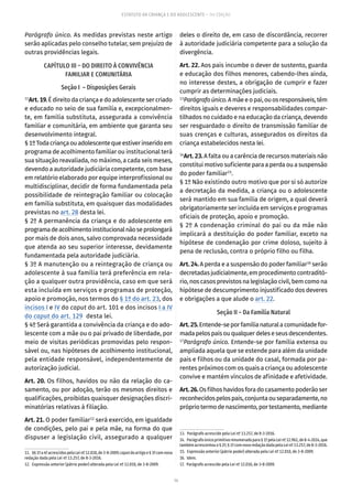 14
ESTATUTO DA CRIANÇA E DO ADOLESCENTE – 14ª EDIÇÃO
Parágrafo único. As medidas previstas neste artigo
serão aplicadas pelo conselho tutelar, sem prejuízo de
outras providências legais.
CAPÍTULO III – DO DIREITO À CONVIVÊNCIA
FAMILIAR E COMUNITÁRIA
Seção I – Disposições Gerais
11
Art.19.É direito da criança e do adolescente ser criado
e educado no seio de sua família e, excepcionalmen-
te, em família substituta, assegurada a convivência
familiar e comunitária, em ambiente que garanta seu
desenvolvimento integral.
§1ºTodacriançaouadolescentequeestiverinseridoem
programa de acolhimento familiar ou institucional terá
sua situação reavaliada, no máximo, a cada seis meses,
devendo a autoridade judiciária competente, com base
em relatório elaborado por equipe interprofissional ou
multidisciplinar, decidir de forma fundamentada pela
possibilidade de reintegração familiar ou colocação
em família substituta, em quaisquer das modalidades
previstas no art. 28 desta lei.
§ 2º A permanência da criança e do adolescente em
programadeacolhimentoinstitucionalnãoseprolongará
por mais de dois anos, salvo comprovada necessidade
que atenda ao seu superior interesse, devidamente
fundamentada pela autoridade judiciária.
§ 3º A manutenção ou a reintegração de criança ou
adolescente à sua família terá preferência em rela-
ção a qualquer outra providência, caso em que será
esta incluída em serviços e programas de proteção,
apoio e promoção, nos termos do § 1º do art. 23, dos
incisos I e IV do caput do art. 101 e dos incisos I a IV
do caput do art. 129 desta lei.
§ 4º Será garantida a convivência da criança e do ado-
lescente com a mãe ou o pai privado de liberdade, por
meio de visitas periódicas promovidas pelo respon-
sável ou, nas hipóteses de acolhimento institucional,
pela entidade responsável, independentemente de
autorização judicial.
Art. 20. Os filhos, havidos ou não da relação do ca-
samento, ou por adoção, terão os mesmos direitos e
qualificações, proibidas quaisquer designações discri-
minatórias relativas à filiação.
Art. 21. O poder familiar12
será exercido, em igualdade
de condições, pelo pai e pela mãe, na forma do que
dispuser a legislação civil, assegurado a qualquer
11.  §§1ºa4ºacrescidospelaLeinº12.010,de3-8-2009; caputdoartigoe§3ºcomnova
redação dada pela Lei nº 13.257, de 8-3-2016.
12.  Expressão anterior (pátrio poder) alterada pela Lei nº 12.010, de 3-8-2009.
deles o direito de, em caso de discordância, recorrer
à autoridade judiciária competente para a solução da
divergência.
Art. 22. Aos pais incumbe o dever de sustento, guarda
e educação dos filhos menores, cabendo-lhes ainda,
no interesse destes, a obrigação de cumprir e fazer
cumprir as determinações judiciais.
13
Parágrafoúnico.Amãeeopai,ouosresponsáveis,têm
direitos iguais e deveres e responsabilidades compar-
tilhados no cuidado e na educação da criança, devendo
ser resguardado o direito de transmissão familiar de
suas crenças e culturas, assegurados os direitos da
criança estabelecidos nesta lei.
14
Art. 23. A falta ou a carência de recursos materiais não
constitui motivo suficiente para a perda ou a suspensão
do poder familiar15
.
§ 1º Não existindo outro motivo que por si só autorize
a decretação da medida, a criança ou o adolescente
será mantido em sua família de origem, a qual deverá
obrigatoriamente ser incluída em serviços e programas
oficiais de proteção, apoio e promoção.
§ 2º A condenação criminal do pai ou da mãe não
implicará a destituição do poder familiar, exceto na
hipótese de condenação por crime doloso, sujeito à
pena de reclusão, contra o próprio filho ou filha.
Art. 24. A perda e a suspensão do poder familiar16
serão
decretadasjudicialmente,emprocedimentocontraditó-
rio, nos casos previstos na legislação civil, bem como na
hipótese de descumprimento injustificado dos deveres
e obrigações a que alude o art. 22.
Seção II – Da Família Natural
Art.25.Entende-seporfamílianaturalacomunidadefor-
madapelospaisouqualquerdeleseseusdescendentes.
17
Parágrafo único. Entende-se por família extensa ou
ampliada aquela que se estende para além da unidade
pais e filhos ou da unidade do casal, formada por pa-
rentes próximos com os quais a criança ou adolescente
convive e mantém vínculos de afinidade e afetividade.
Art.26.Osfilhoshavidosforadocasamentopoderãoser
reconhecidospelospais,conjuntaouseparadamente,no
própriotermodenascimento,portestamento,mediante
13.  Parágrafo acrescido pela Lei nº 13.257, de 8-3-2016.
14.  Parágrafoúnicoprimitivorenumeradopara§1º pelaLeinº 12.962, de 8-4-2014, que
também acrescentou o § 2º; § 1º com nova redação dada pela Lei nº 13.257, de 8-3-2016.
15.  Expressão anterior (pátrio poder) alterada pela Lei nº 12.010, de 3-8-2009.
16. Idem.
17.  Parágrafo acrescido pela Lei nº 12.010, de 3-8-2009.
 