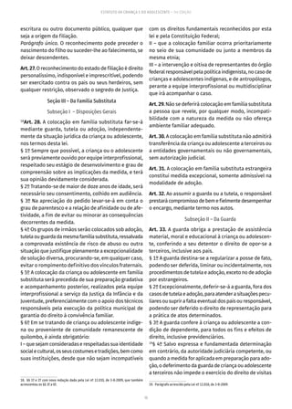 15
ESTATUTO DA CRIANÇA E DO ADOLESCENTE – 14ª EDIÇÃO
escritura ou outro documento público, qualquer que
seja a origem da filiação.
Parágrafo único. O reconhecimento pode preceder o
nascimento do filho ou suceder-lhe ao falecimento, se
deixar descendentes.
Art.27.O reconhecimento do estado de filiação é direito
personalíssimo, indisponível e imprescritível, podendo
ser exercitado contra os pais ou seus herdeiros, sem
qualquer restrição, observado o segredo de Justiça.
Seção III – Da Família Substituta
Subseção I – Disposições Gerais
18
Art. 28. A colocação em família substituta far-se-á
mediante guarda, tutela ou adoção, independente-
mente da situação jurídica da criança ou adolescente,
nos termos desta lei.
§ 1º Sempre que possível, a criança ou o adolescente
será previamente ouvido por equipe interprofissional,
respeitado seu estágio de desenvolvimento e grau de
compreensão sobre as implicações da medida, e terá
sua opinião devidamente considerada.
§ 2º Tratando-se de maior de doze anos de idade, será
necessário seu consentimento, colhido em audiência.
§ 3º Na apreciação do pedido levar-se-á em conta o
grau de parentesco e a relação de afinidade ou de afe-
tividade, a fim de evitar ou minorar as consequências
decorrentes da medida.
§ 4º Os grupos de irmãos serão colocados sob adoção,
tutelaouguardadamesmafamíliasubstituta,ressalvada
a comprovada existência de risco de abuso ou outra
situação que justifique plenamente a excepcionalidade
de solução diversa, procurando-se, em qualquer caso,
evitar o rompimento definitivo dos vínculos fraternais.
§ 5º A colocação da criança ou adolescente em família
substituta será precedida de sua preparação gradativa
e acompanhamento posterior, realizados pela equipe
interprofissional a serviço da Justiça da Infância e da
Juventude, preferencialmente com o apoio dos técnicos
responsáveis pela execução da política municipal de
garantia do direito à convivência familiar.
§ 6º Em se tratando de criança ou adolescente indíge-
na ou proveniente de comunidade remanescente de
quilombo, é ainda obrigatório:
I–quesejam consideradas erespeitadas suaidentidade
socialecultural,osseuscostumesetradições,bemcomo
suas instituições, desde que não sejam incompatíveis
18.  §§ 1º e 2º com nova redação dada pela Lei nº 12.010, de 3-8-2009, que também
acrescentou os §§ 3º a 6º.
com os direitos fundamentais reconhecidos por esta
lei e pela Constituição Federal;
II – que a colocação familiar ocorra prioritariamente
no seio de sua comunidade ou junto a membros da
mesma etnia;
III – a intervenção e oitiva de representantes do órgão
federalresponsávelpelapolíticaindigenista,nocasode
crianças e adolescentes indígenas, e de antropólogos,
perante a equipe interprofissional ou multidisciplinar
que irá acompanhar o caso.
Art. 29. Não se deferirá colocação em família substituta
a pessoa que revele, por qualquer modo, incompati-
bilidade com a natureza da medida ou não ofereça
ambiente familiar adequado.
Art. 30. A colocação em família substituta não admitirá
transferência da criança ou adolescente a terceiros ou
a entidades governamentais ou não governamentais,
sem autorização judicial.
Art. 31. A colocação em família substituta estrangeira
constitui medida excepcional, somente admissível na
modalidade de adoção.
Art. 32. Ao assumir a guarda ou a tutela, o responsável
prestarácompromissodebemefielmentedesempenhar
o encargo, mediante termo nos autos.
Subseção II – Da Guarda
Art. 33. A guarda obriga a prestação de assistência
material, moral e educacional à criança ou adolescen-
te, conferindo a seu detentor o direito de opor-se a
terceiros, inclusive aos pais.
§ 1º A guarda destina-se a regularizar a posse de fato,
podendo ser deferida, liminar ou incidentalmente, nos
procedimentos de tutela e adoção, exceto no de adoção
por estrangeiros.
§ 2º Excepcionalmente, deferir-se-á a guarda, fora dos
casosdetutelaeadoção,paraatenderasituaçõespecu-
liares ou suprir a falta eventual dos pais ou responsável,
podendo ser deferido o direito de representação para
a prática de atos determinados.
§ 3º A guarda confere à criança ou adolescente a con-
dição de dependente, para todos os fins e efeitos de
direito, inclusive previdenciários.
19
§ 4º Salvo expressa e fundamentada determinação
em contrário, da autoridade judiciária competente, ou
quando a medida for aplicada em preparação para ado-
ção, o deferimento da guarda de criança ou adolescente
a terceiros não impede o exercício do direito de visitas
19.  Parágrafo acrescido pela Lei nº 12.010, de 3-8-2009.
 