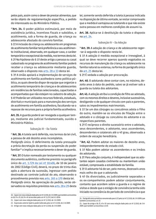 16
ESTATUTO DA CRIANÇA E DO ADOLESCENTE – 14ª EDIÇÃO
pelospais,assimcomoodeverdeprestaralimentos,que
serão objeto de regulamentação específica, a pedido
do interessado ou do Ministério Público.
20
Art. 34. O poder público estimulará, por meio de
assistência jurídica, incentivos fiscais e subsídios, o
acolhimento, sob a forma de guarda, de criança ou
adolescente afastado do convívio familiar.
§ 1º A inclusão da criança ou adolescente em programas
deacolhimentofamiliarterápreferênciaaseuacolhimen-
to institucional, observado, em qualquer caso, o caráter
temporárioeexcepcionaldamedida,nostermosdestalei.
§ 2º Na hipótese do § 1º deste artigo a pessoa ou casal
cadastradonoprogramadeacolhimentofamiliarpoderá
receber a criança ou adolescente mediante guarda,
observado o disposto nos arts. 28 a 33 desta lei.
§ 3º A União apoiará a implementação de serviços de
acolhimento em família acolhedora como política pú-
blica, os quais deverão dispor de equipe que organize o
acolhimento temporário de crianças e de adolescentes
em residências de famílias selecionadas, capacitadas e
acompanhadasquenãoestejamnocadastrodeadoção.
§ 4º Poderão ser utilizados recursos federais, estaduais,
distritais e municipais para a manutenção dos serviços
de acolhimento em família acolhedora, facultando-se o
repasse de recursos para a própria família acolhedora.
Art. 35. A guarda poderá ser revogada a qualquer tem-
po, mediante ato judicial fundamentado, ouvido o
Ministério Público.
Subseção III – Da Tutela
21
Art. 36. A tutela será deferida, nos termos da lei civil,
a pessoa de até dezoito anos incompletos.
Parágrafo único. O deferimento da tutela pressupõe
a prévia decretação da perda ou suspensão do poder
familiar22
e implica necessariamente o dever de guarda.
23
Art. 37. O tutor nomeado por testamento ou qualquer
documento autêntico, conforme previsto no parágrafo
único do art. 1.729 da Lei nº 10.406, de 10 de janeiro
de 2002 (Código Civil), deverá, no prazo de trinta dias
após a abertura da sucessão, ingressar com pedido
destinado ao controle judicial do ato, observando o
procedimento previsto nos arts. 165 a 170 desta lei.
Parágrafo único. Na apreciação do pedido, serão ob-
servados os requisitos previstos nos arts. 28 e 29 desta
20.  CaputcomnovaredaçãodadapelaLeinº12.010,de3-8-2009,quetambémacrescentou
os §§ 1º e 2º; §§ 3º e 4º acrescidos pela Lei nº 13.257, de 8-3-2016.
21.  Caput com nova redação dada pela Lei nº 12.010, de 3-8-2009.
22.  Expressão anterior (pátrio poder) alterada pela Lei nº 12.010, de 3-8-2009.
23.  Artigo com nova redação dada pela Lei nº 12.010, de 3-8-2009.
lei, somente sendo deferida a tutela à pessoa indicada
na disposição de última vontade, se restar comprovado
que a medida é vantajosa ao tutelando e que não existe
outra pessoa em melhores condições de assumi-la.
Art. 38. Aplica-se à destituição da tutela o disposto
no art. 24.
Subseção IV – Da Adoção
24
Art. 39. A adoção de criança e de adolescente reger-
-se-á segundo o disposto nesta lei.
§ 1º A adoção é medida excepcional e irrevogável, à
qual se deve recorrer apenas quando esgotados os
recursos de manutenção da criança ou adolescente na
família natural ou extensa, na forma do parágrafo único
do art. 25 desta lei.
§ 2º É vedada a adoção por procuração.
Art. 40. O adotando deve contar com, no máximo, de-
zoito anos à data do pedido, salvo se já estiver sob a
guarda ou tutela dos adotantes.
Art.41. A adoção atribui a condição de filho ao adotado,
comosmesmosdireitosedeveres,inclusivesucessórios,
desligando-o de qualquer vínculo com pais e parentes,
salvo os impedimentos matrimoniais.
§ 1º Se um dos cônjuges ou concubinos adota o filho
do outro, mantêm-se os vínculos de filiação entre o
adotado e o cônjuge ou concubino do adotante e os
respectivos parentes.
§ 2º É recíproco o direito sucessório entre o adotado,
seus descendentes, o adotante, seus ascendentes,
descendentes e colaterais até o 4º grau, observada a
ordem de vocação hereditária.
25
Art. 42. Podem adotar os maiores de dezoito anos,
independentemente do estado civil.
§ 1º Não podem adotar os ascendentes e os irmãos
do adotando.
§ 2º Para adoção conjunta, é indispensável que os ado-
tantes sejam casados civilmente ou mantenham união
estável, comprovada a estabilidade da família.
§ 3º O adotante há de ser, pelo menos, dezesseis anos
mais velho do que o adotando.
§ 4º Os divorciados, os judicialmente separados e
os ex-companheiros podem adotar conjuntamente,
contanto que acordem sobre a guarda e o regime de
visitas e desde que o estágio de convivência tenha sido
iniciado na constância do período de convivência e que
24.  Parágrafo único primitivo renumerado para § 2º pela Lei nº 12.010, de 3-8-2009, que
também acrescentou o § 1º.
25.  Caput do artigo e §§ 2º, 4º e 5º com nova redação dada pela Lei nº 12.010, de 3-8-
2009, que também acrescentou o § 6º.
 