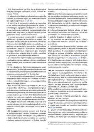 18
ESTATUTO DA CRIANÇA E DO ADOLESCENTE – 14ª EDIÇÃO
§ 1º O deferimento da inscrição dar-se-á após prévia
consulta aos órgãos técnicos do juizado, ouvido o Mi-
nistério Público.
§ 2º Não será deferida a inscrição se o interessado não
satisfizer os requisitos legais, ou verificada qualquer
das hipóteses previstas no art. 29.
§ 3º A inscrição de postulantes à adoção será precedida
de um período de preparação psicossocial e jurídica,
orientado pela equipe técnica da Justiça da Infância e
daJuventude,preferencialmentecomapoiodostécnicos
responsáveis pela execução da política municipal de
garantia do direito à convivência familiar.
§ 4º Sempre que possível e recomendável, a preparação
referida no § 3º deste artigo incluirá o contato com
crianças e adolescentes em acolhimento familiar ou
institucional em condições de serem adotados, a ser
realizado sob a orientação, supervisão e avaliação da
equipe técnica da Justiça da Infância e da Juventude,
com apoio dos técnicos responsáveis pelo programa
de acolhimento e pela execução da política municipal
de garantia do direito à convivência familiar.
§5ºSerãocriadoseimplementadoscadastrosestaduais
e nacional de crianças e adolescentes em condições de
serem adotados e de pessoas ou casais habilitados à
adoção.
§ 6º Haverá cadastros distintos para pessoas ou casais
residentes fora do país, que somente serão consultados
nainexistênciadepostulantesnacionaishabilitadosnos
cadastros mencionados no § 5º deste artigo.
§ 7º As autoridades estaduais e federais em matéria de
adoção terão acesso integral aos cadastros, incumbin-
do-lhes a troca de informações e a cooperação mútua,
para melhoria do sistema.
§ 8º A autoridade judiciária providenciará, no prazo
de quarenta e oito horas, a inscrição das crianças e
adolescentes em condições de serem adotados que não
tiveram colocação familiar na comarca de origem, e das
pessoas ou casais que tiveram deferida sua habilitação
à adoção nos cadastros estadual e nacional referidos
no § 5º deste artigo, sob pena de responsabilidade.
§ 9º Compete à autoridade central estadual zelar pela
manutenção e correta alimentação dos cadastros, com
posterior comunicação à autoridade central federal
brasileira.
§ 10. A adoção internacional somente será deferida
se, após consulta ao cadastro de pessoas ou casais
habilitados à adoção, mantido pela Justiça da Infância
e da Juventude na comarca, bem como aos cadastros
estadual e nacional referidos no § 5º deste artigo, não
for encontrado interessado com residência permanente
no Brasil.
§11.Enquantonãolocalizadapessoaoucasalinteressado
em sua adoção, a criança ou o adolescente, sempre que
possível e recomendável, será colocado sob guarda de
famíliacadastradaemprogramadeacolhimentofamiliar.
§ 12. A alimentação do cadastro e a convocação crite-
riosa dos postulantes à adoção serão fiscalizadas pelo
Ministério Público.
§ 13. Somente poderá ser deferida adoção em favor
de candidato domiciliado no Brasil não cadastrado
previamente nos termos desta lei quando:
I – se tratar de pedido de adoção unilateral;
II – for formulada por parente com o qual a criança
ou adolescente mantenha vínculos de afinidade e
afetividade;
III – oriundo o pedido de quem detém a tutela ou guar-
da legal de criança maior de três anos ou adolescente,
desde que o lapso de tempo de convivência comprove
a fixação de laços de afinidade e afetividade, e não
seja constatada a ocorrência de má-fé ou qualquer
das situações previstas nos arts. 237 ou 238 desta lei.
§ 14. Nas hipóteses previstas no § 13 deste artigo, o
candidato deverá comprovar, no curso do procedimen-
to, que preenche os requisitos necessários à adoção,
conforme previsto nesta lei.
32
Art. 51. Considera-se adoção internacional aquela na
qual a pessoa ou casal postulante é residente ou do-
miciliado fora do Brasil, conforme previsto no artigo 2
da Convenção de Haia, de 29 de maio de 1993, Relativa
à Proteção das Crianças e à Cooperação em Matéria de
Adoção Internacional, aprovada pelo Decreto Legisla-
tivo nº 1, de 14 de janeiro de 1999, e promulgada pelo
Decreto nº 3.087, de 21 de junho de 1999.
§ 1º A adoção internacional de criança ou adolescente
brasileiro ou domiciliado no Brasil somente terá lugar
quando restar comprovado:
I – que a colocação em família substituta é a solução
adequada ao caso concreto;
II – que foram esgotadas todas as possibilidades de co-
locação da criança ou adolescente em família substituta
brasileira, após consulta aos cadastros mencionados
no art. 50 desta lei;
III – que, em se tratando de adoção de adolescente, este
foi consultado, por meios adequados ao seu estágio de
desenvolvimento, e que se encontra preparado para
a medida, mediante parecer elaborado por equipe
32.  Caput do artigo, caput do § 1º e §§ 2º e 3º com nova redação dada pela Lei nº 12.010,
de 3-8-2009, que também acrescentou os incisos I a III ao § 1º e revogou o § 4º.
 