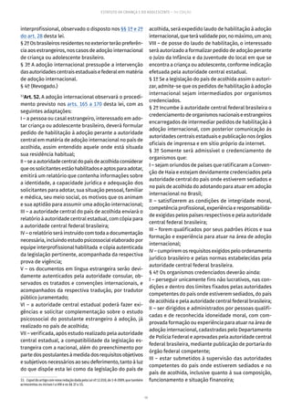 19
ESTATUTO DA CRIANÇA E DO ADOLESCENTE – 14ª EDIÇÃO
interprofissional, observado o disposto nos §§ 1º e 2º
do art. 28 desta lei.
§2ºOsbrasileirosresidentesnoexteriorterãopreferên-
cia aos estrangeiros, nos casos de adoção internacional
de criança ou adolescente brasileiro.
§ 3º A adoção internacional pressupõe a intervenção
dasautoridadescentrais estaduais efederalemmatéria
de adoção internacional.
§ 4º (Revogado.)
33
Art. 52. A adoção internacional observará o procedi-
mento previsto nos arts. 165 a 170 desta lei, com as
seguintes adaptações:
I – a pessoa ou casal estrangeiro, interessado em ado-
tar criança ou adolescente brasileiro, deverá formular
pedido de habilitação à adoção perante a autoridade
central em matéria de adoção internacional no país de
acolhida, assim entendido aquele onde está situada
sua residência habitual;
II–seaautoridadecentraldopaísdeacolhidaconsiderar
queossolicitantesestãohabilitadoseaptosparaadotar,
emitirá um relatório que contenha informações sobre
a identidade, a capacidade jurídica e adequação dos
solicitantes para adotar, sua situação pessoal, familiar
e médica, seu meio social, os motivos que os animam
e sua aptidão para assumir uma adoção internacional;
III – a autoridade central do país de acolhida enviará o
relatório à autoridade central estadual, com cópia para
a autoridade central federal brasileira;
IV – o relatório será instruído com toda a documentação
necessária, incluindo estudo psicossocial elaborado por
equipe interprofissional habilitada e cópia autenticada
da legislação pertinente, acompanhada da respectiva
prova de vigência;
V – os documentos em língua estrangeira serão devi-
damente autenticados pela autoridade consular, ob-
servados os tratados e convenções internacionais, e
acompanhados da respectiva tradução, por tradutor
público juramentado;
VI – a autoridade central estadual poderá fazer exi-
gências e solicitar complementação sobre o estudo
psicossocial do postulante estrangeiro à adoção, já
realizado no país de acolhida;
VII – verificada, após estudo realizado pela autoridade
central estadual, a compatibilidade da legislação es-
trangeira com a nacional, além do preenchimento por
partedospostulantes àmedidados requisitos objetivos
e subjetivos necessários ao seu deferimento, tanto à luz
do que dispõe esta lei como da legislação do país de
33.  CaputdoartigocomnovaredaçãodadapelaLeinº12.010,de3-8-2009,quetambém
acrescentou os incisos I a VIII e os §§ 1º a 15.
acolhida, será expedido laudo de habilitação à adoção
internacional,queterávalidadepor,nomáximo,umano;
VIII – de posse do laudo de habilitação, o interessado
será autorizado a formalizar pedido de adoção perante
o Juízo da Infância e da Juventude do local em que se
encontra a criança ou adolescente, conforme indicação
efetuada pela autoridade central estadual.
§ 1º Se a legislação do país de acolhida assim o autori-
zar, admite-se que os pedidos de habilitação à adoção
internacional sejam intermediados por organismos
credenciados.
§ 2º Incumbe à autoridade central federal brasileira o
credenciamentodeorganismosnacionaiseestrangeiros
encarregados de intermediar pedidos de habilitação à
adoção internacional, com posterior comunicação às
autoridades centrais estaduais e publicação nos órgãos
oficiais de imprensa e em sítio próprio da internet.
§ 3º Somente será admissível o credenciamento de
organismos que:
I – sejam oriundos de países que ratificaram a Conven-
ção de Haia e estejam devidamente credenciados pela
autoridade central do país onde estiverem sediados e
no país de acolhida do adotando para atuar em adoção
internacional no Brasil;
II – satisfizerem as condições de integridade moral,
competênciaprofissional,experiênciaeresponsabilida-
de exigidas pelos países respectivos e pela autoridade
central federal brasileira;
III – forem qualificados por seus padrões éticos e sua
formação e experiência para atuar na área de adoção
internacional;
IV – cumprirem os requisitos exigidos pelo ordenamento
jurídico brasileiro e pelas normas estabelecidas pela
autoridade central federal brasileira.
§ 4º Os organismos credenciados deverão ainda:
I – perseguir unicamente fins não lucrativos, nas con-
dições e dentro dos limites fixados pelas autoridades
competentes do país onde estiverem sediados, do país
de acolhida e pela autoridade central federal brasileira;
II – ser dirigidos e administrados por pessoas qualifi-
cadas e de reconhecida idoneidade moral, com com-
provada formação ou experiência para atuar na área de
adoção internacional, cadastradas pelo Departamento
de Polícia Federal e aprovadas pela autoridade central
federal brasileira, mediante publicação de portaria do
órgão federal competente;
III – estar submetidos à supervisão das autoridades
competentes do país onde estiverem sediados e no
país de acolhida, inclusive quanto à sua composição,
funcionamento e situação financeira;
 