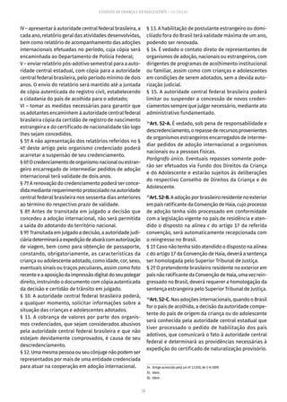 20
ESTATUTO DA CRIANÇA E DO ADOLESCENTE – 14ª EDIÇÃO
IV – apresentar à autoridade central federal brasileira, a
cada ano, relatório geral das atividades desenvolvidas,
bem como relatório de acompanhamento das adoções
internacionais efetuadas no período, cuja cópia será
encaminhada ao Departamento de Polícia Federal;
V – enviar relatório pós-adotivo semestral para a auto-
ridade central estadual, com cópia para a autoridade
central federal brasileira, pelo período mínimo de dois
anos. O envio do relatório será mantido até a juntada
de cópia autenticada do registro civil, estabelecendo
a cidadania do país de acolhida para o adotado;
VI – tomar as medidas necessárias para garantir que
os adotantes encaminhem à autoridade central federal
brasileira cópia da certidão de registro de nascimento
estrangeira e do certificado de nacionalidade tão logo
lhes sejam concedidos.
§ 5º A não apresentação dos relatórios referidos no §
4º deste artigo pelo organismo credenciado poderá
acarretar a suspensão de seu credenciamento.
§6ºOcredenciamentodeorganismonacionalouestran-
geiro encarregado de intermediar pedidos de adoção
internacional terá validade de dois anos.
§ 7º A renovação do credenciamento poderá ser conce-
dida medianterequerimentoprotocoladonaautoridade
central federal brasileira nos sessenta dias anteriores
ao término do respectivo prazo de validade.
§ 8º Antes de transitada em julgado a decisão que
concedeu a adoção internacional, não será permitida
a saída do adotando do território nacional.
§ 9º Transitada em julgado a decisão, a autoridade judi-
ciáriadeterminaráaexpediçãodealvarácomautorização
de viagem, bem como para obtenção de passaporte,
constando, obrigatoriamente, as características da
criança ou adolescente adotado, como idade, cor, sexo,
eventuais sinais ou traços peculiares, assim como foto
recenteeaaposiçãodaimpressãodigitaldoseupolegar
direito, instruindo o documento com cópia autenticada
da decisão e certidão de trânsito em julgado.
§ 10. A autoridade central federal brasileira poderá,
a qualquer momento, solicitar informações sobre a
situação das crianças e adolescentes adotados.
§ 11. A cobrança de valores por parte dos organis-
mos credenciados, que sejam considerados abusivos
pela autoridade central federal brasileira e que não
estejam devidamente comprovados, é causa de seu
descredenciamento.
§ 12. Uma mesma pessoa ou seu cônjuge não podem ser
representados por mais de uma entidade credenciada
para atuar na cooperação em adoção internacional.
§ 13. A habilitação de postulante estrangeiro ou domi-
ciliado fora do Brasil terá validade máxima de um ano,
podendo ser renovada.
§ 14. É vedado o contato direto de representantes de
organismos de adoção, nacionais ou estrangeiros, com
dirigentes de programas de acolhimento institucional
ou familiar, assim como com crianças e adolescentes
em condições de serem adotados, sem a devida auto-
rização judicial.
§ 15. A autoridade central federal brasileira poderá
limitar ou suspender a concessão de novos creden-
ciamentos sempre que julgar necessário, mediante ato
administrativo fundamentado.
34
Art. 52-A. É vedado, sob pena de responsabilidade e
descredenciamento,orepassederecursosprovenientes
de organismos estrangeiros encarregados de interme-
diar pedidos de adoção internacional a organismos
nacionais ou a pessoas físicas.
Parágrafo único. Eventuais repasses somente pode-
rão ser efetuados via Fundo dos Direitos da Criança
e do Adolescente e estarão sujeitos às deliberações
do respectivo Conselho de Direitos da Criança e do
Adolescente.
35
Art.52-B.A adoção por brasileiro residente no exterior
em país ratificante da Convenção de Haia, cujo processo
de adoção tenha sido processado em conformidade
com a legislação vigente no país de residência e aten-
dido o disposto na alínea c do artigo 17 da referida
convenção, será automaticamente recepcionada com
o reingresso no Brasil.
§ 1º Caso não tenha sido atendido o disposto na alínea
c do artigo 17 da Convenção de Haia, deverá a sentença
ser homologada pelo Superior Tribunal de Justiça.
§ 2º O pretendente brasileiro residente no exterior em
paísnãoratificantedaConvençãodeHaia,umavezrein-
gressado no Brasil, deverá requerer a homologação da
sentença estrangeira pelo Superior Tribunal de Justiça.
36
Art. 52-C. Nas adoções internacionais, quando o Brasil
for o país de acolhida, a decisão da autoridade compe-
tente do país de origem da criança ou do adolescente
será conhecida pela autoridade central estadual que
tiver processado o pedido de habilitação dos pais
adotivos, que comunicará o fato à autoridade central
federal e determinará as providências necessárias à
expedição do certificado de naturalização provisório.
34.  Artigo acrescido pela Lei nº 12.010, de 3-8-2009.
35. Idem.
36. Idem.
 