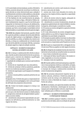 21
ESTATUTO DA CRIANÇA E DO ADOLESCENTE – 14ª EDIÇÃO
§ 1º A autoridade central estadual, ouvido o Ministério
Público, somente deixará de reconhecer os efeitos da-
quela decisão se restar demonstrado que a adoção é
manifestamentecontráriaàordempúblicaounãoatende
ao interesse superior da criança ou do adolescente.
§ 2º Na hipótese de não reconhecimento da adoção,
prevista no § 1º deste artigo, o Ministério Público de-
verá imediatamente requerer o que for de direito para
resguardar os interesses da criança ou do adolescente,
comunicando-se as providências à autoridade central
estadual, que fará a comunicação à autoridade central
federalbrasileiraeàautoridadecentraldopaísdeorigem.
37
Art. 52-D. Nas adoções internacionais, quando o Brasil
foropaísdeacolhidaeaadoçãonãotenhasidodeferida
no país de origem porque a sua legislação a delega ao
país de acolhida, ou, ainda, na hipótese de, mesmo com
decisão, a criança ou o adolescente ser oriundo de país
que não tenha aderido à convenção referida, o processo
de adoção seguirá as regras da adoção nacional.
CAPÍTULO IV – DO DIREITO À EDUCAÇÃO, À
CULTURA, AO ESPORTE E AO LAZER
Art. 53. A criança e o adolescente têm direito à educa-
ção, visando ao pleno desenvolvimento de sua pessoa,
preparo para o exercício da cidadania e qualificação
para o trabalho, assegurando-se-lhes:
I – igualdade de condições para o acesso e permanência
na escola;
II – direito de ser respeitado por seus educadores;
III – direito de contestar critérios avaliativos, podendo
recorrer às instâncias escolares superiores;
IV – direito de organização e participação em entidades
estudantis;
V – acesso à escola pública e gratuita próxima de sua
residência.
Parágrafo único. É direito dos pais ou responsáveis ter
ciência do processo pedagógico, bem como participar
da definição das propostas educacionais.
Art. 54. É dever do Estado assegurar à criança e ao
adolescente:
I – ensino fundamental, obrigatório e gratuito, inclusive
para os que a ele não tiveram acesso na idade própria;
II – progressiva extensão da obrigatoriedade e gratui-
dade ao ensino médio;
III – atendimento educacional especializado aos por-
tadores de deficiência, preferencialmente na rede
regular de ensino;
37.  Artigo acrescido pela Lei nº 12.010, de 3-8-2009.
IV – atendimento em creche e pré-escola às crianças
de zero a seis anos de idade;
V – acesso aos níveis mais elevados do ensino, da
pesquisa e da criação artística, segundo a capacidade
de cada um;
VI – oferta de ensino noturno regular, adequado às
condições do adolescente trabalhador;
VII – atendimento no ensino fundamental, através de
programas suplementares de material didático-escolar,
transporte, alimentação e assistência à saúde.
§ 1º O acesso ao ensino obrigatório e gratuito é direito
público subjetivo.
§ 2º O não oferecimento do ensino obrigatório pelo
poder público ou sua oferta irregular importa respon-
sabilidade da autoridade competente.
§ 3º Compete ao poder público recensear os educandos
no ensino fundamental, fazer-lhes a chamada e zelar,
junto aos pais ou responsável, pela frequência à escola.
Art. 55. Os pais ou responsável têm a obrigação de ma-
tricular seus filhos ou pupilos na rede regular de ensino.
Art.56.Osdirigentesdeestabelecimentosdeensinofun-
damental comunicarão ao conselho tutelar os casos de:
I – maus-tratos envolvendo seus alunos;
II – reiteração de faltas injustificadas e de evasão es-
colar, esgotados os recursos escolares;
III – elevados níveis de repetência.
Art.57.O poder público estimulará pesquisas, experiên-
cias e novas propostas relativas a calendário, seriação,
currículo, metodologia, didática e avaliação, com vistas
à inserção de crianças e adolescentes excluídos do
ensino fundamental obrigatório.
Art. 58. No processo educacional respeitar-se-ão os
valores culturais, artísticos e históricos próprios do
contexto social da criança e do adolescente, garan-
tindo-se a estes a liberdade da criação e o acesso às
fontes de cultura.
Art.59.Osmunicípios,comapoiodosestadosedaUnião,
estimularão e facilitarão a destinação de recursos e
espaços para programações culturais, esportivas e de
lazer voltadas para a infância e a juventude.
CAPÍTULO V – DO DIREITO À PROFISSIONALIZAÇÃO
E À PROTEÇÃO NO TRABALHO
38
Art. 60. É proibido qualquer trabalho a menores de
quatorze anos de idade, salvo na condição de aprendiz.
38.  Cf.art. 7º,XXXIII,daConstituiçãoFederalde5-10-1988,constantedestapublicação.
 