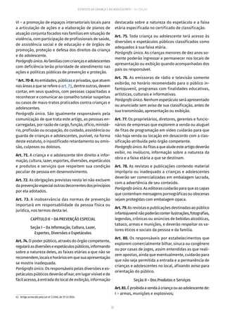 23
ESTATUTO DA CRIANÇA E DO ADOLESCENTE – 14ª EDIÇÃO
VI – a promoção de espaços intersetoriais locais para
a articulação de ações e a elaboração de planos de
atuação conjunta focados nas famílias em situação de
violência, com participação de profissionais de saúde,
de assistência social e de educação e de órgãos de
promoção, proteção e defesa dos direitos da criança
e do adolescente.
Parágrafoúnico.Asfamíliascomcriançaseadolescentes
com deficiência terão prioridade de atendimento nas
ações e políticas públicas de prevenção e proteção.
42
Art.70-B.Asentidades,públicaseprivadas,queatuem
nas áreas a que se refere o art. 71, dentre outras, devem
contar, em seus quadros, com pessoas capacitadas a
reconhecer e comunicar ao conselho tutelar suspeitas
ou casos de maus-tratos praticados contra crianças e
adolescentes.
Parágrafo único. São igualmente responsáveis pela
comunicação de que trata este artigo, as pessoas en-
carregadas, por razão de cargo, função, ofício, ministé-
rio, profissão ou ocupação, do cuidado, assistência ou
guarda de crianças e adolescentes, punível, na forma
deste estatuto, o injustificado retardamento ou omis-
são, culposos ou dolosos.
Art. 71. A criança e o adolescente têm direito a infor-
mação, cultura, lazer, esportes, diversões, espetáculos
e produtos e serviços que respeitem sua condição
peculiar de pessoa em desenvolvimento.
Art. 72. As obrigações previstas nesta lei não excluem
daprevençãoespecialoutrasdecorrentesdosprincípios
por ela adotados.
Art. 73. A inobservância das normas de prevenção
importará em responsabilidade da pessoa física ou
jurídica, nos termos desta lei.
CAPÍTULO II – DA PREVENÇÃO ESPECIAL
Seção I – Da Informação, Cultura, Lazer,
Esportes, Diversões e Espetáculos
Art. 74. O poder público, através do órgão competente,
regularáasdiversõeseespetáculospúblicos,informando
sobre a natureza deles, as faixas etárias a que não se
recomendem,locaisehoráriosemquesuaapresentação
se mostre inadequada.
Parágrafo único. Os responsáveis pelas diversões e es-
petáculos públicos deverão afixar, em lugar visível e de
fácil acesso, à entrada do local de exibição, informação
42.  Artigo acrescido pela Lei nº 13.046, de 1º-12-2014.
destacada sobre a natureza do espetáculo e a faixa
etária especificada no certificado de classificação.
Art. 75. Toda criança ou adolescente terá acesso às
diversões e espetáculos públicos classificados como
adequados à sua faixa etária.
Parágrafo único. As crianças menores de dez anos so-
mente poderão ingressar e permanecer nos locais de
apresentação ou exibição quando acompanhadas dos
pais ou responsável.
Art. 76. As emissoras de rádio e televisão somente
exibirão, no horário recomendado para o público in-
fantojuvenil, programas com finalidades educativas,
artísticas, culturais e informativas.
Parágrafo único. Nenhum espetáculo será apresentado
ou anunciado sem aviso de sua classificação, antes de
sua transmissão, apresentação ou exibição.
Art. 77. Os proprietários, diretores, gerentes e funcio-
nários de empresas que explorem a venda ou aluguel
de fitas de programação em vídeo cuidarão para que
não haja venda ou locação em desacordo com a clas-
sificação atribuída pelo órgão competente.
Parágrafoúnico.Asfitasaquealudeesteartigodeverão
exibir, no invólucro, informação sobre a natureza da
obra e a faixa etária a que se destinam.
Art. 78. As revistas e publicações contendo material
impróprio ou inadequado a crianças e adolescentes
deverão ser comercializadas em embalagem lacrada,
com a advertência de seu conteúdo.
Parágrafo único. As editoras cuidarão para que as capas
que contenham mensagens pornográficas ou obscenas
sejam protegidas com embalagem opaca.
Art. 79. As revistas e publicações destinadas ao público
infantojuvenilnãopoderãoconterilustrações,fotografias,
legendas, crônicas ou anúncios de bebidas alcoólicas,
tabaco, armas e munições, e deverão respeitar os va-
lores éticos e sociais da pessoa e da família.
Art. 80. Os responsáveis por estabelecimentos que
explorem comercialmente bilhar, sinuca ou congênere
ou por casas de jogos, assim entendidas as que reali-
zem apostas, ainda que eventualmente, cuidarão para
que não seja permitida a entrada e a permanência de
crianças e adolescentes no local, afixando aviso para
orientação do público.
Seção II – Dos Produtos e Serviços
Art.81.Éproibidaavendaàcriançaouaoadolescentede:
I – armas, munições e explosivos;
 