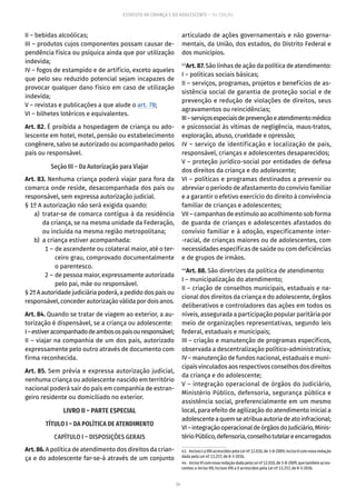 24
ESTATUTO DA CRIANÇA E DO ADOLESCENTE – 14ª EDIÇÃO
II – bebidas alcoólicas;
III – produtos cujos componentes possam causar de-
pendência física ou psíquica ainda que por utilização
indevida;
IV – fogos de estampido e de artifício, exceto aqueles
que pelo seu reduzido potencial sejam incapazes de
provocar qualquer dano físico em caso de utilização
indevida;
V – revistas e publicações a que alude o art. 78;
VI – bilhetes lotéricos e equivalentes.
Art. 82. É proibida a hospedagem de criança ou ado-
lescente em hotel, motel, pensão ou estabelecimento
congênere, salvo se autorizado ou acompanhado pelos
pais ou responsável.
Seção III – Da Autorização para Viajar
Art. 83. Nenhuma criança poderá viajar para fora da
comarca onde reside, desacompanhada dos pais ou
responsável, sem expressa autorização judicial.
§ 1º A autorização não será exigida quando:
	 a)	tratar-se de comarca contígua à da residência
da criança, se na mesma unidade da Federação,
ou incluída na mesma região metropolitana;
	 b)	 a criança estiver acompanhada:
	 1 –	de ascendente ou colateral maior, até o ter-
ceiro grau, comprovado documentalmente
o parentesco.
	 2 –	de pessoa maior, expressamente autorizada
pelo pai, mãe ou responsável.
§ 2º A autoridade judiciária poderá, a pedido dos pais ou
responsável, conceder autorização válida por dois anos.
Art. 84. Quando se tratar de viagem ao exterior, a au-
torização é dispensável, se a criança ou adolescente:
I–estiveracompanhadodeambosospaisouresponsável;
II – viajar na companhia de um dos pais, autorizado
expressamente pelo outro através de documento com
firma reconhecida.
Art. 85. Sem prévia e expressa autorização judicial,
nenhuma criança ou adolescente nascido em território
nacional poderá sair do país em companhia de estran-
geiro residente ou domiciliado no exterior.
LIVRO II – PARTE ESPECIAL
TÍTULO I – DA POLÍTICA DE ATENDIMENTO
CAPÍTULO I – DISPOSIÇÕES GERAIS
Art. 86. A política de atendimento dos direitos da crian-
ça e do adolescente far-se-á através de um conjunto
articulado de ações governamentais e não governa-
mentais, da União, dos estados, do Distrito Federal e
dos municípios.
43
Art. 87. São linhas de ação da política de atendimento:
I – políticas sociais básicas;
II – serviços, programas, projetos e benefícios de as-
sistência social de garantia de proteção social e de
prevenção e redução de violações de direitos, seus
agravamentos ou reincidências;
III–serviçosespeciaisdeprevençãoeatendimentomédico
e psicossocial às vítimas de negligência, maus-tratos,
exploração, abuso, crueldade e opressão;
IV – serviço de identificação e localização de pais,
responsável, crianças e adolescentes desaparecidos;
V – proteção jurídico-social por entidades de defesa
dos direitos da criança e do adolescente;
VI – políticas e programas destinados a prevenir ou
abreviar o período de afastamento do convívio familiar
e a garantir o efetivo exercício do direito à convivência
familiar de crianças e adolescentes;
VII – campanhas de estímulo ao acolhimento sob forma
de guarda de crianças e adolescentes afastados do
convívio familiar e à adoção, especificamente inter-
-racial, de crianças maiores ou de adolescentes, com
necessidades específicas de saúde ou com deficiências
e de grupos de irmãos.
44
Art. 88. São diretrizes da política de atendimento:
I – municipalização do atendimento;
II – criação de conselhos municipais, estaduais e na-
cional dos direitos da criança e do adolescente, órgãos
deliberativos e controladores das ações em todos os
níveis, assegurada a participação popular paritária por
meio de organizações representativas, segundo leis
federal, estaduais e municipais;
III – criação e manutenção de programas específicos,
observada a descentralização político-administrativa;
IV – manutenção de fundos nacional, estaduais e muni-
cipais vinculados aos respectivos conselhos dos direitos
da criança e do adolescente;
V – integração operacional de órgãos do Judiciário,
Ministério Público, defensoria, segurança pública e
assistência social, preferencialmente em um mesmo
local, para efeito de agilização do atendimento inicial a
adolescenteaquemseatribuaautoriadeatoinfracional;
VI–integraçãooperacionaldeórgãosdoJudiciário,Minis-
térioPúblico,defensoria,conselhotutelareencarregados
43.  Incisos I a VIII acrescidos pela Lei nº 12.010, de 3-8-2009; inciso II com nova redação
dada pela Lei nº 13.257, de 8-3-2016.
44.  IncisoVIcomnovaredaçãodadapelaLeinº12.010,de3-8-2009,quetambémacres-
centou o inciso VII; incisos VIII a X acrescidos pela Lei nº 13.257, de 8-3-2016.
 