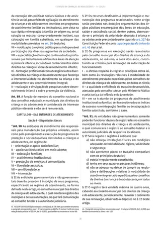 25
ESTATUTO DA CRIANÇA E DO ADOLESCENTE – 14ª EDIÇÃO
da execução das políticas sociais básicas e de assis-
tência social, para efeito de agilização do atendimento
de crianças e de adolescentes inseridos em programas
de acolhimento familiar ou institucional, com vista na
sua rápida reintegração à família de origem ou, se tal
solução se mostrar comprovadamente inviável, sua
colocação em família substituta, em quaisquer das
modalidades previstas no art. 28 desta lei;
VII–mobilizaçãodaopiniãopúblicaparaaindispensável
participação dos diversos segmentos da sociedade.
VIII – especialização e formação continuada dos profis-
sionais que trabalham nas diferentes áreas da atenção
à primeira infância, incluindo os conhecimentos sobre
direitos da criança e sobre desenvolvimento infantil;
IX – formação profissional com abrangência dos diver-
sos direitos da criança e do adolescente que favoreça
a intersetorialidade no atendimento da criança e do
adolescente e seu desenvolvimento integral;
X – realização e divulgação de pesquisas sobre desen-
volvimento infantil e sobre prevenção da violência.
Art. 89. A função de membro do conselho nacional e
dos conselhos estaduais e municipais dos direitos da
criança e do adolescente é considerada de interesse
público relevante e não será remunerada.
CAPÍTULO II – DAS ENTIDADES DE ATENDIMENTO
Seção I – Disposições Gerais
45
Art. 90. As entidades de atendimento são responsá-
veis pela manutenção das próprias unidades, assim
como pelo planejamento e execução de programas de
proteção e socioeducativos destinados a crianças e
adolescentes, em regime de:
I – orientação e apoio sociofamiliar;
II – apoio socioeducativo em meio aberto;
III – colocação familiar;
IV – acolhimento institucional;
V – prestação de serviços à comunidade;
VI – liberdade assistida;
VII – semiliberdade; e
VIII – internação.
§ 1º As entidades governamentais e não governamen-
tais deverão proceder à inscrição de seus programas,
especificando os regimes de atendimento, na forma
definidanesteartigo,noconselhomunicipaldosdireitos
dacriançaedoadolescente,oqualmanteráregistrodas
inscriçõesedesuasalterações,doquefarácomunicação
ao conselho tutelar e à autoridade judiciária.
45.  IncisoIVcomnovaredaçãodadapelaLeinº12.010,de3-8-2009,quetambémrenumerou
oparágrafoúnicoprimitivopara§1º eacrescentouos§§2º e3º;incisosVaVIIcomnova
redação dada pela Lei nº 12.594, de 18-1-2012, que também acrescentou o inciso VIII.
§ 2º Os recursos destinados à implementação e ma-
nutenção dos programas relacionados neste artigo
serão previstos nas dotações orçamentárias dos ór-
gãos públicos encarregados das áreas de educação,
saúde e assistência social, dentre outros, observan-
do-se o princípio da prioridade absoluta à criança e
ao adolescente preconizado pelo caput do art. 227 da
Constituição Federal e pelo caput e parágrafo único do
art. 4º desta lei.
§ 3º Os programas em execução serão reavaliados
pelo conselho municipal dos direitos da criança e do
adolescente, no máximo, a cada dois anos, consti-
tuindo-se critérios para renovação da autorização de
funcionamento:
I – o efetivo respeito às regras e princípios desta lei,
bem como às resoluções relativas à modalidade de
atendimento prestado expedidas pelos conselhos de
direitos da criança e do adolescente, em todos os níveis;
II – a qualidade e eficiência do trabalho desenvolvido,
atestadas pelo conselho tutelar, pelo Ministério Público
e pela Justiça da Infância e da Juventude;
III – em se tratando de programas de acolhimento
institucional ou familiar, serão considerados os índices
de sucesso na reintegração familiar ou de adaptação à
família substituta, conforme o caso.
46
Art. 91. As entidades não governamentais somente
poderão funcionar depois de registradas no conselho
municipal dos direitos da criança e do adolescente,
o qual comunicará o registro ao conselho tutelar e à
autoridade judiciária da respectiva localidade.
§ 1º Será negado o registro à entidade que:
	 a)	não ofereça instalações físicas em condições
adequadasdehabitabilidade,higiene,salubridade
e segurança;
	 b)	não apresente plano de trabalho compatível
com os princípios desta lei;
	 c)	 esteja irregularmente constituída;
	 d)	 tenha em seus quadros pessoas inidôneas;
	 e)	 não se adequar ou deixar de cumprir as resolu-
ções e deliberações relativas à modalidade de
atendimentoprestadoexpedidaspelosconselhos
de direitos da criança e do adolescente, em todos
os níveis.
§ 2º O registro terá validade máxima de quatro anos,
cabendo ao conselho municipal dos direitos da criança
edoadolescente,periodicamente,reavaliarocabimento
de sua renovação, observado o disposto no § 1º deste
artigo.
46.  Parágrafoúnicoprimitivorenumeradopara§1ºpelaLeinº12.010,de3-8-2009,que
também acrescentou a alínea e e o § 2º.
 