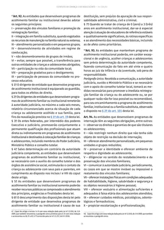 26
ESTATUTO DA CRIANÇA E DO ADOLESCENTE – 14ª EDIÇÃO
47
Art. 92. As entidades que desenvolvam programas de
acolhimento familiar ou institucional deverão adotar
os seguintes princípios:
I – preservação dos vínculos familiares e promoção da
reintegração familiar;
II – integração em família substituta, quando esgotados
osrecursosdemanutençãonafamílianaturalouextensa;
III – atendimento personalizado e em pequenos grupos;
IV – desenvolvimento de atividades em regime de
coeducação;
V – não desmembramento de grupos de irmãos;
VI – evitar, sempre que possível, a transferência para
outras entidades de crianças e adolescentes abrigados;
VII – participação na vida da comunidade local;
VIII – preparação gradativa para o desligamento;
IX – participação de pessoas da comunidade no pro-
cesso educativo.
§ 1º O dirigente de entidade que desenvolve programa
de acolhimento institucional é equiparado ao guardião,
para todos os efeitos de direito.
§2ºOsdirigentesdeentidadesquedesenvolvemprogra-
mas de acolhimento familiar ou institucional remeterão
à autoridade judiciária, no máximo a cada seis meses,
relatório circunstanciado acerca da situação de cada
criança ou adolescente acolhido e sua família, para
fins da reavaliação prevista no § 1º do art. 19 desta lei.
§ 3º Os entes federados, por intermédio dos poderes
Executivo e Judiciário, promoverão conjuntamente a
permanente qualificação dos profissionais que atuam
direta ou indiretamente em programas de acolhimento
institucionaledestinadosàcolocaçãofamiliardecrianças
e adolescentes, incluindo membros do Poder Judiciário,
Ministério Público e conselho tutelar.
§ 4º Salvo determinação em contrário da autoridade
judiciária competente, as entidades que desenvolvem
programas de acolhimento familiar ou institucional,
se necessário com o auxílio do conselho tutelar e dos
órgãos de assistência social, estimularão o contato da
criança ou adolescente com seus pais e parentes, em
cumprimento ao disposto nos incisos I e VIII do caput
deste artigo.
§ 5º As entidades que desenvolvem programas de
acolhimento familiar ou institucional somente poderão
receberrecursospúblicossecomprovadooatendimento
dos princípios, exigências e finalidades desta lei.
§ 6º O descumprimento das disposições desta lei pelo
dirigente de entidade que desenvolva programas de
acolhimento familiar ou institucional é causa de sua
47.  Caput do artigo e incisos I e II com nova redação dada pela Lei nº 12.010, de 3-8-
2009, que também renumerou o parágrafo único primitivo para § 1º com nova redação
e acrescentou os §§ 2º a 6º; § 7º acrescido pela Lei nº 13.257, de 8-3-2016.
destituição, sem prejuízo da apuração de sua respon-
sabilidade administrativa, civil e criminal.
§ 7º Quando se tratar de criança de 0 (zero) a 3 (três)
anos em acolhimento institucional, dar-se-á especial
atenção à atuação de educadores de referência estáveis
e qualitativamente significativos, às rotinas específicas
e ao atendimento das necessidades básicas, incluindo
as de afeto como prioritárias.
48
Art. 93. As entidades que mantenham programa de
acolhimento institucional poderão, em caráter excep-
cional e de urgência, acolher crianças e adolescentes
sem prévia determinação da autoridade competente,
fazendo comunicação do fato em até vinte e quatro
horas ao juiz da Infância e da Juventude, sob pena de
responsabilidade.
Parágrafo único. Recebida a comunicação, a autoridade
judiciária, ouvido o Ministério Público e se necessário
com o apoio do conselho tutelar local, tomará as me-
didas necessárias para promover a imediata reintegra-
ção familiar da criança ou do adolescente ou, se por
qualquer razão não for isso possível ou recomendável,
para seu encaminhamento a programa de acolhimento
familiar, institucional ou a família substituta, observado
o disposto no § 2º do art. 101 desta lei.
Art. 94. As entidades que desenvolvem programas de
internação têm as seguintes obrigações, entre outras:
I – observar os direitos e garantias de que são titulares
os adolescentes;
II – não restringir nenhum direito que não tenha sido
objeto de restrição na decisão de internação;
III – oferecer atendimento personalizado, em pequenas
unidades e grupos reduzidos;
IV – preservar a identidade e oferecer ambiente de
respeito e dignidade ao adolescente;
V – diligenciar no sentido do restabelecimento e da
preservação dos vínculos familiares;
VI – comunicar à autoridade judiciária, periodicamente,
os casos em que se mostre inviável ou impossível o
reatamento dos vínculos familiares;
VII–oferecerinstalaçõesfísicasemcondiçõesadequadas
de habitabilidade, higiene, salubridade e segurança e
os objetos necessários à higiene pessoal;
VIII – oferecer vestuário e alimentação suficientes e
adequados à faixa etária dos adolescentes atendidos;
IX – oferecer cuidados médicos, psicológicos, odonto-
lógicos e farmacêuticos;
X – propiciar escolarização e profissionalização;
48.  CaputdoartigocomnovaredaçãodadapelaLeinº12.010,de3-8-2009,quetambém
acrescentou o parágrafo único.
 